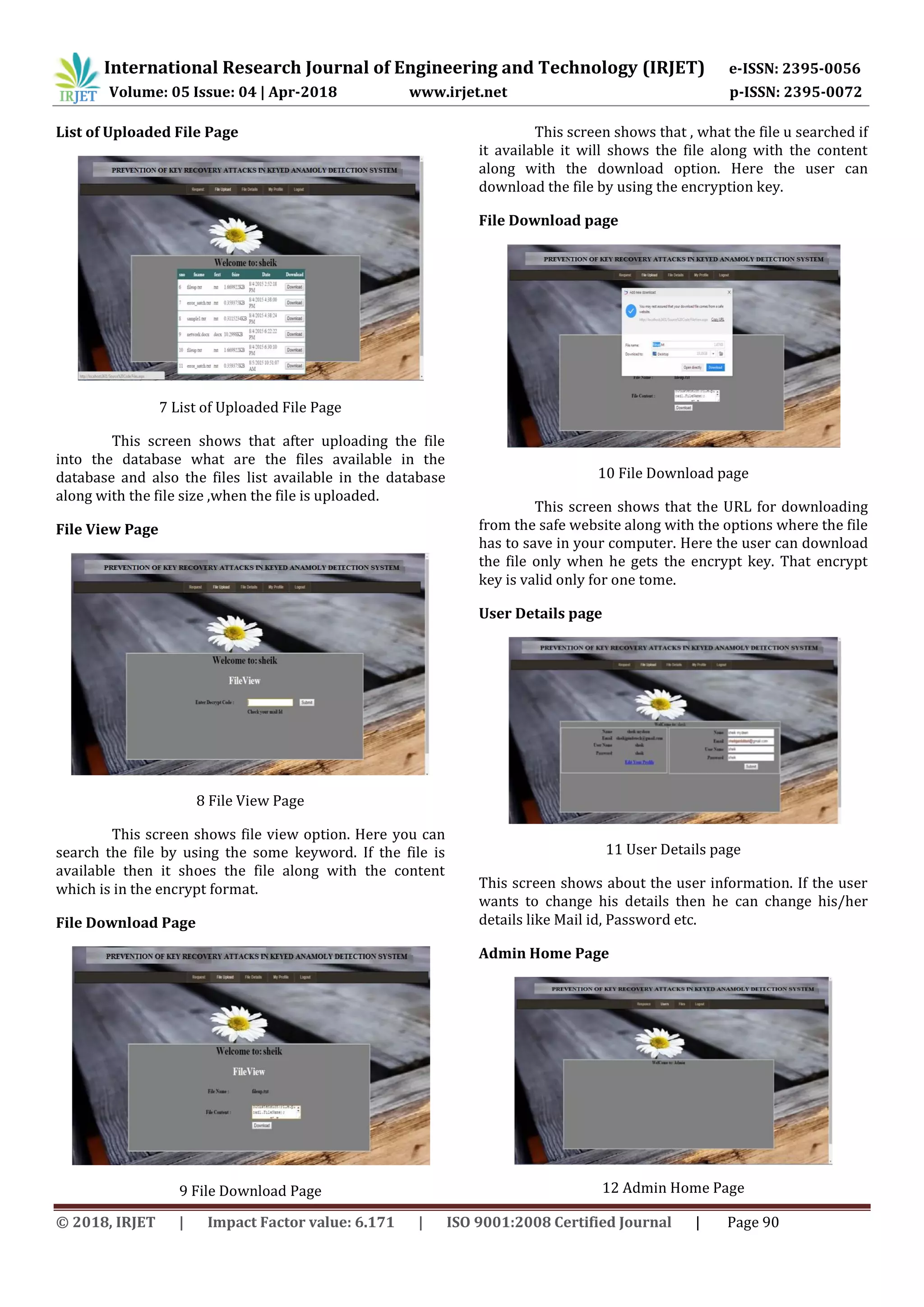 International Research Journal of Engineering and Technology (IRJET) e-ISSN: 2395-0056
Volume: 05 Issue: 04 | Apr-2018 www.irjet.net p-ISSN: 2395-0072
© 2018, IRJET | Impact Factor value: 6.171 | ISO 9001:2008 Certified Journal | Page 90
List of Uploaded File Page
7 List of Uploaded File Page
This screen shows that after uploading the file
into the database what are the files available in the
database and also the files list available in the database
along with the file size ,when the file is uploaded.
File View Page
8 File View Page
This screen shows file view option. Here you can
search the file by using the some keyword. If the file is
available then it shoes the file along with the content
which is in the encrypt format.
File Download Page
9 File Download Page
This screen shows that , what the file u searched if
it available it will shows the file along with the content
along with the download option. Here the user can
download the file by using the encryption key.
File Download page
10 File Download page
This screen shows that the URL for downloading
from the safe website along with the options where the file
has to save in your computer. Here the user can download
the file only when he gets the encrypt key. That encrypt
key is valid only for one tome.
User Details page
11 User Details page
This screen shows about the user information. If the user
wants to change his details then he can change his/her
details like Mail id, Password etc.
Admin Home Page
12 Admin Home Page
 