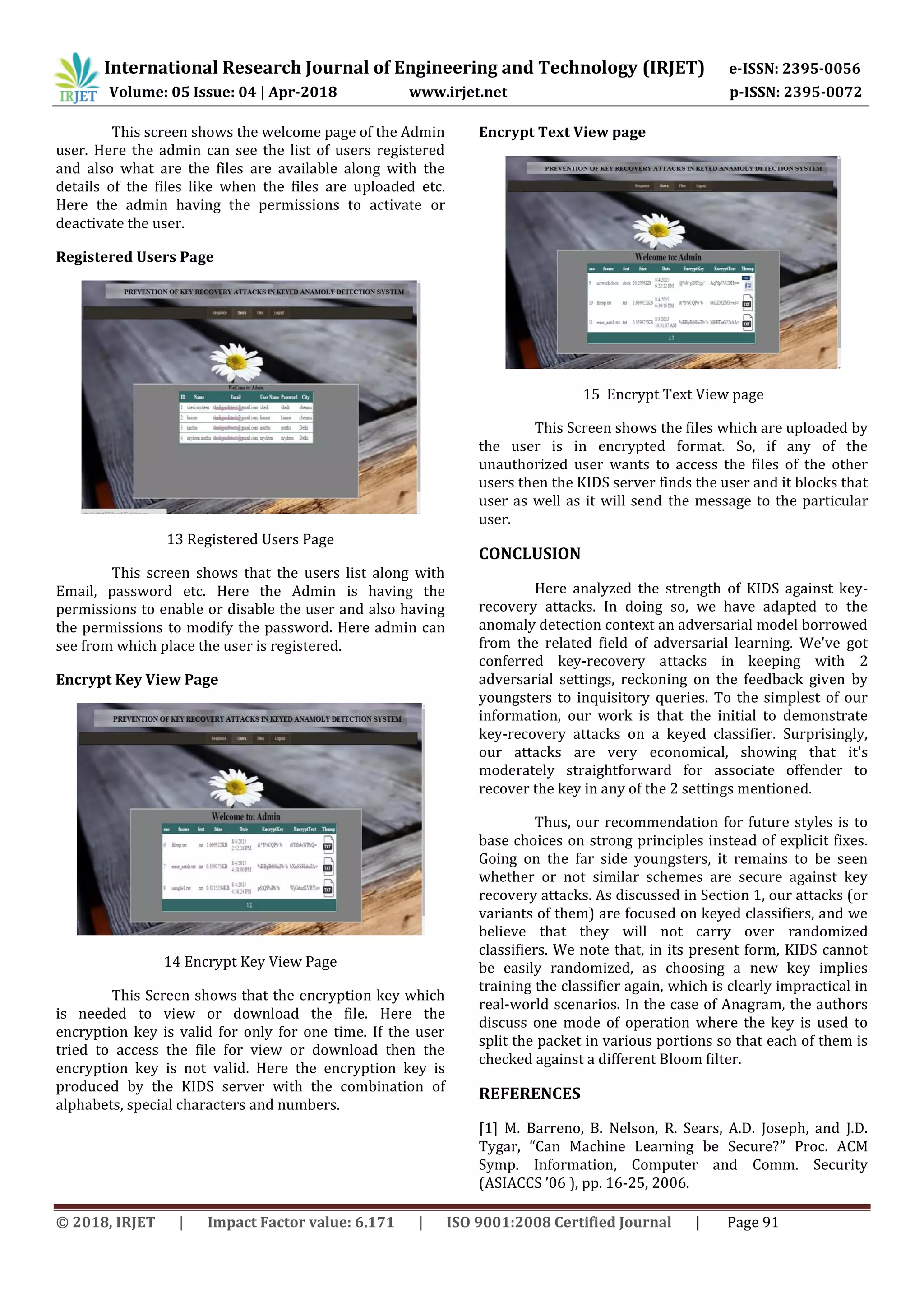 International Research Journal of Engineering and Technology (IRJET) e-ISSN: 2395-0056
Volume: 05 Issue: 04 | Apr-2018 www.irjet.net p-ISSN: 2395-0072
© 2018, IRJET | Impact Factor value: 6.171 | ISO 9001:2008 Certified Journal | Page 91
This screen shows the welcome page of the Admin
user. Here the admin can see the list of users registered
and also what are the files are available along with the
details of the files like when the files are uploaded etc.
Here the admin having the permissions to activate or
deactivate the user.
Registered Users Page
13 Registered Users Page
This screen shows that the users list along with
Email, password etc. Here the Admin is having the
permissions to enable or disable the user and also having
the permissions to modify the password. Here admin can
see from which place the user is registered.
Encrypt Key View Page
14 Encrypt Key View Page
This Screen shows that the encryption key which
is needed to view or download the file. Here the
encryption key is valid for only for one time. If the user
tried to access the file for view or download then the
encryption key is not valid. Here the encryption key is
produced by the KIDS server with the combination of
alphabets, special characters and numbers.
Encrypt Text View page
15 Encrypt Text View page
This Screen shows the files which are uploaded by
the user is in encrypted format. So, if any of the
unauthorized user wants to access the files of the other
users then the KIDS server finds the user and it blocks that
user as well as it will send the message to the particular
user.
CONCLUSION
Here analyzed the strength of KIDS against key-
recovery attacks. In doing so, we have adapted to the
anomaly detection context an adversarial model borrowed
from the related field of adversarial learning. We've got
conferred key-recovery attacks in keeping with 2
adversarial settings, reckoning on the feedback given by
youngsters to inquisitory queries. To the simplest of our
information, our work is that the initial to demonstrate
key-recovery attacks on a keyed classifier. Surprisingly,
our attacks are very economical, showing that it's
moderately straightforward for associate offender to
recover the key in any of the 2 settings mentioned.
Thus, our recommendation for future styles is to
base choices on strong principles instead of explicit fixes.
Going on the far side youngsters, it remains to be seen
whether or not similar schemes are secure against key
recovery attacks. As discussed in Section 1, our attacks (or
variants of them) are focused on keyed classifiers, and we
believe that they will not carry over randomized
classifiers. We note that, in its present form, KIDS cannot
be easily randomized, as choosing a new key implies
training the classifier again, which is clearly impractical in
real-world scenarios. In the case of Anagram, the authors
discuss one mode of operation where the key is used to
split the packet in various portions so that each of them is
checked against a different Bloom filter.
REFERENCES
[1] M. Barreno, B. Nelson, R. Sears, A.D. Joseph, and J.D.
Tygar, “Can Machine Learning be Secure?” Proc. ACM
Symp. Information, Computer and Comm. Security
(ASIACCS ’06 ), pp. 16-25, 2006.
 