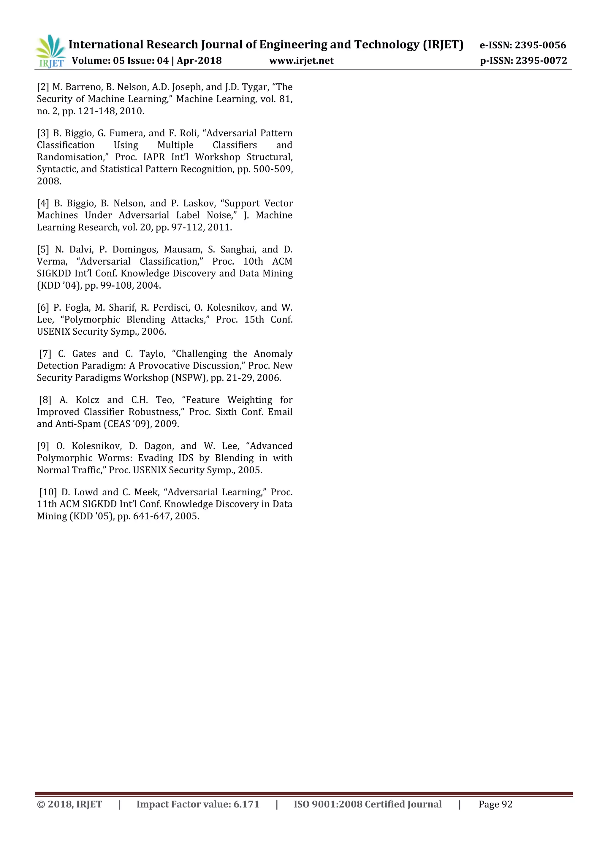 International Research Journal of Engineering and Technology (IRJET) e-ISSN: 2395-0056
Volume: 05 Issue: 04 | Apr-2018 www.irjet.net p-ISSN: 2395-0072
© 2018, IRJET | Impact Factor value: 6.171 | ISO 9001:2008 Certified Journal | Page 92
[2] M. Barreno, B. Nelson, A.D. Joseph, and J.D. Tygar, “The
Security of Machine Learning,” Machine Learning, vol. 81,
no. 2, pp. 121-148, 2010.
[3] B. Biggio, G. Fumera, and F. Roli, “Adversarial Pattern
Classification Using Multiple Classifiers and
Randomisation,” Proc. IAPR Int’l Workshop Structural,
Syntactic, and Statistical Pattern Recognition, pp. 500-509,
2008.
[4] B. Biggio, B. Nelson, and P. Laskov, “Support Vector
Machines Under Adversarial Label Noise,” J. Machine
Learning Research, vol. 20, pp. 97-112, 2011.
[5] N. Dalvi, P. Domingos, Mausam, S. Sanghai, and D.
Verma, “Adversarial Classification,” Proc. 10th ACM
SIGKDD Int’l Conf. Knowledge Discovery and Data Mining
(KDD ’04), pp. 99-108, 2004.
[6] P. Fogla, M. Sharif, R. Perdisci, O. Kolesnikov, and W.
Lee, “Polymorphic Blending Attacks,” Proc. 15th Conf.
USENIX Security Symp., 2006.
[7] C. Gates and C. Taylo, “Challenging the Anomaly
Detection Paradigm: A Provocative Discussion,” Proc. New
Security Paradigms Workshop (NSPW), pp. 21-29, 2006.
[8] A. Kolcz and C.H. Teo, “Feature Weighting for
Improved Classifier Robustness,” Proc. Sixth Conf. Email
and Anti-Spam (CEAS ’09), 2009.
[9] O. Kolesnikov, D. Dagon, and W. Lee, “Advanced
Polymorphic Worms: Evading IDS by Blending in with
Normal Traffic,” Proc. USENIX Security Symp., 2005.
[10] D. Lowd and C. Meek, “Adversarial Learning,” Proc.
11th ACM SIGKDD Int’l Conf. Knowledge Discovery in Data
Mining (KDD ’05), pp. 641-647, 2005.
 