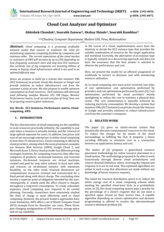 International Research Journal of Engineering and Technology (IRJET) e-ISSN: 2395-0056
p-ISSN: 2395-0072Volume: 05 Issue: 04 | Apr-2018 www.irjet.net
© 2018, IRJET | Impact Factor value: 6.171 | ISO 9001:2008 Certified Journal | Page 93
Cloud Cost Analyzer and Optimizer
Abhishek Chandak1, Sourabh Zanwar2, Akshay Shinde3, Sourabh Kumbhar4
1234(Student, Computer Department, Modern COE, Pune, Maharashtra)
---------------------------------------------------------------------***--------------------------------------------------------------------
Abstract: Cloud computing is a promising profitable
network model that assures to eradicate the need for
maintaining expensive computing facilities by companies and
institutes alike. The current expectation of the cloud market
is, customers of AWS will increase by up to 25% depending on
how frequently customers start and stop new EC2 instances.
But certainly, lots of big companies are investing billions of
money in buying cloud infrastructure which is not used in an
optimal/effective way.
Hence we propose to build up a scheme that monitors VMs
(EC2 Instances) on private clouds like Amazon or Google and
provide solutions to reduce infrastructure cost from the
customer's point of view. We also propose to enable optimum
consumption of cloud resources. Such solutions will obviously
need following modules Monitor EC2 VM Usage, Monitor
Performance matrix, Load current cost plan of cloud, Save cost
by proposing resource/plan reductions.
Key Words: EC2 Instances, Performance matrix, Cloud
computing, AWS.
1. INTRODUCTION
The key characteristics of cloud computing are the capability
to scale resources practically infinitely, the capability to pay
only when a resource is actually needed, and the removal of
large upfront expenses for users. In addition, low prices and
ease of use encourage enterprises to utilize cloud computing
to host their IT infrastructure. Cloud computing is offered by
cloud providers, among which the most prominent examples
are Amazon Web Services (AWS), Google Cloud 2, and
Microsoft Azure 3. Every cloud provider has different pricing
strategies; however, for computing resources, they offer two
categories of products: on-demand instances and reserved
instances. On-demand instances are virtual machines
created and paid for only when utilized. A cloud user adds
and removes an on-demand instance with maximum
flexibility. on the other hand, retained illustration are
computational resources retained and remunerated for a
fixed period along with direct charge. The concluding class
involve a superior point of obligation intended for the user;
consequently, if widely used, the effect chosen is cheaper
throughout a long-term consumption. To evade redundant
expenses, cloud computing user required to do careful
planning. Currently, researchers have extensively studied
the field of charge is most effectively used in cloud
computing. However, the present modern approaches have
some limitations. AWS offers a set of Elastic Compute Cloud
(EC2) example form for dissimilar use cases. These forms
give changing amalgamation of CPU, memory, storage space
and set-up capability.
In the course of a cloud, implementation users have the
elasticity to decide the EC2 instance type that provides the
suitable combination of resource for the target application
and workload. Currently, the alternative of an instance type
is typically relayed on a discovering approach and does not
have the assurance that the best answer is selected to
observe the performance and cost.
Here, we present the model for an efficient assignment of
workloads to servers to decrease cost with maximizing
resource utilization.
As in cloud computing, two main actors involved, two sides
of cost optimization: cost optimization performed by
providers and cost optimization performed by users [5]. Cost
optimization performed by cloud providers mostly
spotlighting to reduce the cost to maintain a physical data
center. The cost minimization is typically achieved by
reducing electricity consumption. We develop a system that
monitors VMs (EC2 Instances) on private clouds like Amazon
or Google and provides solutions to reduce infrastructure
cost from the customer's viewpoint.
2. RELATED WORK
The paper [1] gives an elastic-stream system that
dynamically allocates computational resources on the cloud.
To reduce the charges for by means of the cloud
surroundings as fulfilling the SLA, It prepares a linear
encoding difficulty to minimize cost as a transaction
between an applications latency and cost.
The author of [2] proposes a generalized resource
placement methodology for online resource placement in a
cloud system. The methodology proposed to be able to work
transversely through diverse cloud architectures and
reserve demand limitation, where receiving the request and
response to it are in real-time. The explained algorithms are
online in such a way that allocations are made without any
knowledge of future resource requests.
The intent for resource distribution query is to reduce the
entire energy cost of a cloud computing scheme while
meeting the specified client-level SLAs in a probabilistic
sense. In [3], the cloud computing system pays a penalty for
the percentage of a client's requests that do not meet a
specified upper bound on their service time. A capable
algorithm depending on convex optimization and dynamic
programming is offered to resolve the aforementioned
resource allotment problem [3].
 