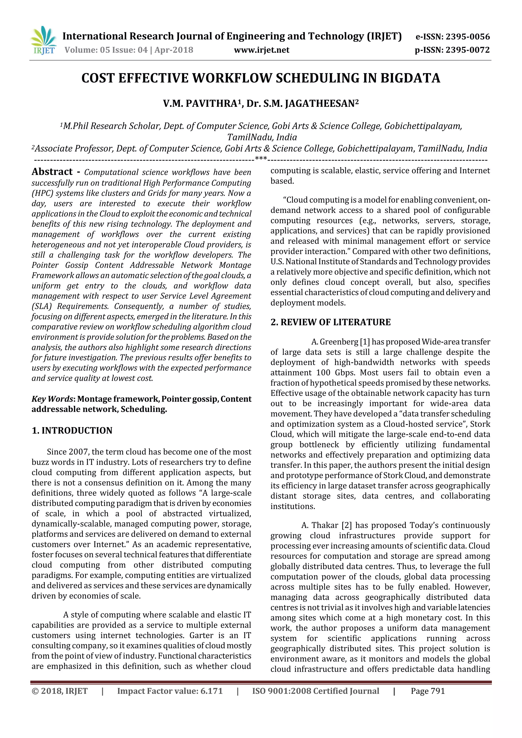 International Research Journal of Engineering and Technology (IRJET) e-ISSN: 2395-0056
Volume: 05 Issue: 04 | Apr-2018 www.irjet.net p-ISSN: 2395-0072
© 2018, IRJET | Impact Factor value: 6.171 | ISO 9001:2008 Certified Journal | Page 791
COST EFFECTIVE WORKFLOW SCHEDULING IN BIGDATA
V.M. PAVITHRA1, Dr. S.M. JAGATHEESAN2
1M.Phil Research Scholar, Dept. of Computer Science, Gobi Arts & Science College, Gobichettipalayam,
TamilNadu, India
2Associate Professor, Dept. of Computer Science, Gobi Arts & Science College, Gobichettipalayam, TamilNadu, India
---------------------------------------------------------------------***---------------------------------------------------------------------
Abstract - Computational science workflows have been
successfully run on traditional High Performance Computing
(HPC) systems like clusters and Grids for many years. Now a
day, users are interested to execute their workflow
applications in the Cloud to exploittheeconomicandtechnical
benefits of this new rising technology. The deployment and
management of workflows over the current existing
heterogeneous and not yet interoperable Cloud providers, is
still a challenging task for the workflow developers. The
Pointer Gossip Content Addressable Network Montage
Framework allows an automatic selectionofthegoalclouds, a
uniform get entry to the clouds, and workflow data
management with respect to user Service Level Agreement
(SLA) Requirements. Consequently, a number of studies,
focusing on different aspects, emerged in the literature. Inthis
comparative review on workflow scheduling algorithm cloud
environment is provide solution fortheproblems. Basedon the
analysis, the authors also highlight some research directions
for future investigation. The previous results offer benefits to
users by executing workflows with the expected performance
and service quality at lowest cost.
Key Words: Montage framework,Pointergossip,Content
addressable network, Scheduling.
1. INTRODUCTION
Since 2007, the term cloud has become one of the most
buzz words in IT industry. Lots of researchers try to define
cloud computing from different application aspects, but
there is not a consensus definition on it. Among the many
definitions, three widely quoted as follows “A large-scale
distributed computing paradigmthatisdrivenby economies
of scale, in which a pool of abstracted virtualized,
dynamically-scalable, managed computing power, storage,
platforms and services are delivered on demand to external
customers over Internet.” As an academic representative,
foster focuses on several technical featuresthatdifferentiate
cloud computing from other distributed computing
paradigms. For example, computing entities are virtualized
and delivered as services and these servicesaredynamically
driven by economies of scale.
A style of computing where scalable and elastic IT
capabilities are provided as a service to multiple external
customers using internet technologies. Garter is an IT
consulting company, so it examines qualities ofcloudmostly
from the point of view of industry. Functional characteristics
are emphasized in this definition, such as whether cloud
computing is scalable, elastic, service offering and Internet
based.
“Cloud computing is a modelforenabling convenient, on-
demand network access to a shared pool of configurable
computing resources (e.g., networks, servers, storage,
applications, and services) that can be rapidly provisioned
and released with minimal management effort or service
provider interaction.” Compared with other two definitions,
U.S. National Institute of Standards and Technologyprovides
a relatively more objective and specific definition, which not
only defines cloud concept overall, but also, specifies
essential characteristics of cloudcomputinganddeliveryand
deployment models.
2. REVIEW OF LITERATURE
A.Greenberg[1] hasproposedWide-area transfer
of large data sets is still a large challenge despite the
deployment of high-bandwidth networks with speeds
attainment 100 Gbps. Most users fail to obtain even a
fraction of hypothetical speeds promisedbythese networks.
Effective usage of the obtainable network capacity has turn
out to be increasingly important for wide-area data
movement. They have developed a “data transferscheduling
and optimization system as a Cloud-hosted service”, Stork
Cloud, which will mitigate the large-scale end-to-end data
group bottleneck by efficiently utilizing fundamental
networks and effectively preparation and optimizing data
transfer. In this paper, the authors present the initial design
and prototype performance of Stork Cloud,anddemonstrate
its efficiency in large dataset transfer across geographically
distant storage sites, data centres, and collaborating
institutions.
A. Thakar [2] has proposed Today’s continuously
growing cloud infrastructures provide support for
processing ever increasing amounts of scientific data. Cloud
resources for computation and storage are spread among
globally distributed data centres. Thus, to leverage the full
computation power of the clouds, global data processing
across multiple sites has to be fully enabled. However,
managing data across geographically distributed data
centres is not trivial as it involves high andvariablelatencies
among sites which come at a high monetary cost. In this
work, the author proposes a uniform data management
system for scientific applications running across
geographically distributed sites. This project solution is
environment aware, as it monitors and models the global
cloud infrastructure and offers predictable data handling
 