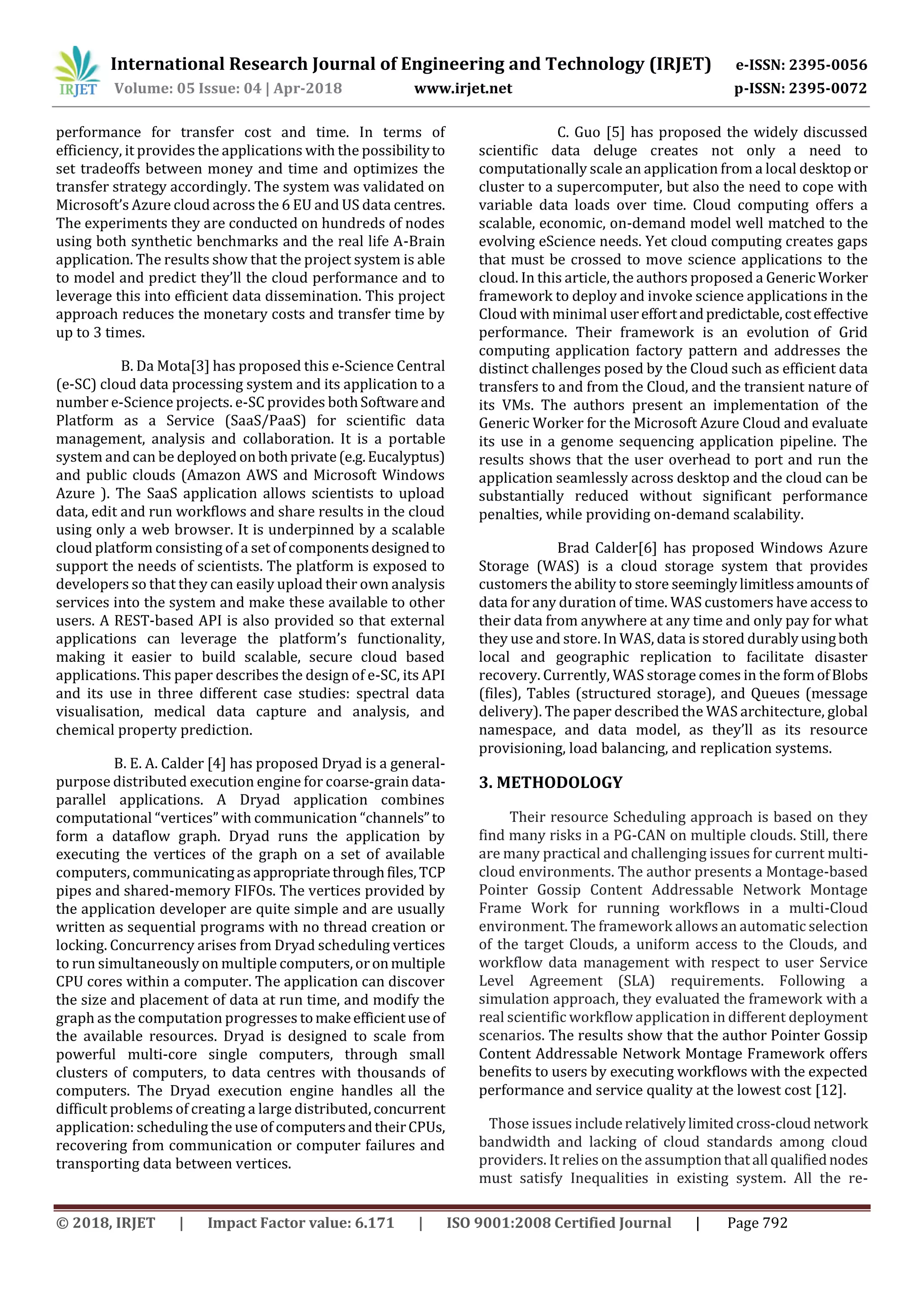 International Research Journal of Engineering and Technology (IRJET) e-ISSN: 2395-0056
Volume: 05 Issue: 04 | Apr-2018 www.irjet.net p-ISSN: 2395-0072
© 2018, IRJET | Impact Factor value: 6.171 | ISO 9001:2008 Certified Journal | Page 792
performance for transfer cost and time. In terms of
efficiency, it provides the applications with the possibilityto
set tradeoffs between money and time and optimizes the
transfer strategy accordingly. The system was validated on
Microsoft’s Azure cloud across the 6 EU and US data centres.
The experiments they are conducted on hundreds of nodes
using both synthetic benchmarks and the real life A-Brain
application. The results show that the project system is able
to model and predict they’ll the cloud performance and to
leverage this into efficient data dissemination. This project
approach reduces the monetary costs and transfer time by
up to 3 times.
B. Da Mota[3] has proposed this e-Science Central
(e-SC) cloud data processing system and its application to a
number e-Science projects. e-SC provides bothSoftwareand
Platform as a Service (SaaS/PaaS) for scientific data
management, analysis and collaboration. It is a portable
system and can be deployed onbothprivate(e.g.Eucalyptus)
and public clouds (Amazon AWS and Microsoft Windows
Azure ). The SaaS application allows scientists to upload
data, edit and run workflows and share results in the cloud
using only a web browser. It is underpinned by a scalable
cloud platform consisting of a set of componentsdesignedto
support the needs of scientists. The platform is exposed to
developers so that they can easily upload their own analysis
services into the system and make these available to other
users. A REST-based API is also provided so that external
applications can leverage the platform’s functionality,
making it easier to build scalable, secure cloud based
applications. This paper describes the design of e-SC, its API
and its use in three different case studies: spectral data
visualisation, medical data capture and analysis, and
chemical property prediction.
B. E. A. Calder [4] has proposed Dryad is a general-
purpose distributed execution engine for coarse-grain data-
parallel applications. A Dryad application combines
computational “vertices” with communication “channels”to
form a dataflow graph. Dryad runs the application by
executing the vertices of the graph on a set of available
computers, communicatingasappropriatethroughfiles, TCP
pipes and shared-memory FIFOs. The vertices provided by
the application developer are quite simple and are usually
written as sequential programs with no thread creation or
locking. Concurrency arises from Dryad scheduling vertices
to run simultaneously on multiple computers,oronmultiple
CPU cores within a computer. The application can discover
the size and placement of data at run time, and modify the
graph as the computation progresses tomakeefficientuseof
the available resources. Dryad is designed to scale from
powerful multi-core single computers, through small
clusters of computers, to data centres with thousands of
computers. The Dryad execution engine handles all the
difficult problems of creating a large distributed,concurrent
application: scheduling the use of computersandtheirCPUs,
recovering from communication or computer failures and
transporting data between vertices.
C. Guo [5] has proposed the widely discussed
scientific data deluge creates not only a need to
computationally scale an application from a local desktopor
cluster to a supercomputer, but also the need to cope with
variable data loads over time. Cloud computing offers a
scalable, economic, on-demand model well matched to the
evolving eScience needs. Yet cloud computing creates gaps
that must be crossed to move science applications to the
cloud. In this article, the authors proposed a GenericWorker
framework to deploy and invoke science applications in the
Cloud with minimal usereffortandpredictable,costeffective
performance. Their framework is an evolution of Grid
computing application factory pattern and addresses the
distinct challenges posed by the Cloud such as efficient data
transfers to and from the Cloud, and the transient nature of
its VMs. The authors present an implementation of the
Generic Worker for the Microsoft Azure Cloud and evaluate
its use in a genome sequencing application pipeline. The
results shows that the user overhead to port and run the
application seamlessly across desktop and the cloud can be
substantially reduced without significant performance
penalties, while providing on-demand scalability.
Brad Calder[6] has proposed Windows Azure
Storage (WAS) is a cloud storage system that provides
customers the ability to store seeminglylimitlessamountsof
data for any duration of time. WAS customers have access to
their data from anywhere at any time and only pay for what
they use and store. In WAS, data is stored durablyusingboth
local and geographic replication to facilitate disaster
recovery. Currently, WAS storage comes in the formofBlobs
(files), Tables (structured storage), and Queues (message
delivery). The paper described the WAS architecture, global
namespace, and data model, as they’ll as its resource
provisioning, load balancing, and replication systems.
3. METHODOLOGY
Their resource Scheduling approach is based on they
find many risks in a PG-CAN on multiple clouds. Still, there
are many practical and challenging issues for current multi-
cloud environments. The author presents a Montage-based
Pointer Gossip Content Addressable Network Montage
Frame Work for running workflows in a multi-Cloud
environment. The framework allows an automatic selection
of the target Clouds, a uniform access to the Clouds, and
workflow data management with respect to user Service
Level Agreement (SLA) requirements. Following a
simulation approach, they evaluated the framework with a
real scientific workflow application in different deployment
scenarios. The results show that the author Pointer Gossip
Content Addressable Network Montage Framework offers
benefits to users by executing workflows with the expected
performance and service quality at the lowest cost [12].
Those issues includerelativelylimitedcross-cloudnetwork
bandwidth and lacking of cloud standards among cloud
providers. It relies on the assumptionthatall qualifiednodes
must satisfy Inequalities in existing system. All the re-
 