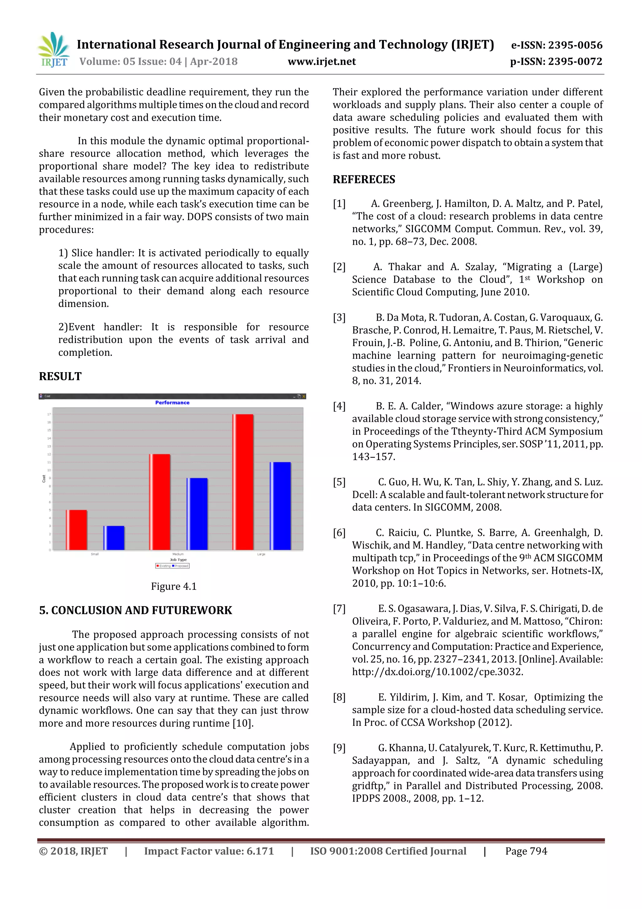 International Research Journal of Engineering and Technology (IRJET) e-ISSN: 2395-0056
Volume: 05 Issue: 04 | Apr-2018 www.irjet.net p-ISSN: 2395-0072
© 2018, IRJET | Impact Factor value: 6.171 | ISO 9001:2008 Certified Journal | Page 794
Given the probabilistic deadline requirement, they run the
compared algorithms multipletimesonthecloudandrecord
their monetary cost and execution time.
In this module the dynamic optimal proportional-
share resource allocation method, which leverages the
proportional share model? The key idea to redistribute
available resources among running tasks dynamically, such
that these tasks could use up the maximum capacity of each
resource in a node, while each task’s execution time can be
further minimized in a fair way. DOPS consists of two main
procedures:
1) Slice handler: It is activated periodically to equally
scale the amount of resources allocated to tasks, such
that each running task can acquire additional resources
proportional to their demand along each resource
dimension.
2)Event handler: It is responsible for resource
redistribution upon the events of task arrival and
completion.
RESULT
Figure 4.1
5. CONCLUSION AND FUTUREWORK
The proposed approach processing consists of not
just one application but some applicationscombinedtoform
a workflow to reach a certain goal. The existing approach
does not work with large data difference and at different
speed, but their work will focus applications' execution and
resource needs will also vary at runtime. These are called
dynamic workflows. One can say that they can just throw
more and more resources during runtime [10].
Applied to proficiently schedule computation jobs
among processing resources ontotheclouddata centre’sina
way to reduce implementation time byspreadingthejobson
to available resources. The proposedwork istocreatepower
efficient clusters in cloud data centre’s that shows that
cluster creation that helps in decreasing the power
consumption as compared to other available algorithm.
Their explored the performance variation under different
workloads and supply plans. Their also center a couple of
data aware scheduling policies and evaluated them with
positive results. The future work should focus for this
problem of economic power dispatch to obtaina systemthat
is fast and more robust.
REFERECES
[1] A. Greenberg, J. Hamilton, D. A. Maltz, and P. Patel,
“The cost of a cloud: research problems in data centre
networks,” SIGCOMM Comput. Commun. Rev., vol. 39,
no. 1, pp. 68–73, Dec. 2008.
[2] A. Thakar and A. Szalay, “Migrating a (Large)
Science Database to the Cloud”, 1st Workshop on
Scientific Cloud Computing, June 2010.
[3] B. Da Mota, R. Tudoran, A. Costan, G. Varoquaux, G.
Brasche, P. Conrod, H. Lemaitre, T. Paus, M. Rietschel, V.
Frouin, J.-B. Poline, G. Antoniu, and B. Thirion, “Generic
machine learning pattern for neuroimaging-genetic
studies in the cloud,” Frontiers in Neuroinformatics,vol.
8, no. 31, 2014.
[4] B. E. A. Calder, “Windows azure storage: a highly
available cloud storage servicewithstrongconsistency,”
in Proceedings of the Ttheynty-Third ACM Symposium
on Operating Systems Principles,ser.SOSP’11,2011,pp.
143–157.
[5] C. Guo, H. Wu, K. Tan, L. Shiy, Y. Zhang, and S. Luz.
Dcell: A scalable andfault-tolerantnetwork structurefor
data centers. In SIGCOMM, 2008.
[6] C. Raiciu, C. Pluntke, S. Barre, A. Greenhalgh, D.
Wischik, and M. Handley, “Data centre networking with
multipath tcp,” in Proceedings of the 9th ACM SIGCOMM
Workshop on Hot Topics in Networks, ser. Hotnets-IX,
2010, pp. 10:1–10:6.
[7] E. S. Ogasawara, J. Dias, V. Silva, F. S.Chirigati,D.de
Oliveira, F. Porto, P. Valduriez, and M. Mattoso, “Chiron:
a parallel engine for algebraic scientific workflows,”
Concurrency and Computation:PracticeandExperience,
vol. 25, no. 16, pp. 2327–2341, 2013.[Online].Available:
http://dx.doi.org/10.1002/cpe.3032.
[8] E. Yildirim, J. Kim, and T. Kosar, Optimizing the
sample size for a cloud-hosted data scheduling service.
In Proc. of CCSA Workshop (2012).
[9] G. Khanna, U. Catalyurek, T. Kurc, R. Kettimuthu,P.
Sadayappan, and J. Saltz, “A dynamic scheduling
approach for coordinated wide-area data transfersusing
gridftp,” in Parallel and Distributed Processing, 2008.
IPDPS 2008., 2008, pp. 1–12.
 