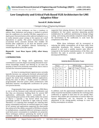 International Research Journal of Engineering and Technology (IRJET) e-ISSN: 2395-0056
© 2018, IRJET | Impact Factor value: 6.171 | ISO 9001:2008 Certified Journal | Page 102
Low Complexity and Critical Path Based VLSI Architecture for LMS
Adaptive Filter
Suresh H1, Rekha Subash2
1,2 Saintgits College of Engineering Kottayam
---------------------------------------------------------------------***------------------------------------------------------------------------
Abstract - In these techniques, we have a tendency to
address these limitations and propose a method to perturb
bate the coefficients of a baseline FIR filter supported an in
depth power characterization of the enforced multipliers so as
to realize dynamic power savings at the expense of a small
degradation in quality. This power characterization was
accustomed derive associate formula that modifies the
baseline filter coefficients to cut back the dynamic power
consumption of the multipliers whereas maintaining a
suitable degradation of the filter quality.
Keywords: Least Mean Square (LMS), offset binary
coding.
I. INTRODUCTION:
Internet of Things (IoT) applications, have
contributed to associate degree increasing demand for near-
sensor knowledge analysis and filtering to cut back the
quantity of data to be wirelessly transmitted, that is vital to
cut back the consumed system energy.
As close to sensing element signal process currently
typically becomes one among the foremost advanced tasks
of the system, programmable general platforms ar needed to
support the wants from completely different applications.
during this state of affairs, a doable answer is software-
programmable ultra-low power (ULP) architectures with
dedicated, however reconfigurable accelerators for pricey
core process kernels.
Programmable finite impulse response (FIR) filters
ar one in all the foremost wide enforced accelerators and
that they ara elementary building block for several DSP
applications. additionally, they're accountable for a
comparatively giant portion of the ability within the system
as they're a typically a key kernel which may even
unendingly operate, to Illustrate to sight wake-up events.
Therefore, it is expected that strategies for reducing their
power consumption will have an outsized impact on a range
of IoT systems and applications supported the observation
that almost all of the ability consumed in FIR filters is thanks
to multiplications, completely different techniques aimed to
scale back power consumption in multipliers are projected.
These techniques embrace optimizing the worth of serial
constants allotted to iteratively-decomposed FIR filters
supported their playing distance; the look of approximate
multipliers for low power operation playacting parallel
multiplication by coefficient partitioning to change voltage
scaling and reusing antecedently computed values through
the factorisation of the coefficients to scale back the
complexness of the filter.
While these techniques will be economical in
reducing the ability consumption, all of them suffer from
undesirable drawbacks. For instance, the techniques
planned in and need a awfully massive style effort as
compared to the baseline implementation of the filter, and
therefore the style in precisely applies to iteratively-
decomposed FIR filters.
In addition, each the approximate multipliers and also the
utilize of partial merchandise enabled by the resolving of the
coefficients ar applied at style time for one specific filter,
however they neither give acceleration of various filters for
various applications, nor for Associate in Nursing
adjustment of the energy-quality exchange to scale the
facility consumption at runtime.
Volume: 05 Issue: 04 | Apr-2018 www.irjet.net p-ISSN: 2395-0072
 