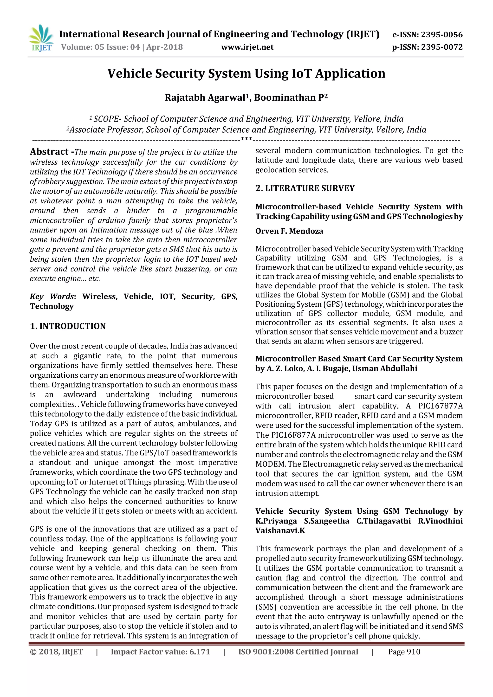 International Research Journal of Engineering and Technology (IRJET) e-ISSN: 2395-0056
Volume: 05 Issue: 04 | Apr-2018 www.irjet.net p-ISSN: 2395-0072
© 2018, IRJET | Impact Factor value: 6.171 | ISO 9001:2008 Certified Journal | Page 910
Vehicle Security System Using IoT Application
Rajatabh Agarwal1, Boominathan P2
1 SCOPE- School of Computer Science and Engineering, VIT University, Vellore, India
2Associate Professor, School of Computer Science and Engineering, VIT University, Vellore, India
---------------------------------------------------------------------***---------------------------------------------------------------------
Abstract -The main purpose of the project is to utilize the
wireless technology successfully for the car conditions by
utilizing the IOT Technology if there should be an occurrence
of robbery suggestion. The main extent of this projectistostop
the motor of an automobile naturally. This should be possible
at whatever point a man attempting to take the vehicle,
around then sends a hinder to a programmable
microcontroller of arduino family that stores proprietor's
number upon an Intimation message out of the blue .When
some individual tries to take the auto then microcontroller
gets a prevent and the proprietor gets a SMS that his auto is
being stolen then the proprietor login to the IOT based web
server and control the vehicle like start buzzering, or can
execute engine… etc.
Key Words: Wireless, Vehicle, IOT, Security, GPS,
Technology
1. INTRODUCTION
Over the most recent couple of decades, India has advanced
at such a gigantic rate, to the point that numerous
organizations have firmly settled themselves here. These
organizations carry an enormousmeasureofworkforcewith
them. Organizing transportation to such an enormous mass
is an awkward undertaking including numerous
complexities. . Vehicle following frameworkshave conveyed
this technology to the daily existence of the basic individual.
Today GPS is utilized as a part of autos, ambulances, and
police vehicles which are regular sights on the streets of
created nations. All the current technology bolsterfollowing
the vehicle area and status. The GPS/IoT basedframeworkis
a standout and unique amongst the most imperative
frameworks, which coordinate the two GPS technology and
upcoming IoT or Internet of Thingsphrasing. With theuseof
GPS Technology the vehicle can be easily tracked non stop
and which also helps the concerned authorities to know
about the vehicle if it gets stolen or meets with an accident.
GPS is one of the innovations that are utilized as a part of
countless today. One of the applications is following your
vehicle and keeping general checking on them. This
following framework can help us illuminate the area and
course went by a vehicle, and this data can be seen from
some other remote area. It additionallyincorporatestheweb
application that gives us the correct area of the objective.
This framework empowers us to track the objective in any
climate conditions. Our proposed system isdesignedtotrack
and monitor vehicles that are used by certain party for
particular purposes, also to stop the vehicle if stolen and to
track it online for retrieval. This system is an integration of
several modern communication technologies. To get the
latitude and longitude data, there are various web based
geolocation services.
2. LITERATURE SURVEY
Microcontroller-based Vehicle Security System with
Tracking Capability using GSM and GPS Technologiesby
Orven F. Mendoza
Microcontroller based Vehicle SecuritySystemwithTracking
Capability utilizing GSM and GPS Technologies, is a
framework that can be utilized to expand vehicle security, as
it can track area of missing vehicle, and enable specialists to
have dependable proof that the vehicle is stolen. The task
utilizes the Global System for Mobile (GSM) and the Global
Positioning System (GPS) technology,whichincorporatesthe
utilization of GPS collector module, GSM module, and
microcontroller as its essential segments. It also uses a
vibration sensor that senses vehicle movement and a buzzer
that sends an alarm when sensors are triggered.
Microcontroller Based Smart Card Car Security System
by A. Z. Loko, A. I. Bugaje, Usman Abdullahi
This paper focuses on the design and implementation of a
microcontroller based smart card car security system
with call intrusion alert capability. A PIC167877A
microcontroller, RFID reader, RFID card and a GSM modem
were used for the successful implementation of the system.
The PIC16F877A microcontroller was used to serve as the
entire brain of the system which holdsthe unique RFID card
number and controlsthe electromagnetic relay and theGSM
MODEM. The Electromagnetic relayservedasthemechanical
tool that secures the car ignition system, and the GSM
modem was used to call the car owner whenever there is an
intrusion attempt.
Vehicle Security System Using GSM Technology by
K.Priyanga S.Sangeetha C.Thilagavathi R.Vinodhini
Vaishanavi.K
This framework portrays the plan and development of a
propelled auto security frameworkutilizingGSMtechnology.
It utilizes the GSM portable communication to transmit a
caution flag and control the direction. The control and
communication between the client and the framework are
accomplished through a short message administrations
(SMS) convention are accessible in the cell phone. In the
event that the auto entryway is unlawfully opened or the
auto is vibrated, an alert flag will be initiated and itsendSMS
message to the proprietor's cell phone quickly.
 