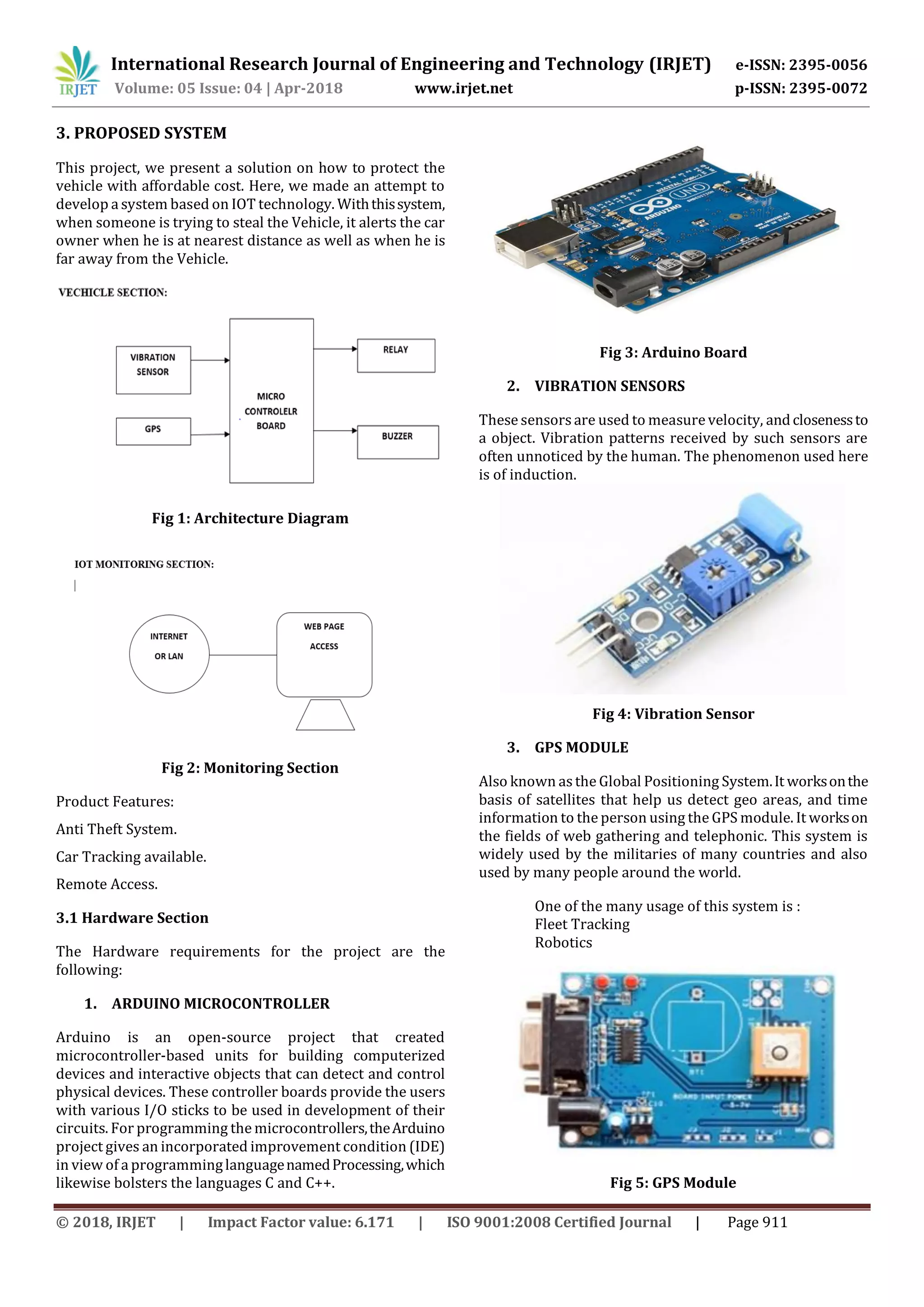 International Research Journal of Engineering and Technology (IRJET) e-ISSN: 2395-0056
Volume: 05 Issue: 04 | Apr-2018 www.irjet.net p-ISSN: 2395-0072
© 2018, IRJET | Impact Factor value: 6.171 | ISO 9001:2008 Certified Journal | Page 911
3. PROPOSED SYSTEM
This project, we present a solution on how to protect the
vehicle with affordable cost. Here, we made an attempt to
develop a system based on IOT technology. Withthissystem,
when someone is trying to steal the Vehicle, it alerts the car
owner when he is at nearest distance as well as when he is
far away from the Vehicle.
Fig 1: Architecture Diagram
Fig 2: Monitoring Section
Product Features:
Anti Theft System.
Car Tracking available.
Remote Access.
3.1 Hardware Section
The Hardware requirements for the project are the
following:
1. ARDUINO MICROCONTROLLER
Arduino is an open-source project that created
microcontroller-based units for building computerized
devices and interactive objects that can detect and control
physical devices. These controller boards provide the users
with various I/O sticks to be used in development of their
circuits. For programming the microcontrollers,theArduino
project gives an incorporated improvement condition (IDE)
in view of a programminglanguagenamedProcessing,which
likewise bolsters the languages C and C++.
Fig 3: Arduino Board
2. VIBRATION SENSORS
These sensorsare used to measure velocity, andclosenessto
a object. Vibration patterns received by such sensors are
often unnoticed by the human. The phenomenon used here
is of induction.
Fig 4: Vibration Sensor
3. GPS MODULE
Also known asthe Global Positioning System.It worksonthe
basis of satellites that help us detect geo areas, and time
information to the person using the GPS module. It workson
the fields of web gathering and telephonic. This system is
widely used by the militaries of many countries and also
used by many people around the world.
One of the many usage of this system is :
Fleet Tracking
Robotics
Fig 5: GPS Module
 