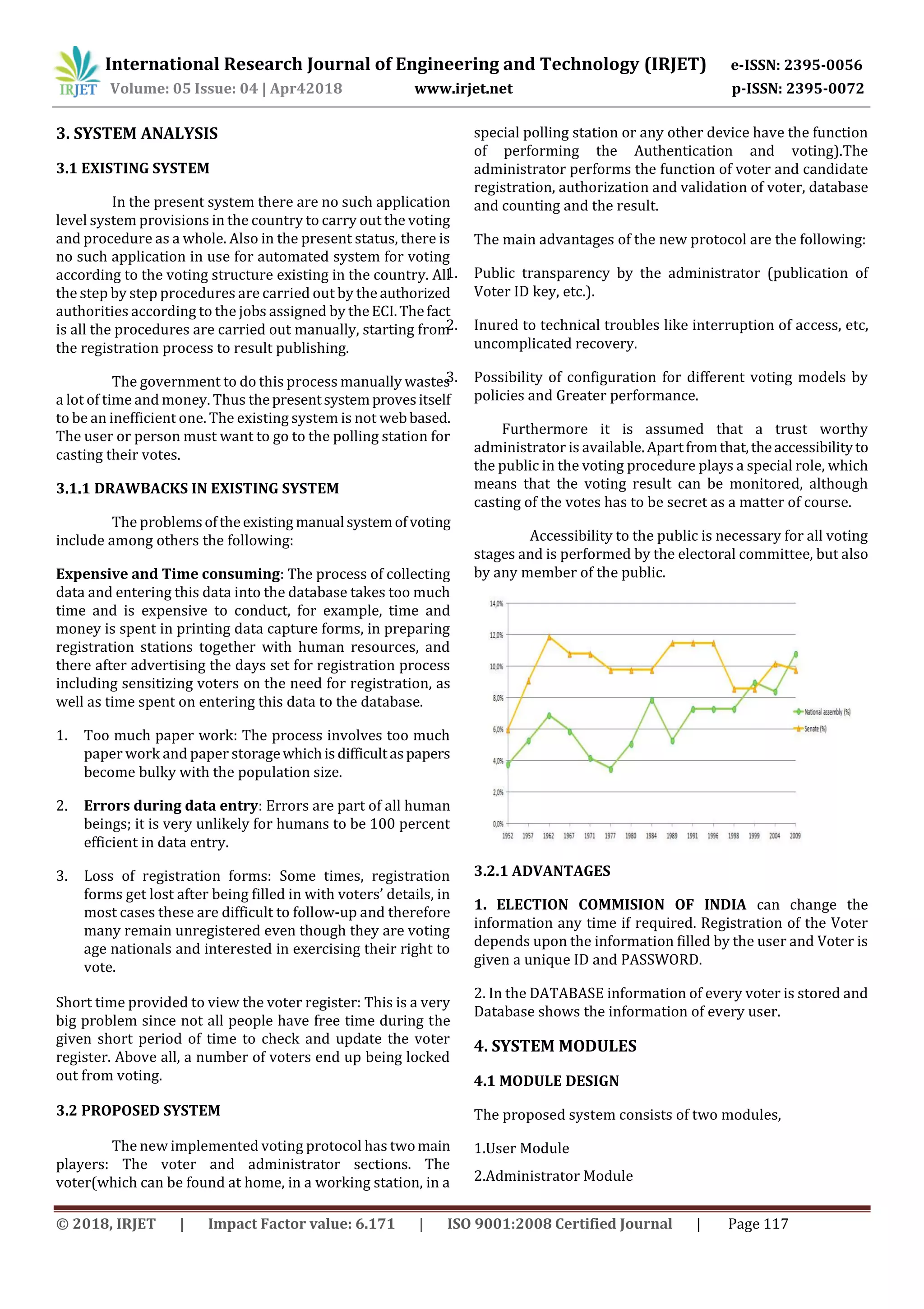 International Research Journal of Engineering and Technology (IRJET) e-ISSN: 2395-0056
Volume: 05 Issue: 04 | Apr42018 www.irjet.net p-ISSN: 2395-0072
© 2018, IRJET | Impact Factor value: 6.171 | ISO 9001:2008 Certified Journal | Page 117
3. SYSTEM ANALYSIS
3.1 EXISTING SYSTEM
In the present system there are no such application
level system provisions in the country to carry out the voting
and procedure as a whole. Also in the present status, there is
no such application in use for automated system for voting
according to the voting structure existing in the country. All
the step by step procedures are carried out by the authorized
authorities according to the jobs assigned by theECI.Thefact
is all the procedures are carried out manually, starting from
the registration process to result publishing.
The government to do this process manually wastes
a lot of time and money. Thus thepresentsystemprovesitself
to be an inefficient one. The existing system is not webbased.
The user or person must want to go to the polling station for
casting their votes.
3.1.1 DRAWBACKS IN EXISTING SYSTEM
The problemsoftheexisting manual systemofvoting
include among others the following:
Expensive and Time consuming: The process of collecting
data and entering this data into the database takes too much
time and is expensive to conduct, for example, time and
money is spent in printing data capture forms, in preparing
registration stations together with human resources, and
there after advertising the days set for registration process
including sensitizing voters on the need for registration, as
well as time spent on entering this data to the database.
1. Too much paper work: The process involves too much
paper work and paper storagewhichisdifficultaspapers
become bulky with the population size.
2. Errors during data entry: Errors are part of all human
beings; it is very unlikely for humans to be 100 percent
efficient in data entry.
3. Loss of registration forms: Some times, registration
forms get lost after being filled in with voters’ details, in
most cases these are difficult to follow-up and therefore
many remain unregistered even though they are voting
age nationals and interested in exercising their right to
vote.
Short time provided to view the voter register: This is a very
big problem since not all people have free time during the
given short period of time to check and update the voter
register. Above all, a number of voters end up being locked
out from voting.
3.2 PROPOSED SYSTEM
The new implemented voting protocol has twomain
players: The voter and administrator sections. The
voter(which can be found at home, in a working station, in a
special polling station or any other device have the function
of performing the Authentication and voting).The
administrator performs the function of voter and candidate
registration, authorization and validation of voter, database
and counting and the result.
The main advantages of the new protocol are the following:
1. Public transparency by the administrator (publication of
Voter ID key, etc.).
2. Inured to technical troubles like interruption of access, etc,
uncomplicated recovery.
3. Possibility of configuration for different voting models by
policies and Greater performance.
Furthermore it is assumed that a trust worthy
administrator is available.Apartfromthat,theaccessibilityto
the public in the voting procedure plays a special role, which
means that the voting result can be monitored, although
casting of the votes has to be secret as a matter of course.
Accessibility to the public is necessary for all voting
stages and is performed by the electoral committee, but also
by any member of the public.
3.2.1 ADVANTAGES
1. ELECTION COMMISION OF INDIA can change the
information any time if required. Registration of the Voter
depends upon the information filled by the user and Voter is
given a unique ID and PASSWORD.
2. In the DATABASE information of every voter is stored and
Database shows the information of every user.
4. SYSTEM MODULES
4.1 MODULE DESIGN
The proposed system consists of two modules,
1.User Module
2.Administrator Module
 
