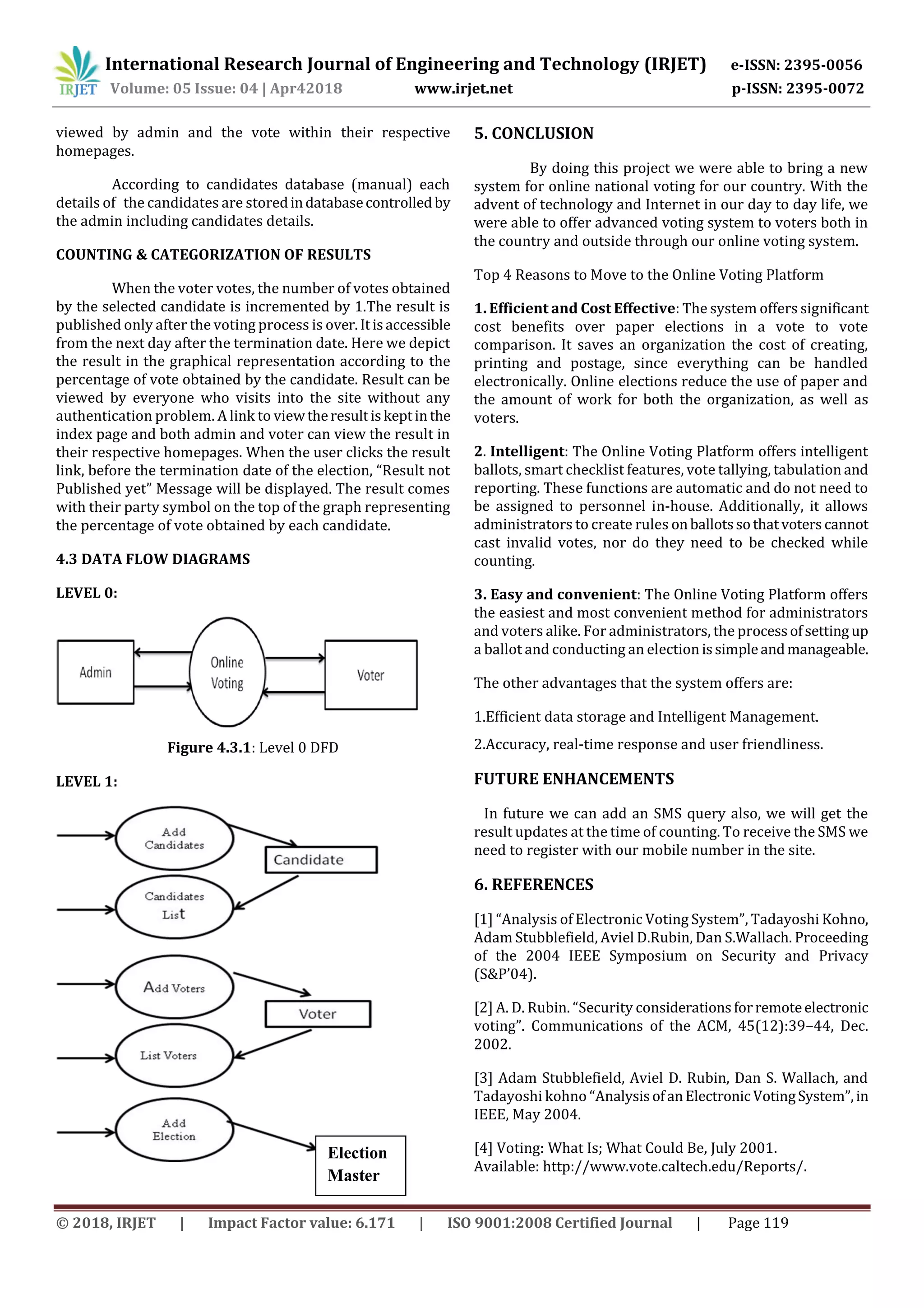 International Research Journal of Engineering and Technology (IRJET) e-ISSN: 2395-0056
Volume: 05 Issue: 04 | Apr42018 www.irjet.net p-ISSN: 2395-0072
© 2018, IRJET | Impact Factor value: 6.171 | ISO 9001:2008 Certified Journal | Page 119
viewed by admin and the vote within their respective
homepages.
According to candidates database (manual) each
details of the candidates are storedindatabasecontrolledby
the admin including candidates details.
COUNTING & CATEGORIZATION OF RESULTS
When the voter votes, the number of votes obtained
by the selected candidate is incremented by 1.The result is
published only after the voting process is over.Itisaccessible
from the next day after the termination date. Here we depict
the result in the graphical representation according to the
percentage of vote obtained by the candidate. Result can be
viewed by everyone who visits into the site without any
authentication problem. A link to viewtheresultiskeptinthe
index page and both admin and voter can view the result in
their respective homepages. When the user clicks the result
link, before the termination date of the election, “Result not
Published yet” Message will be displayed. The result comes
with their party symbol on the top of the graph representing
the percentage of vote obtained by each candidate.
4.3 DATA FLOW DIAGRAMS
LEVEL 0:
Figure 4.3.1: Level 0 DFD
LEVEL 1:
5. CONCLUSION
By doing this project we were able to bring a new
system for online national voting for our country. With the
advent of technology and Internet in our day to day life, we
were able to offer advanced voting system to voters both in
the country and outside through our online voting system.
Top 4 Reasons to Move to the Online Voting Platform
1. Efficient and Cost Effective: The system offers significant
cost benefits over paper elections in a vote to vote
comparison. It saves an organization the cost of creating,
printing and postage, since everything can be handled
electronically. Online elections reduce the use of paper and
the amount of work for both the organization, as well as
voters.
2. Intelligent: The Online Voting Platform offers intelligent
ballots, smart checklist features, vote tallying, tabulation and
reporting. These functions are automatic and do not need to
be assigned to personnel in-house. Additionally, it allows
administrators to create rules onballotssothatvoterscannot
cast invalid votes, nor do they need to be checked while
counting.
3. Easy and convenient: The Online Voting Platform offers
the easiest and most convenient method for administrators
and voters alike. For administrators, the processofsetting up
a ballot and conducting an election issimpleandmanageable.
The other advantages that the system offers are:
1.Efficient data storage and Intelligent Management.
2.Accuracy, real-time response and user friendliness.
FUTURE ENHANCEMENTS
In future we can add an SMS query also, we will get the
result updates at the time of counting. To receive the SMS we
need to register with our mobile number in the site.
6. REFERENCES
[1] “Analysis of Electronic Voting System”, Tadayoshi Kohno,
Adam Stubblefield, Aviel D.Rubin, Dan S.Wallach. Proceeding
of the 2004 IEEE Symposium on Security and Privacy
(S&P’04).
[2] A. D. Rubin. “Security considerationsforremoteelectronic
voting”. Communications of the ACM, 45(12):39–44, Dec.
2002.
[3] Adam Stubblefield, Aviel D. Rubin, Dan S. Wallach, and
Tadayoshi kohno “AnalysisofanElectronicVotingSystem”,in
IEEE, May 2004.
[4] Voting: What Is; What Could Be, July 2001.
Available: http://www.vote.caltech.edu/Reports/.
Election
Master
 