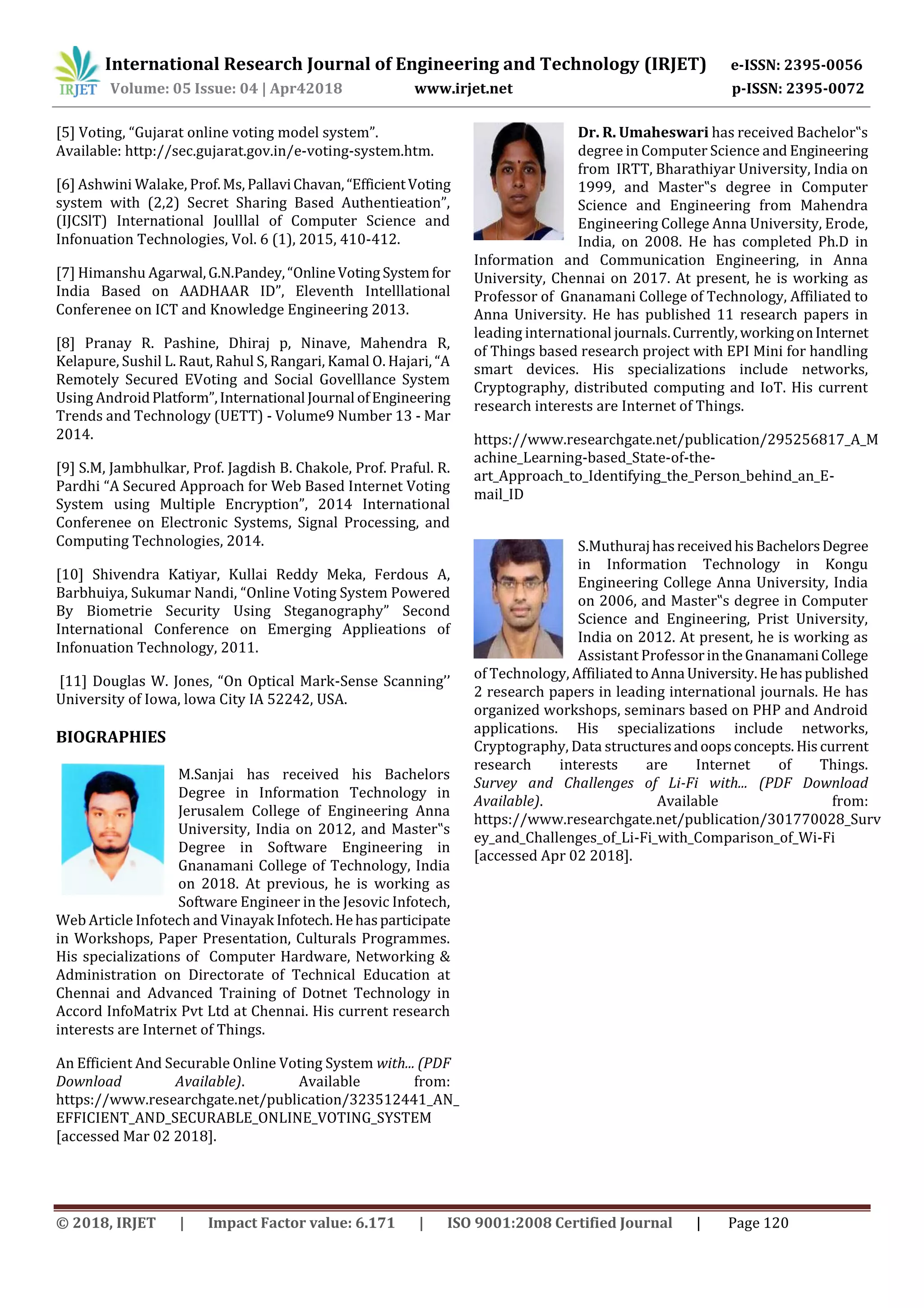 International Research Journal of Engineering and Technology (IRJET) e-ISSN: 2395-0056
Volume: 05 Issue: 04 | Apr42018 www.irjet.net p-ISSN: 2395-0072
© 2018, IRJET | Impact Factor value: 6.171 | ISO 9001:2008 Certified Journal | Page 120
[5] Voting, “Gujarat online voting model system”.
Available: http://sec.gujarat.gov.in/e-voting-system.htm.
[6] Ashwini Walake, Prof.Ms, PallaviChavan,“EfficientVoting
system with (2,2) Secret Sharing Based Authentieation”,
(IJCSlT) International Joulllal of Computer Science and
Infonuation Technologies, Vol. 6 (1), 2015, 410-412.
[7] Himanshu Agarwal,G.N.Pandey,“OnlineVoting Systemfor
India Based on AADHAAR ID”, Eleventh Intelllational
Conferenee on ICT and Knowledge Engineering 2013.
[8] Pranay R. Pashine, Dhiraj p, Ninave, Mahendra R,
Kelapure, Sushil L. Raut, Rahul S, Rangari, Kamal O. Hajari, “A
Remotely Secured EVoting and Social Govelllance System
Using AndroidPlatform”,International Journal ofEngineering
Trends and Technology (UETT) - Volume9 Number 13 - Mar
2014.
[9] S.M, Jambhulkar, Prof. Jagdish B. Chakole, Prof. Praful. R.
Pardhi “A Secured Approach for Web Based Internet Voting
System using Multiple Encryption”, 2014 International
Conferenee on Electronic Systems, Signal Processing, and
Computing Technologies, 2014.
[10] Shivendra Katiyar, Kullai Reddy Meka, Ferdous A,
Barbhuiya, Sukumar Nandi, “Online Voting System Powered
By Biometrie Security Using Steganography” Second
International Conference on Emerging Applieations of
Infonuation Technology, 2011.
[11] Douglas W. Jones, “On Optical Mark‐Sense Scanning’’
University of Iowa, lowa City IA 52242, USA.
BIOGRAPHIES
M.Sanjai has received his Bachelors
Degree in Information Technology in
Jerusalem College of Engineering Anna
University, India on 2012, and Master‟s
Degree in Software Engineering in
Gnanamani College of Technology, India
on 2018. At previous, he is working as
Software Engineer in the Jesovic Infotech,
Web Article Infotech and Vinayak Infotech.Hehasparticipate
in Workshops, Paper Presentation, Culturals Programmes.
His specializations of Computer Hardware, Networking &
Administration on Directorate of Technical Education at
Chennai and Advanced Training of Dotnet Technology in
Accord InfoMatrix Pvt Ltd at Chennai. His current research
interests are Internet of Things.
An Efficient And Securable Online Voting System with... (PDF
Download Available). Available from:
https://www.researchgate.net/publication/323512441_AN_
EFFICIENT_AND_SECURABLE_ONLINE_VOTING_SYSTEM
[accessed Mar 02 2018].
Dr. R. Umaheswari has received Bachelor‟s
degree in Computer Science and Engineering
from IRTT, Bharathiyar University, India on
1999, and Master‟s degree in Computer
Science and Engineering from Mahendra
Engineering College Anna University, Erode,
India, on 2008. He has completed Ph.D in
Information and Communication Engineering, in Anna
University, Chennai on 2017. At present, he is working as
Professor of Gnanamani College of Technology, Affiliated to
Anna University. He has published 11 research papers in
leading international journals.Currently,workingonInternet
of Things based research project with EPI Mini for handling
smart devices. His specializations include networks,
Cryptography, distributed computing and IoT. His current
research interests are Internet of Things.
https://www.researchgate.net/publication/295256817_A_M
achine_Learning-based_State-of-the-
art_Approach_to_Identifying_the_Person_behind_an_E-
mail_ID
S.MuthurajhasreceivedhisBachelorsDegree
in Information Technology in Kongu
Engineering College Anna University, India
on 2006, and Master‟s degree in Computer
Science and Engineering, Prist University,
India on 2012. At present, he is working as
Assistant ProfessorintheGnanamaniCollege
of Technology, Affiliated toAnna University.Hehaspublished
2 research papers in leading international journals. He has
organized workshops, seminars based on PHP and Android
applications. His specializations include networks,
Cryptography, Data structuresandoopsconcepts.His current
research interests are Internet of Things.
Survey and Challenges of Li-Fi with... (PDF Download
Available). Available from:
https://www.researchgate.net/publication/301770028_Surv
ey_and_Challenges_of_Li-Fi_with_Comparison_of_Wi-Fi
[accessed Apr 02 2018].
 