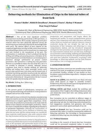 International Research Journal of Engineering and Technology (IRJET) e-ISSN: 2395-0056
Volume: 05 Issue: 04 | Apr-2018 www.irjet.net p-ISSN: 2395-0072
© 2018, IRJET | Impact Factor value: 6.171 | ISO 9001:2008 Certified Journal | Page 1017
Deburring methods for Elimination of Chips in the Internal tubes of
front fork
Pranav Y Kolhe1, Nikhil R Choudhary2, Hemant G Visave3, Akshay V Waman4,
Prof. Firoj U Pathan5
1, 2, 3 ,4 Students B.E., Dept. of Mechanical Engineering, SMES SCOE, Nashik (Maharastra), India
5Assistant prof, Dept. of Mechanical Engineering, SMES SCOE, Nashik (Maharastra), India
---------------------------------------------------------------------***---------------------------------------------------------------------
Abstract - One of the most significant problems
encountered in machining, particularly in CNC operations , is
that of burr formation. Burrs usually comprise of work piece
material which has been plastically deformed during the
machining process and projects beyond the desirededgeofthe
work piece. The adverse effects of burrs depend on the
component application but may include; stress concentration
and related fatigue failure and increased wear oncomponents
and tools involved in the manufacture of the part. The
minimisation or eradication of burrs produced during the
drilling and milling and grooving process is therefore of the
utmost importance. Currently the focus is on minimizing burr
formation through optimisation of process control
parameters. Burr formation is nothing but chip generation
However it is possible to reduce the size of the burr, but it is
not possible to eliminate it entirely. Although various
companies have tried to develop methods for deburring
drilling and milling burrs, these invariably involve extra
process steps and increase cycle times and increased costs. A
combined machining operation would provide the optimum
solution, with provision of necessary modification in existing
process for elimination of chip generation, the burr removal
while not significantly increasing cycle time.
Key Words: Drilling, Burr, Deburring …
1. INTRODUCTION
In the present period of globalization, enterprises are
receiving new technology and methodsto createproductsto
compete and survive in the market.
With rapid increase in demand of production,manufacturing
industries need to increase their potentials in production &
effectiveness to compete against their competitors. At the
same time, the production process has to be ready with the
ability to have abated costs with higher proficiency. Hence
the route to simplify the problem regardingtheproductionis
of paramount importance. Although the machinability of
most aluminium alloys can be classified as relatively easy
when the tool wear and the cutting energy are considered,
these materials could however raise some concerns when
the chip formation and the burr formation are of concern.
Burr formation, a phenomenon similar to chip generation,is
a common problem that occursin several industrial sectors,
such as the aerospace and automobile sectors. It has also
been among the most troublesome impediments to high
productivity and automation, and largely affects the
machined part quality. To ensure competitiveness, precise
and burr-free components with tight tolerances and better
surface finish are needed and required. Intensive research
conducted during the last decades has laid out the
mechanisms of burr formation and deburring in a very
comprehensive fashion, and has introduced integrated
strategies for burr prevention and minimization. Despite all
the improvements realized, there are still many challenges
encountered in understanding, modeling and optimizingthe
burr formation processand size, throughproductiongrowth
and cycle time reduction. Furthermore, acquiring a solid
knowledge on deburring methods and the links between
them and burr size is strongly recommended.
2. LITERATURE REVIEW
Deburring and burr control are two possible ways to deal
with burrs. For both, an insight into current research results
are presented. Finally,a number of case studies on burr
formation, control and deburring in Burrs—Analysis, control
and removal. [1]
Aurich et al. (2009), state that burrs are sharp and may
cause small injuries on finger to assembly workers.
Furthermore, they may become loose during operation on a
product and provoke damages. [2]
Kilickap (2010) and Et.al. studied the modeling and
optimization of burr height in the drilling of aluminum alloy
and stated that lower feed rates and cutting speeds are
preferred.[3]
Burr formation can be controlled at different stages of
manufacturing which are design, process planning, and tool
path planning and also by improving material properties,
tool engagement condition, tool geometry and cutting
parameters such as feed, speed and depth of cut. [4]
Aurich et al.stated that burr formation could not be
prevented fully rather, it could be minimized by additional
deburring operation. But According to Narayanswamiet
al.additional deburring may also damage the object.
2.1 Problem Statement
According to the research of Aurich that burr formation
could not be prevented completely rather, it could be
 