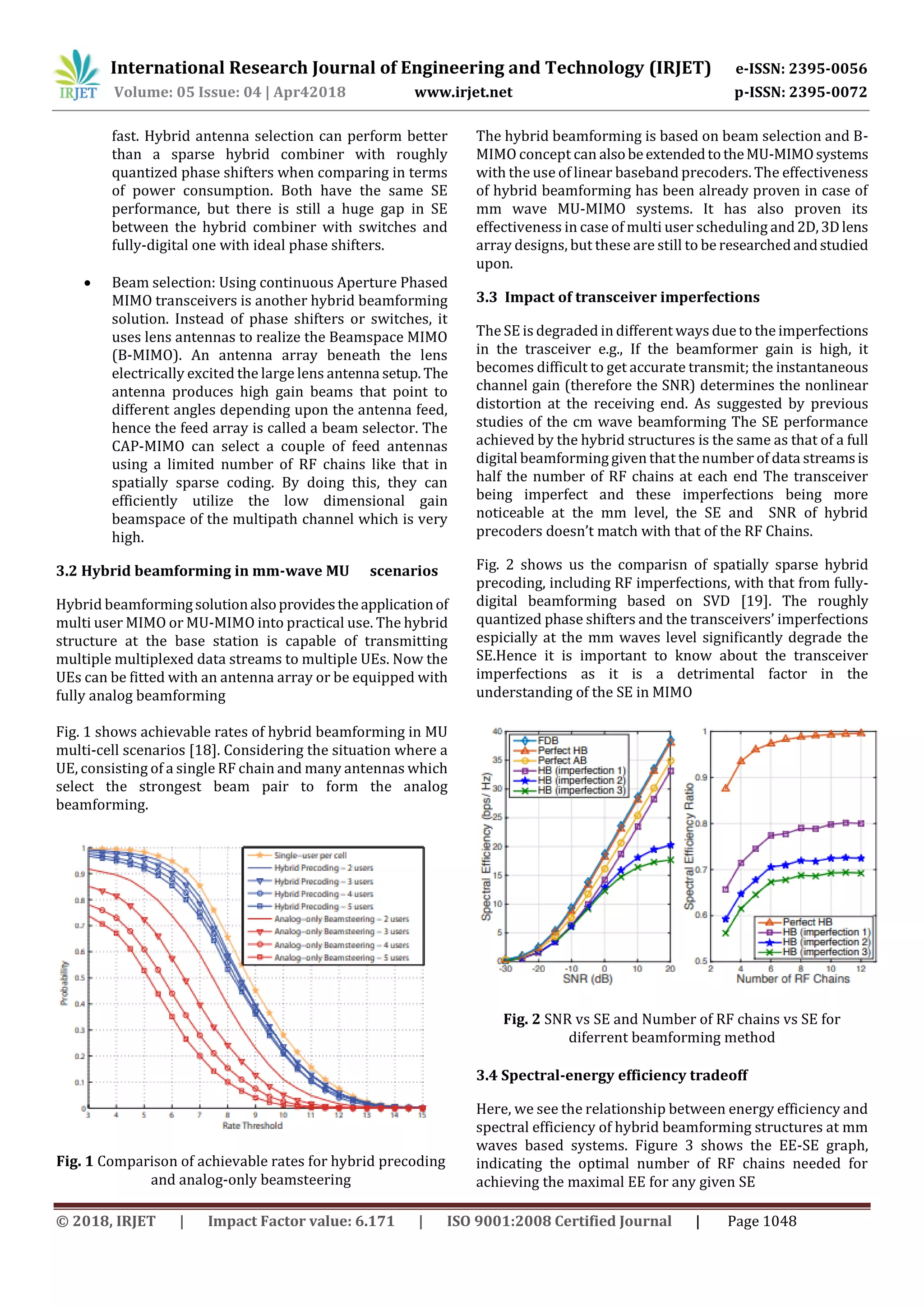 International Research Journal of Engineering and Technology (IRJET) e-ISSN: 2395-0056
Volume: 05 Issue: 04 | Apr42018 www.irjet.net p-ISSN: 2395-0072
© 2018, IRJET | Impact Factor value: 6.171 | ISO 9001:2008 Certified Journal | Page 1048
fast. Hybrid antenna selection can perform better
than a sparse hybrid combiner with roughly
quantized phase shifters when comparing in terms
of power consumption. Both have the same SE
performance, but there is still a huge gap in SE
between the hybrid combiner with switches and
fully-digital one with ideal phase shifters.
 Beam selection: Using continuous Aperture Phased
MIMO transceivers is another hybrid beamforming
solution. Instead of phase shifters or switches, it
uses lens antennas to realize the Beamspace MIMO
(B-MIMO). An antenna array beneath the lens
electrically excited the large lens antenna setup. The
antenna produces high gain beams that point to
different angles depending upon the antenna feed,
hence the feed array is called a beam selector. The
CAP-MIMO can select a couple of feed antennas
using a limited number of RF chains like that in
spatially sparse coding. By doing this, they can
efficiently utilize the low dimensional gain
beamspace of the multipath channel which is very
high.
3.2 Hybrid beamforming in mm-wave MU scenarios
Hybrid beamformingsolutionalsoprovidestheapplicationof
multi user MIMO or MU-MIMO into practical use. The hybrid
structure at the base station is capable of transmitting
multiple multiplexed data streams to multiple UEs. Now the
UEs can be fitted with an antenna array or be equipped with
fully analog beamforming
Fig. 1 shows achievable rates of hybrid beamforming in MU
multi-cell scenarios [18]. Considering the situation where a
UE, consisting of a single RF chain and many antennas which
select the strongest beam pair to form the analog
beamforming.
Fig. 1 Comparison of achievable rates for hybrid precoding
and analog-only beamsteering
The hybrid beamforming is based on beam selection and B-
MIMO concept can alsobeextendedtotheMU-MIMOsystems
with the use of linear baseband precoders. The effectiveness
of hybrid beamforming has been already proven in case of
mm wave MU-MIMO systems. It has also proven its
effectiveness in case of multi user scheduling and2D,3Dlens
array designs, but these are still to be researchedandstudied
upon.
3.3 Impact of transceiver imperfections
The SE is degraded in different ways due to the imperfections
in the trasceiver e.g., If the beamformer gain is high, it
becomes difficult to get accurate transmit; the instantaneous
channel gain (therefore the SNR) determines the nonlinear
distortion at the receiving end. As suggested by previous
studies of the cm wave beamforming The SE performance
achieved by the hybrid structures is the same as that of a full
digital beamforming given that the number of data streamsis
half the number of RF chains at each end The transceiver
being imperfect and these imperfections being more
noticeable at the mm level, the SE and SNR of hybrid
precoders doesn’t match with that of the RF Chains.
Fig. 2 shows us the comparisn of spatially sparse hybrid
precoding, including RF imperfections, with that from fully-
digital beamforming based on SVD [19]. The roughly
quantized phase shifters and the transceivers’ imperfections
espicially at the mm waves level significantly degrade the
SE.Hence it is important to know about the transceiver
imperfections as it is a detrimental factor in the
understanding of the SE in MIMO
Fig. 2 SNR vs SE and Number of RF chains vs SE for
diferrent beamforming method
3.4 Spectral-energy efficiency tradeoff
Here, we see the relationship between energy efficiency and
spectral efficiency of hybrid beamforming structures at mm
waves based systems. Figure 3 shows the EE-SE graph,
indicating the optimal number of RF chains needed for
achieving the maximal EE for any given SE
 