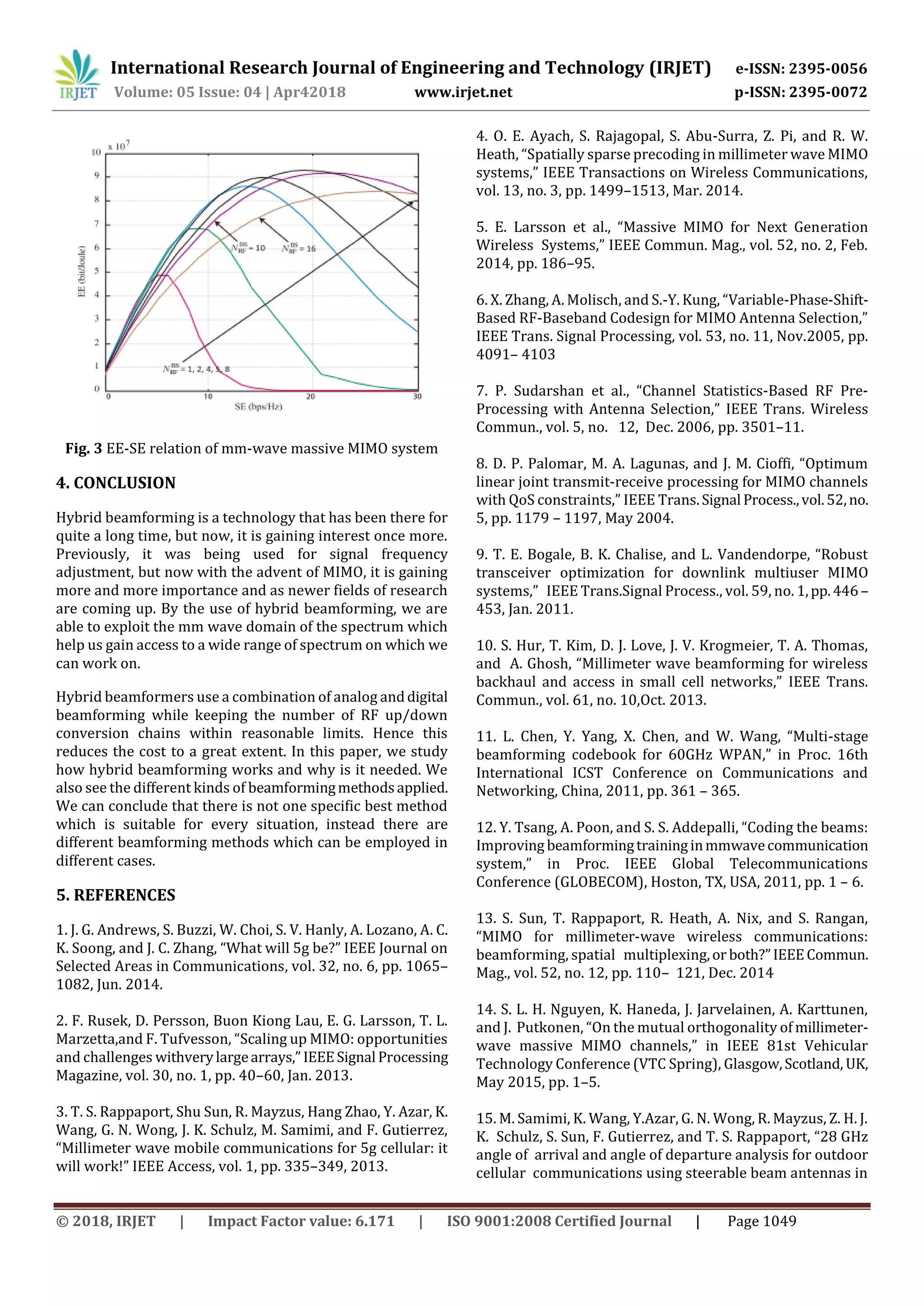 International Research Journal of Engineering and Technology (IRJET) e-ISSN: 2395-0056
Volume: 05 Issue: 04 | Apr42018 www.irjet.net p-ISSN: 2395-0072
© 2018, IRJET | Impact Factor value: 6.171 | ISO 9001:2008 Certified Journal | Page 1049
Fig. 3 EE-SE relation of mm-wave massive MIMO system
4. CONCLUSION
Hybrid beamforming is a technology that has been there for
quite a long time, but now, it is gaining interest once more.
Previously, it was being used for signal frequency
adjustment, but now with the advent of MIMO, it is gaining
more and more importance and as newer fields of research
are coming up. By the use of hybrid beamforming, we are
able to exploit the mm wave domain of the spectrum which
help us gain access to a wide range of spectrum on which we
can work on.
Hybrid beamformers use a combination of analog anddigital
beamforming while keeping the number of RF up/down
conversion chains within reasonable limits. Hence this
reduces the cost to a great extent. In this paper, we study
how hybrid beamforming works and why is it needed. We
also see the different kinds of beamformingmethodsapplied.
We can conclude that there is not one specific best method
which is suitable for every situation, instead there are
different beamforming methods which can be employed in
different cases.
5. REFERENCES
1. J. G. Andrews, S. Buzzi, W. Choi, S. V. Hanly, A. Lozano, A. C.
K. Soong, and J. C. Zhang, “What will 5g be?” IEEE Journal on
Selected Areas in Communications, vol. 32, no. 6, pp. 1065–
1082, Jun. 2014.
2. F. Rusek, D. Persson, Buon Kiong Lau, E. G. Larsson, T. L.
Marzetta,and F. Tufvesson, “Scaling up MIMO: opportunities
and challenges withverylargearrays,” IEEESignal Processing
Magazine, vol. 30, no. 1, pp. 40–60, Jan. 2013.
3. T. S. Rappaport, Shu Sun, R. Mayzus, Hang Zhao, Y. Azar, K.
Wang, G. N. Wong, J. K. Schulz, M. Samimi, and F. Gutierrez,
“Millimeter wave mobile communications for 5g cellular: it
will work!” IEEE Access, vol. 1, pp. 335–349, 2013.
4. O. E. Ayach, S. Rajagopal, S. Abu-Surra, Z. Pi, and R. W.
Heath, “Spatially sparse precoding in millimeter wave MIMO
systems,” IEEE Transactions on Wireless Communications,
vol. 13, no. 3, pp. 1499–1513, Mar. 2014.
5. E. Larsson et al., “Massive MIMO for Next Generation
Wireless Systems,” IEEE Commun. Mag., vol. 52, no. 2, Feb.
2014, pp. 186–95.
6. X. Zhang, A. Molisch, and S.-Y. Kung, “Variable-Phase-Shift-
Based RF-Baseband Codesign for MIMO Antenna Selection,”
IEEE Trans. Signal Processing, vol. 53, no. 11, Nov.2005, pp.
4091– 4103
7. P. Sudarshan et al., “Channel Statistics-Based RF Pre-
Processing with Antenna Selection,” IEEE Trans. Wireless
Commun., vol. 5, no. 12, Dec. 2006, pp. 3501–11.
8. D. P. Palomar, M. A. Lagunas, and J. M. Cioffi, “Optimum
linear joint transmit-receive processing for MIMO channels
with QoS constraints,” IEEE Trans.Signal Process.,vol.52,no.
5, pp. 1179 – 1197, May 2004.
9. T. E. Bogale, B. K. Chalise, and L. Vandendorpe, “Robust
transceiver optimization for downlink multiuser MIMO
systems,” IEEE Trans.Signal Process., vol. 59, no. 1,pp.446–
453, Jan. 2011.
10. S. Hur, T. Kim, D. J. Love, J. V. Krogmeier, T. A. Thomas,
and A. Ghosh, “Millimeter wave beamforming for wireless
backhaul and access in small cell networks,” IEEE Trans.
Commun., vol. 61, no. 10,Oct. 2013.
11. L. Chen, Y. Yang, X. Chen, and W. Wang, “Multi-stage
beamforming codebook for 60GHz WPAN,” in Proc. 16th
International ICST Conference on Communications and
Networking, China, 2011, pp. 361 – 365.
12. Y. Tsang, A. Poon, and S. S. Addepalli, “Coding the beams:
Improving beamformingtraininginmmwavecommunication
system,” in Proc. IEEE Global Telecommunications
Conference (GLOBECOM), Hoston, TX, USA, 2011, pp. 1 – 6.
13. S. Sun, T. Rappaport, R. Heath, A. Nix, and S. Rangan,
“MIMO for millimeter-wave wireless communications:
beamforming, spatial multiplexing,or both?”IEEECommun.
Mag., vol. 52, no. 12, pp. 110– 121, Dec. 2014
14. S. L. H. Nguyen, K. Haneda, J. Jarvelainen, A. Karttunen,
and J. Putkonen, “On the mutual orthogonality of millimeter-
wave massive MIMO channels,” in IEEE 81st Vehicular
Technology Conference (VTC Spring), Glasgow,Scotland, UK,
May 2015, pp. 1–5.
15. M. Samimi, K. Wang, Y.Azar, G. N. Wong, R. Mayzus, Z. H. J.
K. Schulz, S. Sun, F. Gutierrez, and T. S. Rappaport, “28 GHz
angle of arrival and angle of departure analysis for outdoor
cellular communications using steerable beam antennas in
 