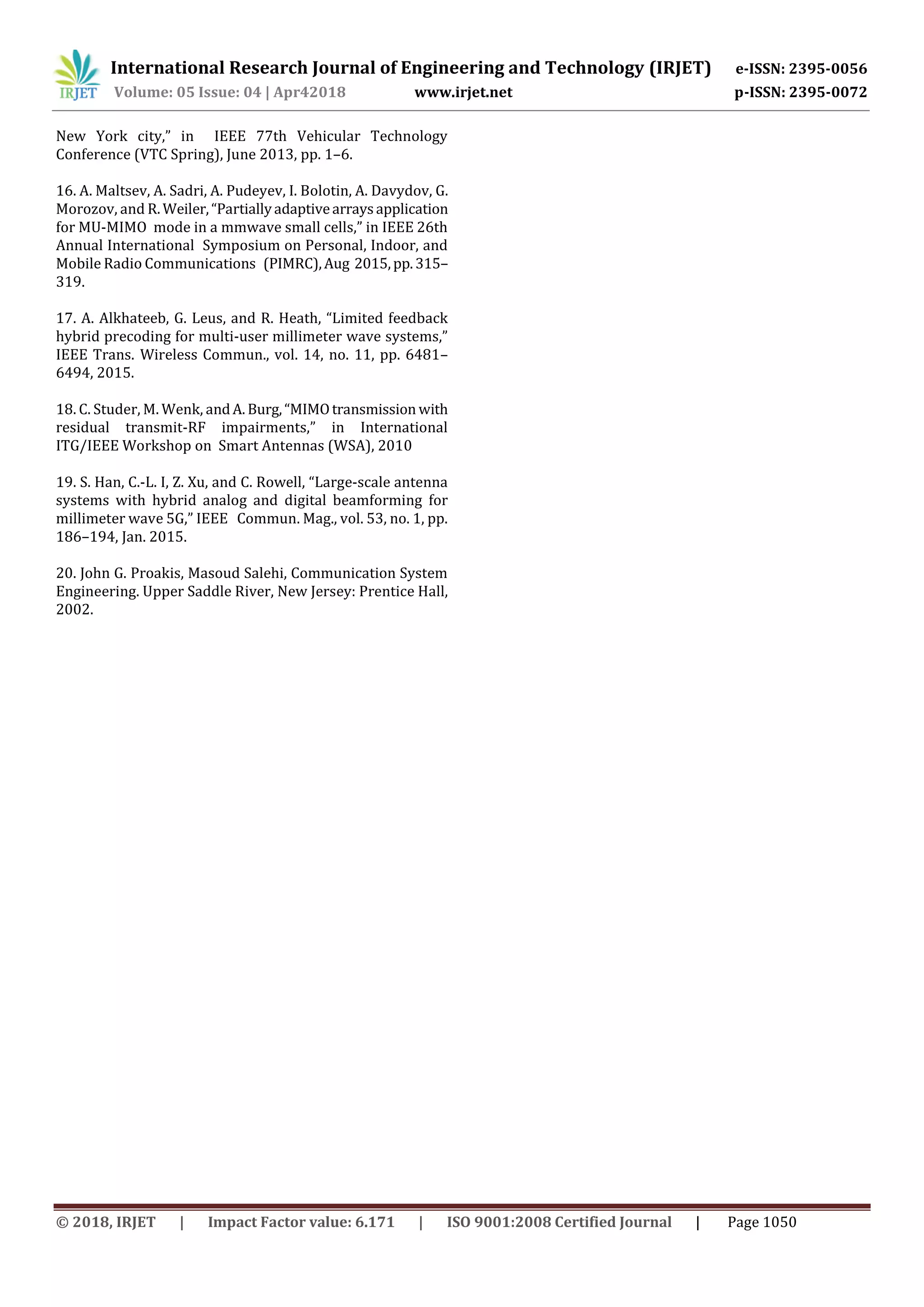 International Research Journal of Engineering and Technology (IRJET) e-ISSN: 2395-0056
Volume: 05 Issue: 04 | Apr42018 www.irjet.net p-ISSN: 2395-0072
© 2018, IRJET | Impact Factor value: 6.171 | ISO 9001:2008 Certified Journal | Page 1050
New York city,” in IEEE 77th Vehicular Technology
Conference (VTC Spring), June 2013, pp. 1–6.
16. A. Maltsev, A. Sadri, A. Pudeyev, I. Bolotin, A. Davydov, G.
Morozov, and R.Weiler,“Partiallyadaptivearraysapplication
for MU-MIMO mode in a mmwave small cells,” in IEEE 26th
Annual International Symposium on Personal, Indoor, and
Mobile Radio Communications (PIMRC),Aug 2015,pp.315–
319.
17. A. Alkhateeb, G. Leus, and R. Heath, “Limited feedback
hybrid precoding for multi-user millimeter wave systems,”
IEEE Trans. Wireless Commun., vol. 14, no. 11, pp. 6481–
6494, 2015.
18. C. Studer, M. Wenk, andA. Burg,“MIMOtransmission with
residual transmit-RF impairments,” in International
ITG/IEEE Workshop on Smart Antennas (WSA), 2010
19. S. Han, C.-L. I, Z. Xu, and C. Rowell, “Large-scale antenna
systems with hybrid analog and digital beamforming for
millimeter wave 5G,” IEEE Commun. Mag., vol. 53, no. 1, pp.
186–194, Jan. 2015.
20. John G. Proakis, Masoud Salehi, Communication System
Engineering. Upper Saddle River, New Jersey: Prentice Hall,
2002.
 