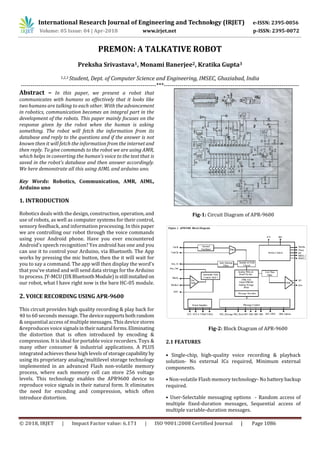 International Research Journal of Engineering and Technology (IRJET) e-ISSN: 2395-0056
Volume: 05 Issue: 04 | Apr-2018 www.irjet.net p-ISSN: 2395-0072
© 2018, IRJET | Impact Factor value: 6.171 | ISO 9001:2008 Certified Journal | Page 1086
PREMON: A TALKATIVE ROBOT
Preksha Srivastava1, Monami Banerjee2, Kratika Gupta3
1,2,3 Student, Dept. of Computer Science and Engineering, IMSEC, Ghaziabad, India
---------------------------------------------------------------------***---------------------------------------------------------------------
Abstract – In this paper, we present a robot that
communicates with humans so effectively that it looks like
two humans are talking to each other. With the advancement
in robotics, communication becomes an integral part in the
development of the robots. This paper mainly focuses on the
response given by the robot when the human is asking
something. The robot will fetch the information from its
database and reply to the questions and if the answer is not
known then it will fetch the information from the internetand
then reply. To give commands to the robot we are using AMR,
which helps in converting the human’s voice to the text that is
saved in the robot’s database and then answer accordingly.
We here demonstrate all this using AIML and arduino uno.
Key Words: Robotics, Communication, AMR, AIML,
Arduino uno
1. INTRODUCTION
Robotics deals with the design, construction, operation, and
use of robots, as well as computer systems for their control,
sensory feedback, and information processing. In this paper
we are controlling our robot through the voice commands
using your Android phone. Have you ever encountered
Android's speech recognition? Yes android has one and you
can use it to control your Arduino, via Bluetooth. The App
works by pressing the mic button, then the it will wait for
you to say a command. The app will then display the word's
that you've stated and will send data strings for the Arduino
to process. JY-MCU (DX BluetoothModule)isstill installedon
our robot, what I have right now is the bare HC-05 module.
2. VOICE RECORDING USING APR-9600
This circuit provides high quality recording & play back for
40 to 60 seconds message. The devicesupportsbothrandom
& sequential access of multiple messages. This device stores
&reproduces voice signalsintheir natural forms.Eliminating
the distortion that is often introduced by encoding &
compression. It is ideal for portable voice recorders. Toys &
many other consumer & industrial applications. A PLUS
integrated achieves these high levels of storagecapability by
using its proprietary analog/multilevel storage technology
implemented in an advanced Flash non-volatile memory
process, where each memory cell can store 256 voltage
levels. This technology enables the APR9600 device to
reproduce voice signals in their natural form. It eliminates
the need for encoding and compression, which often
introduce distortion.
Fig-1: Circuit Diagram of APR-9600
Fig-2: Block Diagram of APR-9600
2.1 FEATURES
• Single-chip, high-quality voice recording & playback
solution- No external ICs required, Minimum external
components.
• Non-volatile Flash memory technology- No battery backup
required.
• User-Selectable messaging options - Random access of
multiple fixed-duration messages, Sequential access of
multiple variable-duration messages.
 