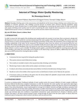 International Research Journal of Engineering and Technology (IRJET) e-ISSN: 2395-0056
Volume: 05 Issue: 04 | Apr-2018 www.irjet.net p-ISSN: 2395-0072
© 2018, IRJET | Impact Factor value: 6.171 | ISO 9001:2008 Certified Journal | Page 1089
Internet of Things: Water Quality Monitoring
Mr. Dhananjaya Kumar K
Assistant Professor, Department of Computer Science, Yuvaraja’s College, Mysore
----------------------------------------------------------------------***-----------------------------------------------------------------------
Abstract: Nowadays drinking water is the most precious and valuable for all the human beings, drinking water utilities faces new
challenges in real-time operation. This challenge occurred because of limited water resources growing population, aging
infrastructure etc. Hence therefore there is a need of better methodologies for monitoring the water quality. In order to ensure the
safe supply of drinking water quality need. So need to monitoring the water should be drink every person in the earth For the
implementation just for sensors is a simulation and rest will be real time arduino with cloud access.
Key sets: IOT, Water, Sensors, arduino, Cloud.
1. INTRODUCTION
In order to ensure the safe supply of the drinking water quality needs to be monitor in real time. Here, we present a design and
development of a low cost system for real time monitoring of the water quality in IOT (internet of things). The system consist of
several sensors is used to measuring physical and chemical parameters of the water. The parameters such as temperature, PH,
turbidity, conductivity of the water can be measured. The measured values from the sensors can be processed by the core
controller. The arduino model can be used as a core controller. Finally, the sensors data can be viewed on internet. By focusing on
the above issues we have developed a low cost system for real time monitoring of the water quality in IOT environment. In our
design Arduino is used as a core controller. The design system applies a specialized IOT module for accessing sensor data from
core controller to the cloud. The sensor data can be viewed on the cloud using a special IP address. Additionally the IOT module
also uses an SMTP protocol for viewing the data on mobile.
2. OBJECTIVES
 It minimize the time required for testing the quality of water.
 This system removes need of laboratory testing.
 Test results are recorded in cloud so that any previous data of testing can be fetched.
 Monitoring of water in done online and its analysis can be done in seconds.
 It reduces a lot of time consumed and also manual labour involved in the laboratory Testing of water.
 Results are sent to the mobile so that required action on distribution of water can be Taken by the operator.
 If necessary action is not taken in the given time the factory detail will uploaded a Social media website so that the
common people will be aware of the crime.
3. LITERATURE SURVEY
A survey on existing system Traditional methods of water quality involve the manual collection of water sample at different
locations, followed by laboratory analytical techniques in order the character the water quality. Such approaches take longer
time and no longer to be considered efficient. Although the current methodologies analysis the physical, chemical and biological
agents, it has several drawbacks: a) poor spatiotemporal coverage b) it is labour intensive and high cost (labour, operation; and
equipment) c)the lack of real time water quality information to enable critical decisions for public health protection. Therefore,
there is a need for continuous online water quality monitoring. In-pipe water quality monitoring in water supply systems under
steady and unsteady state own conditions: A quantitative assessment." paper presented by A. Aisopou, I. Stoianov, and N.
Graham This paper is all about manual testing of water owing through the pipes From the above paper we learnt about the
traditional ways of testing water which involves a lot labour and cost and even time.
 