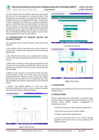 International Research Journal of Engineering and Technology (IRJET) e-ISSN: 2395-0056
Volume: 05 Issue: 04 | Apr-2018 www.irjet.net p-ISSN: 2395-0072
© 2018, IRJET | Impact Factor value: 6.171 | ISO 9001:2008 Certified Journal | Page 1097
not been used by the user within a particular time period
that file will be transmitted to a temporary folder. This
transmission of unused files to a temporary folder makes it
possible for the user to download the other required files
in their respective user folder, thus creating an additional
space for useful files only and balancing the overload over
the user system. In case if the unused files are not being
transmitted the users file folder might get filled up beyond
the allocated space assigned to them and user will not be
able to download additional files required. Such situation
will ultimately lead to user’s system failure.
2.5 METHODOLOGIES OF PROBLEM SOLVING AND
EFFICIENCY ISSUES
The proposed system resides between cloud server and
database.
• The number of users connected, active users, amount of
storage used, number of files uploaded can be seen through
admin panel.
• The selected data by the user is categorized into three
sections Education, Hospitality, Business which is selected
by user.
• When data is stored on cloud it gets encrypted into AES
format so no one will able to read the file. • Every user has
specific space allotted to him this can be viewed through
the file details.
• When one user wants to access the file of other user then
he will request to that user for file other user will get
notification about it. When file owner accepts the request
then the private key will be sent to requesting user. Only
after using this (private) key requesting user can download
the file.
• System uses Mysql database to store the login
information and Navicat tool is used as connector between
the main cloud module and Mysql database.
Fig -1: DNS Pointing
Fig-2:AES Encryption.
Fig-3: Cloud Status
3. CONCLUSION
Load will be evenly distributed. Hence, there is less chance
of system failure.
4. APPLICATIONS
Useful in industrial sector where there is a need for large
amount of data to be generated and its exchange over the
network which further requires management of
computing resources.
• Useful for enterprises with small scale applications.
• The system can be used in school, college
• Useful in small private organizations.
• It can be used when there is no need for buying
expensive and large services of big companies like
Google, Amazon.
 