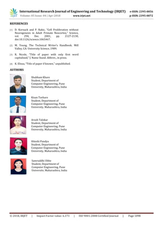 International Research Journal of Engineering and Technology (IRJET) e-ISSN: 2395-0056
Volume: 05 Issue: 04 | Apr-2018 www.irjet.net p-ISSN: 2395-0072
© 2018, IRJET | Impact Factor value: 6.171 | ISO 9001:2008 Certified Journal | Page 1098
REFERENCES
[1] D. Kornack and P. Rakic, “Cell Proliferation without
Neurogenesis in Adult Primate Neocortex,” Science,
vol. 294, Dec. 2001, pp. 2127-2130,
doi:10.1126/science.1065467.
[2] M. Young, The Technical Writer’s Handbook. Mill
Valley, CA: University Science, 1989.
[3] R. Nicole, “Title of paper with only first word
capitalized,” J. Name Stand. Abbrev., in press.
[4] K. Elissa, “Title of paper if known,” unpublished.
AUTHORS
Shubham Khare
Student, Department of
Computer Engineering, Pune
University, Maharashtra, India
Kisan Tavhare
Student, Department of
Computer Engineering, Pune
University, Maharashtra, India
Arush Talokar
Student, Department of
Computer Engineering, Pune
University, Maharashtra, India
Hiteshi Pandya
Student, Department of
Computer Engineering, Pune
University, Maharashtra, India
Samruddhi Ubhe
Student, Department of
Computer Engineering, Pune
University, Maharashtra, India
 