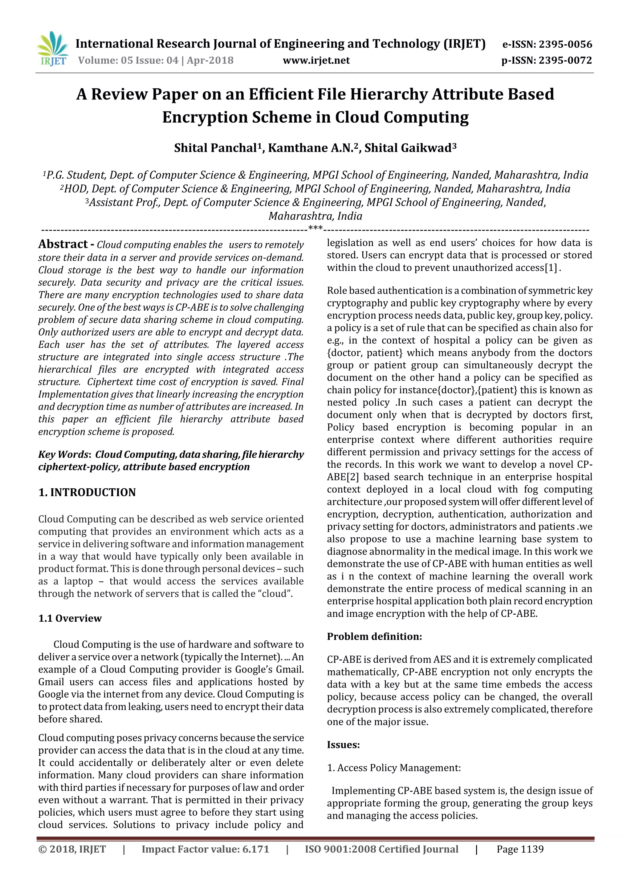 International Research Journal of Engineering and Technology (IRJET) e-ISSN: 2395-0056 Volume: 05 Issue: 04 | Apr-2018 www.irjet.net p-ISSN: 2395-0072 © 2018, IRJET | Impact Factor value: 6.171 | ISO 9001:2008 Certified Journal | Page 1139 A Review Paper on an Efficient File Hierarchy Attribute Based Encryption Scheme in Cloud Computing Shital Panchal1, Kamthane A.N.2, Shital Gaikwad3 1P.G. Student, Dept. of Computer Science & Engineering, MPGI School of Engineering, Nanded, Maharashtra, India 2HOD, Dept. of Computer Science & Engineering, MPGI School of Engineering, Nanded, Maharashtra, India 3Assistant Prof., Dept. of Computer Science & Engineering, MPGI School of Engineering, Nanded, Maharashtra, India ---------------------------------------------------------------------***--------------------------------------------------------------------- Abstract - Cloud computing enables the users to remotely store their data in a server and provide services on-demand. Cloud storage is the best way to handle our information securely. Data security and privacy are the critical issues. There are many encryption technologies used to share data securely. One of the best ways is CP-ABE is to solve challenging problem of secure data sharing scheme in cloud computing. Only authorized users are able to encrypt and decrypt data. Each user has the set of attributes. The layered access structure are integrated into single access structure .The hierarchical files are encrypted with integrated access structure. Ciphertext time cost of encryption is saved. Final Implementation gives that linearly increasing the encryption and decryption time as number of attributes are increased. In this paper an efficient file hierarchy attribute based encryption scheme is proposed. Key Words: Cloud Computing,datasharing,filehierarchy ciphertext-policy, attribute based encryption 1. INTRODUCTION Cloud Computing can be described as web service oriented computing that provides an environment which acts as a service in delivering software and informationmanagement in a way that would have typically only been available in product format. This is donethroughpersonal devices – such as a laptop – that would access the services available through the network of servers that is called the “cloud”. 1.1 Overview Cloud Computing is the use of hardware and software to deliver aservice over a network (typically the Internet)....An example of a Cloud Computing provider is Google’s Gmail. Gmail users can access ﬁles and applications hosted by Google via the internet from any device. Cloud Computing is to protect data fromleaking, users need to encrypt their data before shared. Cloud computing posesprivacyconcerns becausetheservice provider can access the data that is in the cloud at any time. It could accidentally or deliberately alter or even delete information. Many cloud providers can share information with third parties if necessary for purposes of law and order even without a warrant. That is permitted in their privacy policies, which users must agree to before they start using cloud services. Solutions to privacy include policy and legislation as well as end users’ choices for how data is stored. Users can encrypt data that is processed or stored within the cloud to prevent unauthorized access[1]. Role based authentication is a combinationofsymmetrickey cryptography and public key cryptography where by every encryption process needs data, public key, groupkey,policy. a policy is a set of rule that can be specified as chain also for e.g., in the context of hospital a policy can be given as {doctor, patient} which means anybody from the doctors group or patient group can simultaneously decrypt the document on the other hand a policy can be specified as chain policy for instance{doctor},{patient} this is known as nested policy .In such cases a patient can decrypt the document only when that is decrypted by doctors first, Policy based encryption is becoming popular in an enterprise context where different authorities require different permission and privacy settings for the access of the records. In this work we want to develop a novel CP- ABE[2] based search technique in an enterprise hospital context deployed in a local cloud with fog computing architecture ,our proposedsystemwill offerdifferentlevel of encryption, decryption, authentication, authorization and privacy setting for doctors, administrators and patients .we also propose to use a machine learning base system to diagnose abnormality in the medical image. In this work we demonstrate the use of CP-ABE with human entities as well as i n the context of machine learning the overall work demonstrate the entire process of medical scanning in an enterprise hospital application both plain record encryption and image encryption with the help of CP-ABE. Problem definition: CP-ABE is derived from AES and it is extremely complicated mathematically, CP-ABE encryption not only encrypts the data with a key but at the same time embeds the access policy, because access policy can be changed, the overall decryption process is also extremely complicated, therefore one of the major issue. Issues: 1. Access Policy Management: Implementing CP-ABE based system is, the design issue of appropriate forming the group, generating the group keys and managing the access policies. 