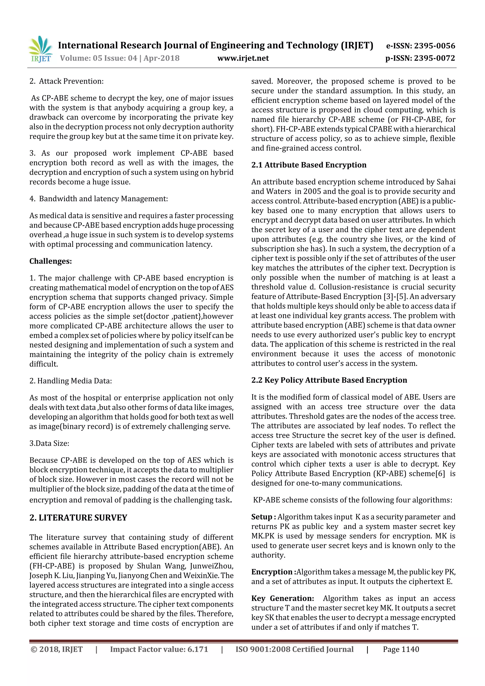 International Research Journal of Engineering and Technology (IRJET) e-ISSN: 2395-0056 Volume: 05 Issue: 04 | Apr-2018 www.irjet.net p-ISSN: 2395-0072 © 2018, IRJET | Impact Factor value: 6.171 | ISO 9001:2008 Certified Journal | Page 1140 2. Attack Prevention: As CP-ABE scheme to decrypt the key, one of major issues with the system is that anybody acquiring a group key, a drawback can overcome by incorporating the private key also in the decryption process not only decryption authority require the group key but at the same time it on private key. 3. As our proposed work implement CP-ABE based encryption both record as well as with the images, the decryption and encryption of such a system using on hybrid records become a huge issue. 4. Bandwidth and latency Management: As medical data is sensitive and requires a faster processing and because CP-ABE based encryptionaddshugeprocessing overhead ,a huge issue in such system is to develop systems with optimal processing and communication latency. Challenges: 1. The major challenge with CP-ABE based encryption is creating mathematical model of encryptiononthetopofAES encryption schema that supports changed privacy. Simple form of CP-ABE encryption allows the user to specify the access policies as the simple set{doctor ,patient},however more complicated CP-ABE architecture allows the user to embed a complex set of policies where by policy itself can be nested designing and implementation of such a system and maintaining the integrity of the policy chain is extremely difficult. 2. Handling Media Data: As most of the hospital or enterprise application not only deals with text data ,but also other forms of data like images, developing an algorithm that holds goodforbothtextaswell as image(binary record) is of extremely challenging serve. 3.Data Size: Because CP-ABE is developed on the top of AES which is block encryption technique, it accepts the data to multiplier of block size. However in most cases the record will not be multiplier of the block size, padding of the data at thetime of encryption and removal of padding is the challenging task. 2. LITERATURE SURVEY The literature survey that containing study of different schemes available in Attribute Based encryption(ABE). An efficient file hierarchy attribute-based encryption scheme (FH-CP-ABE) is proposed by Shulan Wang, JunweiZhou, Joseph K. Liu, Jianping Yu, Jianyong Chen and WeixinXie.The layered access structures are integrated into a single access structure, and then the hierarchical files are encrypted with the integrated access structure. The cipher text components related to attributes could be shared by the files. Therefore, both cipher text storage and time costs of encryption are saved. Moreover, the proposed scheme is proved to be secure under the standard assumption. In this study, an efficient encryption scheme based on layered model of the access structure is proposed in cloud computing, which is named file hierarchy CP-ABE scheme (or FH-CP-ABE, for short). FH-CP-ABE extendstypical CPABEwitha hierarchical structure of access policy, so as to achieve simple, flexible and fine-grained access control. 2.1 Attribute Based Encryption An attribute based encryption scheme introduced by Sahai and Waters in 2005 and the goal is to provide security and access control. Attribute-based encryption(ABE)isa public- key based one to many encryption that allows users to encrypt and decrypt data based on user attributes. In which the secret key of a user and the cipher text are dependent upon attributes (e.g. the country she lives, or the kind of subscription she has). In such a system, the decryption of a cipher text is possible only if the set of attributes of the user key matches the attributes of the cipher text. Decryption is only possible when the number of matching is at least a threshold value d. Collusion-resistance is crucial security feature of Attribute-Based Encryption [3]-[5]. An adversary that holds multiple keys should only be able to access data if at least one individual key grants access. The problem with attribute based encryption (ABE) scheme is that data owner needs to use every authorized user's public key to encrypt data. The application of this scheme is restricted in the real environment because it uses the access of monotonic attributes to control user's access in the system. 2.2 Key Policy Attribute Based Encryption It is the modified form of classical model of ABE. Users are assigned with an access tree structure over the data attributes. Threshold gates are the nodes of the access tree. The attributes are associated by leaf nodes. To reflect the access tree Structure the secret key of the user is defined. Cipher texts are labeled with sets of attributes and private keys are associated with monotonic access structures that control which cipher texts a user is able to decrypt. Key Policy Attribute Based Encryption (KP-ABE) scheme[6] is designed for one-to-many communications. KP-ABE scheme consists of the following four algorithms: Setup : Algorithm takes input K as a securityparameter and returns PK as public key and a system master secret key MK.PK is used by message senders for encryption. MK is used to generate user secret keys and is known only to the authority. Encryption :Algorithmtakesa messageM,thepublickey PK, and a set of attributes as input. It outputs the ciphertext E. Key Generation: Algorithm takes as input an access structure T and the master secret key MK. It outputs a secret key SK that enables the user to decrypt a message encrypted under a set of attributes if and only if matches T. 
