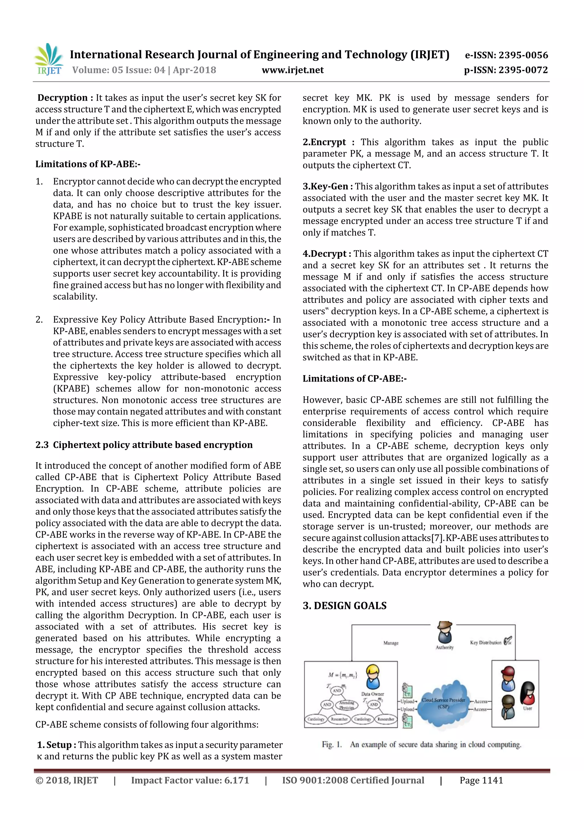 International Research Journal of Engineering and Technology (IRJET) e-ISSN: 2395-0056 Volume: 05 Issue: 04 | Apr-2018 www.irjet.net p-ISSN: 2395-0072 © 2018, IRJET | Impact Factor value: 6.171 | ISO 9001:2008 Certified Journal | Page 1141 Decryption : It takes as input the user’s secret key SK for access structure T and theciphertextE,whichwasencrypted under the attribute set . This algorithm outputs the message M if and only if the attribute set satisfies the user’s access structure T. Limitations of KP-ABE:- 1. Encryptor cannot decide who candecrypttheencrypted data. It can only choose descriptive attributes for the data, and has no choice but to trust the key issuer. KPABE is not naturally suitable to certain applications. For example, sophisticated broadcast encryptionwhere users are described by various attributes andinthis,the one whose attributes match a policy associated with a ciphertext, it can decrypttheciphertext.KP-ABEscheme supports user secret key accountability. It is providing fine grained access but has no longer with flexibilityand scalability. 2. Expressive Key Policy Attribute Based Encryption:- In KP-ABE, enables senders to encrypt messageswitha set of attributes and private keys are associatedwithaccess tree structure. Access tree structure specifies which all the ciphertexts the key holder is allowed to decrypt. Expressive key-policy attribute-based encryption (KPABE) schemes allow for non-monotonic access structures. Non monotonic access tree structures are those may contain negated attributes and with constant cipher-text size. This is more efficient than KP-ABE. 2.3 Ciphertext policy attribute based encryption It introduced the concept of another modified form of ABE called CP-ABE that is Ciphertext Policy Attribute Based Encryption. In CP-ABE scheme, attribute policies are associated with data and attributes are associated withkeys and only those keys that the associated attributes satisfythe policy associated with the data are able to decrypt the data. CP-ABE works in the reverse way of KP-ABE. In CP-ABE the ciphertext is associated with an access tree structure and each user secret key is embedded with a set of attributes. In ABE, including KP-ABE and CP-ABE, the authority runs the algorithm Setup and Key Generation to generate systemMK, PK, and user secret keys. Only authorized users (i.e., users with intended access structures) are able to decrypt by calling the algorithm Decryption. In CP-ABE, each user is associated with a set of attributes. His secret key is generated based on his attributes. While encrypting a message, the encryptor specifies the threshold access structure for his interested attributes. This message is then encrypted based on this access structure such that only those whose attributes satisfy the access structure can decrypt it. With CP ABE technique, encrypted data can be kept confidential and secure against collusion attacks. CP-ABE scheme consists of following four algorithms: 1. Setup : This algorithm takes as input a securityparameter κ and returns the public key PK as well as a system master secret key MK. PK is used by message senders for encryption. MK is used to generate user secret keys and is known only to the authority. 2.Encrypt : This algorithm takes as input the public parameter PK, a message M, and an access structure T. It outputs the ciphertext CT. 3.Key-Gen : This algorithm takes as input a set of attributes associated with the user and the master secret key MK. It outputs a secret key SK that enables the user to decrypt a message encrypted under an access tree structure T if and only if matches T. 4.Decrypt : This algorithm takes as input the ciphertext CT and a secret key SK for an attributes set . It returns the message M if and only if satisfies the access structure associated with the ciphertext CT. In CP-ABE depends how attributes and policy are associated with cipher texts and users‟ decryption keys. In a CP-ABE scheme, a ciphertext is associated with a monotonic tree access structure and a user’s decryption key is associated with set of attributes. In this scheme, the roles of ciphertexts and decryptionkeysare switched as that in KP-ABE. Limitations of CP-ABE:- However, basic CP-ABE schemes are still not fulfilling the enterprise requirements of access control which require considerable flexibility and efficiency. CP-ABE has limitations in specifying policies and managing user attributes. In a CP-ABE scheme, decryption keys only support user attributes that are organized logically as a single set, so users can only use all possible combinations of attributes in a single set issued in their keys to satisfy policies. For realizing complex access control on encrypted data and maintaining confidential-ability, CP-ABE can be used. Encrypted data can be kept confidential even if the storage server is un-trusted; moreover, our methods are secure againstcollusionattacks[7].KP-ABEusesattributesto describe the encrypted data and built policies into user’s keys. In other hand CP-ABE, attributes are used todescribea user’s credentials. Data encryptor determines a policy for who can decrypt. 3. DESIGN GOALS 