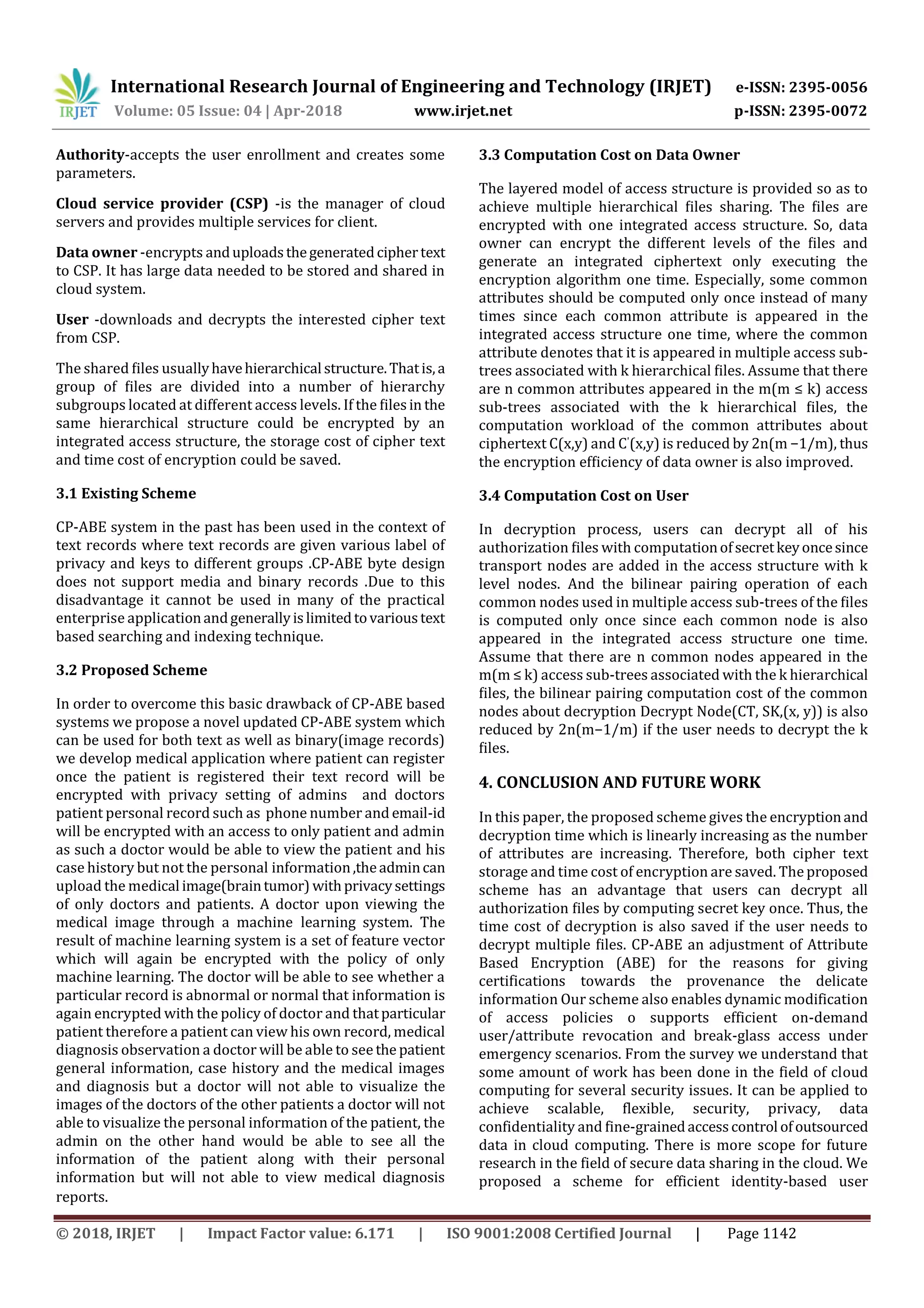 International Research Journal of Engineering and Technology (IRJET) e-ISSN: 2395-0056 Volume: 05 Issue: 04 | Apr-2018 www.irjet.net p-ISSN: 2395-0072 © 2018, IRJET | Impact Factor value: 6.171 | ISO 9001:2008 Certified Journal | Page 1142 Authority-accepts the user enrollment and creates some parameters. Cloud service provider (CSP) -is the manager of cloud servers and provides multiple services for client. Data owner -encrypts anduploadsthegeneratedciphertext to CSP. It has large data needed to be stored and shared in cloud system. User -downloads and decrypts the interested cipher text from CSP. The shared ﬁles usuallyhavehierarchical structure.Thatis,a group of ﬁles are divided into a number of hierarchy subgroups located at different access levels. If the ﬁlesin the same hierarchical structure could be encrypted by an integrated access structure, the storage cost of cipher text and time cost of encryption could be saved. 3.1 Existing Scheme CP-ABE system in the past has been used in the context of text records where text records are given various label of privacy and keys to different groups .CP-ABE byte design does not support media and binary records .Due to this disadvantage it cannot be used in many of the practical enterprise applicationandgenerallyislimitedtovarioustext based searching and indexing technique. 3.2 Proposed Scheme In order to overcome this basic drawback of CP-ABE based systems we propose a novel updated CP-ABE system which can be used for both text as well as binary(image records) we develop medical application where patient can register once the patient is registered their text record will be encrypted with privacy setting of admins and doctors patient personal record such as phone number and email-id will be encrypted with an access to only patient and admin as such a doctor would be able to view the patient and his case history but not the personal information,theadmincan upload the medical image(braintumor) withprivacysettings of only doctors and patients. A doctor upon viewing the medical image through a machine learning system. The result of machine learning system is a set of feature vector which will again be encrypted with the policy of only machine learning. The doctor will be able to see whether a particular record is abnormal or normal that information is again encrypted with the policy of doctor and thatparticular patient therefore a patient can view his own record, medical diagnosis observation a doctor will be able to see the patient general information, case history and the medical images and diagnosis but a doctor will not able to visualize the images of the doctors of the other patients a doctor will not able to visualize the personal information of the patient, the admin on the other hand would be able to see all the information of the patient along with their personal information but will not able to view medical diagnosis reports. 3.3 Computation Cost on Data Owner The layered model of access structure is provided so as to achieve multiple hierarchical ﬁles sharing. The ﬁles are encrypted with one integrated access structure. So, data owner can encrypt the different levels of the ﬁles and generate an integrated ciphertext only executing the encryption algorithm one time. Especially, some common attributes should be computed only once instead of many times since each common attribute is appeared in the integrated access structure one time, where the common attribute denotes that it is appeared in multiple access sub- trees associated with k hierarchical ﬁles. Assume that there are n common attributes appeared in the m(m ≤ k) access sub-trees associated with the k hierarchical ﬁles, the computation workload of the common attributes about ciphertext C(x,y) and C'(x,y) is reduced by 2n(m −1/m), thus the encryption efﬁciency of data owner is also improved. 3.4 Computation Cost on User In decryption process, users can decrypt all of his authorization ﬁles with computationofsecretkeyoncesince transport nodes are added in the access structure with k level nodes. And the bilinear pairing operation of each common nodes used in multiple access sub-trees of the ﬁles is computed only once since each common node is also appeared in the integrated access structure one time. Assume that there are n common nodes appeared in the m(m ≤ k) access sub-trees associated with the k hierarchical ﬁles, the bilinear pairing computation cost of the common nodes about decryption Decrypt Node(CT, SK,(x, y)) is also reduced by 2n(m−1/m) if the user needs to decrypt the k ﬁles. 4. CONCLUSION AND FUTURE WORK In this paper, the proposed scheme gives the encryptionand decryption time which is linearly increasing as the number of attributes are increasing. Therefore, both cipher text storage and time cost of encryption are saved. The proposed scheme has an advantage that users can decrypt all authorization ﬁles by computing secret key once. Thus, the time cost of decryption is also saved if the user needs to decrypt multiple ﬁles. CP-ABE an adjustment of Attribute Based Encryption (ABE) for the reasons for giving certifications towards the provenance the delicate information Our scheme also enables dynamic modification of access policies o supports efficient on-demand user/attribute revocation and break-glass access under emergency scenarios. From the survey we understand that some amount of work has been done in the field of cloud computing for several security issues. It can be applied to achieve scalable, flexible, security, privacy, data confidentiality and fine-grainedaccesscontrol ofoutsourced data in cloud computing. There is more scope for future research in the field of secure data sharing in the cloud. We proposed a scheme for efficient identity-based user 