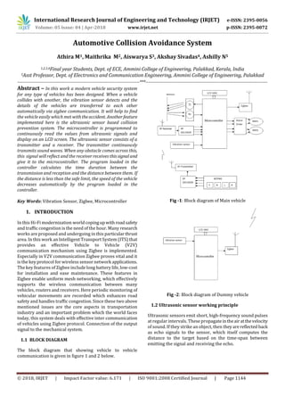 International Research Journal of Engineering and Technology (IRJET) e-ISSN: 2395-0056
Volume: 05 Issue: 04 | Apr-2018 www.irjet.net p-ISSN: 2395-0072
© 2018, IRJET | Impact Factor value: 6.171 | ISO 9001:2008 Certified Journal | Page 1144
Automotive Collision Avoidance System
Athira M1, Maithrika M2, Aiswarya S3, Akshay Sivadas4, Ashilly N5
1,2,3,4Final year Students, Dept. of ECE, Ammini College of Engineering, Palakkad, Kerala, India
5Asst Professor, Dept. of Electronics and Communication Engineering, Ammini College of Engineering, Palakkad
--------------------------------------------------------------------------------***--------------------------------------------------------------------------------
Abstract – In this work a modern vehicle security system
for any type of vehicles has been designed. When a vehicle
collides with another, the vibration sensor detects and the
details of the vehicles are transferred to each other
automatically via zigbee communication. It will help to ﬁnd
the vehicle easily which met withtheaccident. Anotherfeature
implemented here is the ultrasonic sensor based collision
prevention system. The microcontroller is programmed to
continuously read the values from ultrasonic signals and
display on an LCD screen. The ultrasonic sensor consists of a
transmitter and a receiver. The transmitter continuously
transmits sound waves. When any obstacle comes across this,
this signal will reﬂect and the receiver receives thissignal and
give it to the microcontroller. The program loaded in the
controller calculates the time duration between the
transmission and reception and the distance between them. If
the distance is less than the safe limit, the speed of the vehicle
decreases automatically by the program loaded in the
controller.
Key Words: Vibration Sensor, Zigbee, Microcontroller
1. INTRODUCTION
In this Hi-Fi modernization world copingupwithroadsafety
and traﬃc congestion is the need of the hour. Many research
works are proposed and undergoing in this particularthrust
area. In this work an Intelligent Transport System (ITS) that
provides an eﬀective Vehicle to Vehicle (V2V)
communication mechanism using Zigbee is implemented.
Especially in V2V communication Zigbee proves vital and it
is the key protocol for wireless sensor network applications.
The key features of Zigbee include long battery life, low-cost
for installation and ease maintenance. These features in
Zigbee enable uniform mesh networking, which eﬀectively
supports the wireless communication between many
vehicles, routers and receivers. Here periodic monitoring of
vehicular movements are recorded which enhances road
safety and handles traﬃc congestion. Since these two above
mentioned issues are the core aspects in transportation
industry and an important problem which the world faces
today, this system deals with eﬀective inter communication
of vehicles using Zigbee protocol. Connection of the output
signal to the mechanical system.
1.1 BLOCK DIAGRAM
The block diagram that showing vehicle to vehicle
communication is given in ﬁgure 1 and 2 below.
Fig -1: Block diagram of Main vehicle
Fig -2: Block diagram of Dummy vehicle
1.2 Ultrasonic sensor working principle
Ultrasonic sensors emit short, high-frequency sound pulses
at regular intervals. These propagateintheairatthevelocity
of sound. If they strike an object, then theyarereflected back
as echo signals to the sensor, which itself computes the
distance to the target based on the time-span between
emitting the signal and receiving the echo.
 