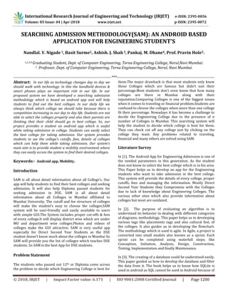© 2018, IRJET | Impact Factor value: 6.171 | ISO 9001:2008 Certified Journal | Page 1200
SEARCHING ADMISSION METHODOLOGY(SAM): AN ANDROID BASED
APPLICATION FOR ENGINEERING STUDENT’S
Nandlal. V. Nigade1, Basit Surme2, Ashish. J. Shah3, Pankaj. M. Dhane4, Prof. Pravin Hole5.
1,2,3,4 Graduating Student, Dept. of Computer Engineering, Terna Engineering College, Nerul,Navi Mumbai.
5 Professor, Dept. of Computer Engineering, Terna Engineering College, Nerul, Navi Mumbai.
---------------------------------------------------------------------------***---------------------------------------------------------------------------
Abstract: In our life as technology changes day to day we
should walk with technology. In this the handheld devices &
smart phones plays an important role in our life. In our
proposed system we have developed a searching admission
methodology which is based on android app and will help
students to find out the best colleges. In our daily life we
always think which college we should take because there is
competition increasing in our day to day life. Students are not
able to select the colleges properly and also their parents are
thinking that their child should go in best college. So, our
project provides a student an android app which is useful
while taking admission in college. Students can easily select
the best college for taking admission. Our system provides
students to see the college’s cutoffs, fees, details of colleges
which can help them while taking admission. Our system’s
main aim is to provide student a mobility environment where
they can easily access the system to find their desired colleges.
Keywords:- Android app, Mobility.
Introduction
SAM is all about detail information about all College’s. Our
app will help students to find their best colleges and seeking
admission. It will also help Diploma passed students for
seeking admission in DSE. SAM is all about detail
information about all Colleges in Mumbai affiliated to
Mumbai University. The cutoff and fee structure of colleges
will make the student’s easy to choose the colleges.SAM
system will be user-friendly and easily available to users
with simple GUI.The System includes proper cut-offs & fees
of every college.It will display district wise which are under
MU and department wise colleges.Photos and videos of
colleges make the GUI attractive. SAM is very useful app
especially for Direct Second Year Students as the DSE
student doesn’t know much about the colleges in Mumbai So
SAM will provide you the list of colleges which teaches DSE
students. So SAM is the best App for DSE students.
Problem Statement
The students who passed out 12th or Diploma come across
the problem to decide which Engineering College is best for
them.The major drawback is that most students only knew
those Colleges which are famous but didn’t suit their
percentage.Most students don’t even know that how many
colleges are there in Mumbai along with their
reputation.Comparing Colleges is one of the biggest issues
when it comes to traveling or financial problem.Students are
confused to choose the colleges when more than one college
fit their percentage. Nowadays it has become a challenge to
decide the Engineering College due to the presence of n
number of Colleges in Mumbai. This searching system will
help the student to decide which college is best for them.
They can check cut off any college just by clicking on the
college they want. Any problems related to traveling,
financial and many others are solved using SAM.
Literature Survey
In [1]. The Android App for Engineering Admission is one of
the needed parameters in this generation. As the student
does not know to select the best college which is in his area.
This Paper helps us to develop an app for the Engineering
students who want to take admission in the best college.
This system will provide the details of every college, proper
cutoffs, fees and managing the information. Mostly Direct
Second Year Students they Compromise with the Colleges
due to lack of knowledge about Engineering Colleges. The
various other sites which also provide information about
colleges but most are outdated.
In [2]. The purpose of evaluating an algorithm is to
understand its behavior in dealing with different categories
of diagrams, methodology. This paper helps us in developing
various tags like placements tags and also cultural fest. of
the colleges. It also guides us in developing the flowchart.
The methodology which is used is agile. In Agile, a project is
converted into small models also known as a sprint. Each
sprint can be completed using waterfall steps; like
Conception, Initiation, Analysis, Design, Construction,
Testing, Implementation and finally Maintenance.
In [3]. The creating of a database could be understood easily.
This paper guided us how to develop the database and filter
the data from it. The book helps us to know how SQLite is
used in android as SQL cannot be used in Android because of
International Research Journal of Engineering and Technology (IRJET) e-ISSN: 2395-0056
Volume: 05 Issue: 04 | Apr-2018 www.irjet.net p-ISSN: 2395-0072
 