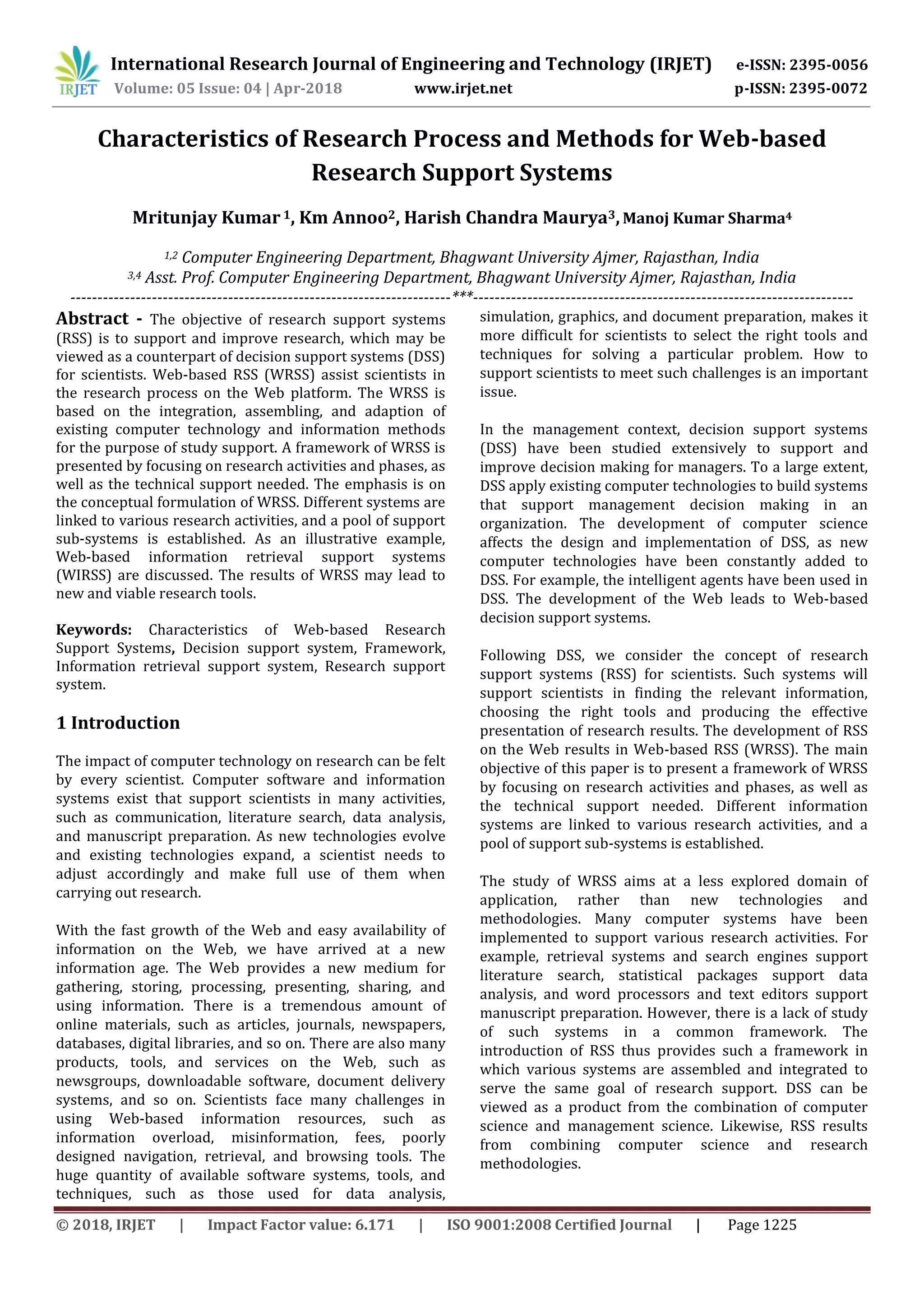 International Research Journal of Engineering and Technology (IRJET) e-ISSN: 2395-0056
Volume: 05 Issue: 04 | Apr-2018 www.irjet.net p-ISSN: 2395-0072
© 2018, IRJET | Impact Factor value: 6.171 | ISO 9001:2008 Certified Journal | Page 1225
Characteristics of Research Process and Methods for Web-based
Research Support Systems
Mritunjay Kumar1, Km Annoo2, Harish Chandra Maurya3,Manoj Kumar Sharma4
1,2 Computer Engineering Department, Bhagwant University Ajmer, Rajasthan, India
3,4 Asst. Prof. Computer Engineering Department, Bhagwant University Ajmer, Rajasthan, India
----------------------------------------------------------------------***----------------------------------------------------------------------
Abstract - The objective of research support systems
(RSS) is to support and improve research, which may be
viewed as a counterpart of decision support systems (DSS)
for scientists. Web-based RSS (WRSS) assist scientists in
the research process on the Web platform. The WRSS is
based on the integration, assembling, and adaption of
existing computer technology and information methods
for the purpose of study support. A framework of WRSS is
presented by focusing on research activities and phases, as
well as the technical support needed. The emphasis is on
the conceptual formulation of WRSS. Different systems are
linked to various research activities, and a pool of support
sub-systems is established. As an illustrative example,
Web-based information retrieval support systems
(WIRSS) are discussed. The results of WRSS may lead to
new and viable research tools.
Keywords: Characteristics of Web-based Research
Support Systems, Decision support system, Framework,
Information retrieval support system, Research support
system.
1 Introduction
The impact of computer technology on research can be felt
by every scientist. Computer software and information
systems exist that support scientists in many activities,
such as communication, literature search, data analysis,
and manuscript preparation. As new technologies evolve
and existing technologies expand, a scientist needs to
adjust accordingly and make full use of them when
carrying out research.
With the fast growth of the Web and easy availability of
information on the Web, we have arrived at a new
information age. The Web provides a new medium for
gathering, storing, processing, presenting, sharing, and
using information. There is a tremendous amount of
online materials, such as articles, journals, newspapers,
databases, digital libraries, and so on. There are also many
products, tools, and services on the Web, such as
newsgroups, downloadable software, document delivery
systems, and so on. Scientists face many challenges in
using Web-based information resources, such as
information overload, misinformation, fees, poorly
designed navigation, retrieval, and browsing tools. The
huge quantity of available software systems, tools, and
techniques, such as those used for data analysis,
simulation, graphics, and document preparation, makes it
more difficult for scientists to select the right tools and
techniques for solving a particular problem. How to
support scientists to meet such challenges is an important
issue.
In the management context, decision support systems
(DSS) have been studied extensively to support and
improve decision making for managers. To a large extent,
DSS apply existing computer technologies to build systems
that support management decision making in an
organization. The development of computer science
affects the design and implementation of DSS, as new
computer technologies have been constantly added to
DSS. For example, the intelligent agents have been used in
DSS. The development of the Web leads to Web-based
decision support systems.
Following DSS, we consider the concept of research
support systems (RSS) for scientists. Such systems will
support scientists in finding the relevant information,
choosing the right tools and producing the effective
presentation of research results. The development of RSS
on the Web results in Web-based RSS (WRSS). The main
objective of this paper is to present a framework of WRSS
by focusing on research activities and phases, as well as
the technical support needed. Different information
systems are linked to various research activities, and a
pool of support sub-systems is established.
The study of WRSS aims at a less explored domain of
application, rather than new technologies and
methodologies. Many computer systems have been
implemented to support various research activities. For
example, retrieval systems and search engines support
literature search, statistical packages support data
analysis, and word processors and text editors support
manuscript preparation. However, there is a lack of study
of such systems in a common framework. The
introduction of RSS thus provides such a framework in
which various systems are assembled and integrated to
serve the same goal of research support. DSS can be
viewed as a product from the combination of computer
science and management science. Likewise, RSS results
from combining computer science and research
methodologies.
 