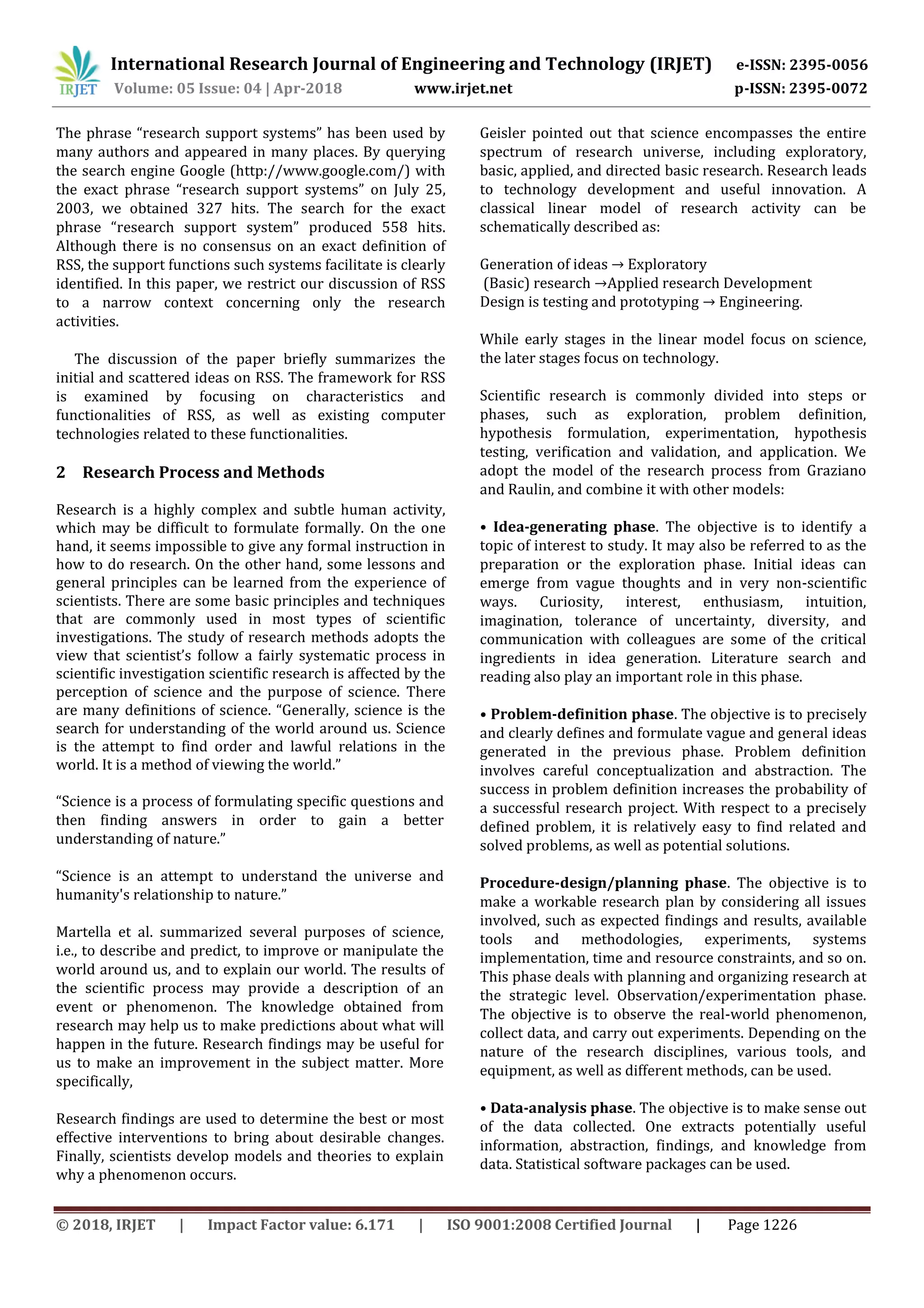 International Research Journal of Engineering and Technology (IRJET) e-ISSN: 2395-0056
Volume: 05 Issue: 04 | Apr-2018 www.irjet.net p-ISSN: 2395-0072
© 2018, IRJET | Impact Factor value: 6.171 | ISO 9001:2008 Certified Journal | Page 1226
The phrase “research support systems” has been used by
many authors and appeared in many places. By querying
the search engine Google (http://www.google.com/) with
the exact phrase “research support systems” on July 25,
2003, we obtained 327 hits. The search for the exact
phrase “research support system” produced 558 hits.
Although there is no consensus on an exact definition of
RSS, the support functions such systems facilitate is clearly
identified. In this paper, we restrict our discussion of RSS
to a narrow context concerning only the research
activities.
The discussion of the paper briefly summarizes the
initial and scattered ideas on RSS. The framework for RSS
is examined by focusing on characteristics and
functionalities of RSS, as well as existing computer
technologies related to these functionalities.
2 Research Process and Methods
Research is a highly complex and subtle human activity,
which may be difficult to formulate formally. On the one
hand, it seems impossible to give any formal instruction in
how to do research. On the other hand, some lessons and
general principles can be learned from the experience of
scientists. There are some basic principles and techniques
that are commonly used in most types of scientific
investigations. The study of research methods adopts the
view that scientist’s follow a fairly systematic process in
scientific investigation scientific research is affected by the
perception of science and the purpose of science. There
are many definitions of science. “Generally, science is the
search for understanding of the world around us. Science
is the attempt to find order and lawful relations in the
world. It is a method of viewing the world.”
“Science is a process of formulating specific questions and
then finding answers in order to gain a better
understanding of nature.”
“Science is an attempt to understand the universe and
humanity's relationship to nature.”
Martella et al. summarized several purposes of science,
i.e., to describe and predict, to improve or manipulate the
world around us, and to explain our world. The results of
the scientific process may provide a description of an
event or phenomenon. The knowledge obtained from
research may help us to make predictions about what will
happen in the future. Research findings may be useful for
us to make an improvement in the subject matter. More
specifically,
Research findings are used to determine the best or most
effective interventions to bring about desirable changes.
Finally, scientists develop models and theories to explain
why a phenomenon occurs.
Geisler pointed out that science encompasses the entire
spectrum of research universe, including exploratory,
basic, applied, and directed basic research. Research leads
to technology development and useful innovation. A
classical linear model of research activity can be
schematically described as:
Generation of ideas → Exploratory
(Basic) research →Applied research Development
Design is testing and prototyping → Engineering.
While early stages in the linear model focus on science,
the later stages focus on technology.
Scientific research is commonly divided into steps or
phases, such as exploration, problem definition,
hypothesis formulation, experimentation, hypothesis
testing, verification and validation, and application. We
adopt the model of the research process from Graziano
and Raulin, and combine it with other models:
• Idea-generating phase. The objective is to identify a
topic of interest to study. It may also be referred to as the
preparation or the exploration phase. Initial ideas can
emerge from vague thoughts and in very non-scientific
ways. Curiosity, interest, enthusiasm, intuition,
imagination, tolerance of uncertainty, diversity, and
communication with colleagues are some of the critical
ingredients in idea generation. Literature search and
reading also play an important role in this phase.
• Problem-definition phase. The objective is to precisely
and clearly defines and formulate vague and general ideas
generated in the previous phase. Problem definition
involves careful conceptualization and abstraction. The
success in problem definition increases the probability of
a successful research project. With respect to a precisely
defined problem, it is relatively easy to find related and
solved problems, as well as potential solutions.
Procedure-design/planning phase. The objective is to
make a workable research plan by considering all issues
involved, such as expected findings and results, available
tools and methodologies, experiments, systems
implementation, time and resource constraints, and so on.
This phase deals with planning and organizing research at
the strategic level. Observation/experimentation phase.
The objective is to observe the real-world phenomenon,
collect data, and carry out experiments. Depending on the
nature of the research disciplines, various tools, and
equipment, as well as different methods, can be used.
• Data-analysis phase. The objective is to make sense out
of the data collected. One extracts potentially useful
information, abstraction, findings, and knowledge from
data. Statistical software packages can be used.
 