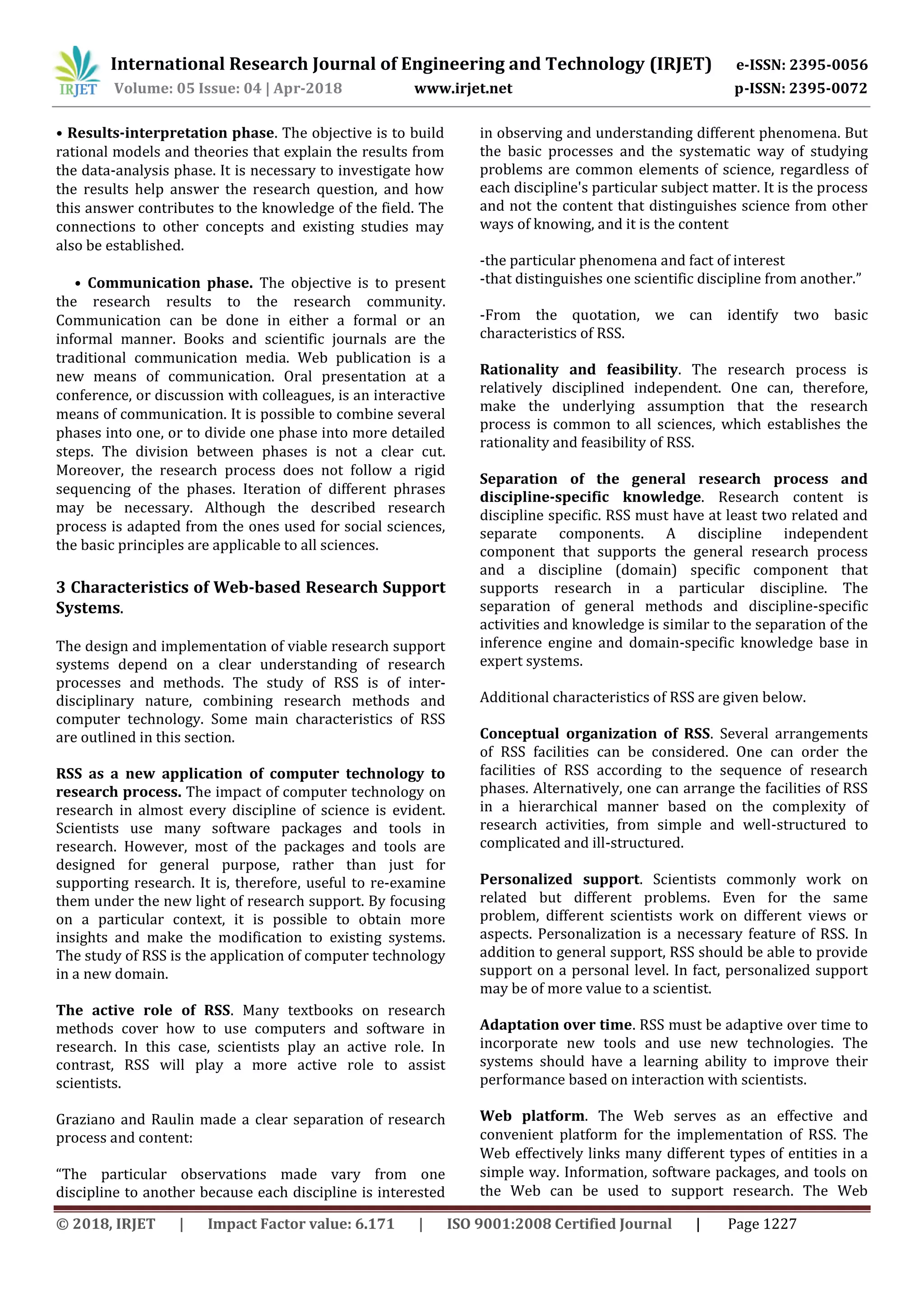 International Research Journal of Engineering and Technology (IRJET) e-ISSN: 2395-0056
Volume: 05 Issue: 04 | Apr-2018 www.irjet.net p-ISSN: 2395-0072
© 2018, IRJET | Impact Factor value: 6.171 | ISO 9001:2008 Certified Journal | Page 1227
• Results-interpretation phase. The objective is to build
rational models and theories that explain the results from
the data-analysis phase. It is necessary to investigate how
the results help answer the research question, and how
this answer contributes to the knowledge of the field. The
connections to other concepts and existing studies may
also be established.
• Communication phase. The objective is to present
the research results to the research community.
Communication can be done in either a formal or an
informal manner. Books and scientific journals are the
traditional communication media. Web publication is a
new means of communication. Oral presentation at a
conference, or discussion with colleagues, is an interactive
means of communication. It is possible to combine several
phases into one, or to divide one phase into more detailed
steps. The division between phases is not a clear cut.
Moreover, the research process does not follow a rigid
sequencing of the phases. Iteration of different phrases
may be necessary. Although the described research
process is adapted from the ones used for social sciences,
the basic principles are applicable to all sciences.
3 Characteristics of Web-based Research Support
Systems.
The design and implementation of viable research support
systems depend on a clear understanding of research
processes and methods. The study of RSS is of inter-
disciplinary nature, combining research methods and
computer technology. Some main characteristics of RSS
are outlined in this section.
RSS as a new application of computer technology to
research process. The impact of computer technology on
research in almost every discipline of science is evident.
Scientists use many software packages and tools in
research. However, most of the packages and tools are
designed for general purpose, rather than just for
supporting research. It is, therefore, useful to re-examine
them under the new light of research support. By focusing
on a particular context, it is possible to obtain more
insights and make the modification to existing systems.
The study of RSS is the application of computer technology
in a new domain.
The active role of RSS. Many textbooks on research
methods cover how to use computers and software in
research. In this case, scientists play an active role. In
contrast, RSS will play a more active role to assist
scientists.
Graziano and Raulin made a clear separation of research
process and content:
“The particular observations made vary from one
discipline to another because each discipline is interested
in observing and understanding different phenomena. But
the basic processes and the systematic way of studying
problems are common elements of science, regardless of
each discipline's particular subject matter. It is the process
and not the content that distinguishes science from other
ways of knowing, and it is the content
-the particular phenomena and fact of interest
-that distinguishes one scientific discipline from another.”
-From the quotation, we can identify two basic
characteristics of RSS.
Rationality and feasibility. The research process is
relatively disciplined independent. One can, therefore,
make the underlying assumption that the research
process is common to all sciences, which establishes the
rationality and feasibility of RSS.
Separation of the general research process and
discipline-specific knowledge. Research content is
discipline specific. RSS must have at least two related and
separate components. A discipline independent
component that supports the general research process
and a discipline (domain) specific component that
supports research in a particular discipline. The
separation of general methods and discipline-specific
activities and knowledge is similar to the separation of the
inference engine and domain-specific knowledge base in
expert systems.
Additional characteristics of RSS are given below.
Conceptual organization of RSS. Several arrangements
of RSS facilities can be considered. One can order the
facilities of RSS according to the sequence of research
phases. Alternatively, one can arrange the facilities of RSS
in a hierarchical manner based on the complexity of
research activities, from simple and well-structured to
complicated and ill-structured.
Personalized support. Scientists commonly work on
related but different problems. Even for the same
problem, different scientists work on different views or
aspects. Personalization is a necessary feature of RSS. In
addition to general support, RSS should be able to provide
support on a personal level. In fact, personalized support
may be of more value to a scientist.
Adaptation over time. RSS must be adaptive over time to
incorporate new tools and use new technologies. The
systems should have a learning ability to improve their
performance based on interaction with scientists.
Web platform. The Web serves as an effective and
convenient platform for the implementation of RSS. The
Web effectively links many different types of entities in a
simple way. Information, software packages, and tools on
the Web can be used to support research. The Web
 