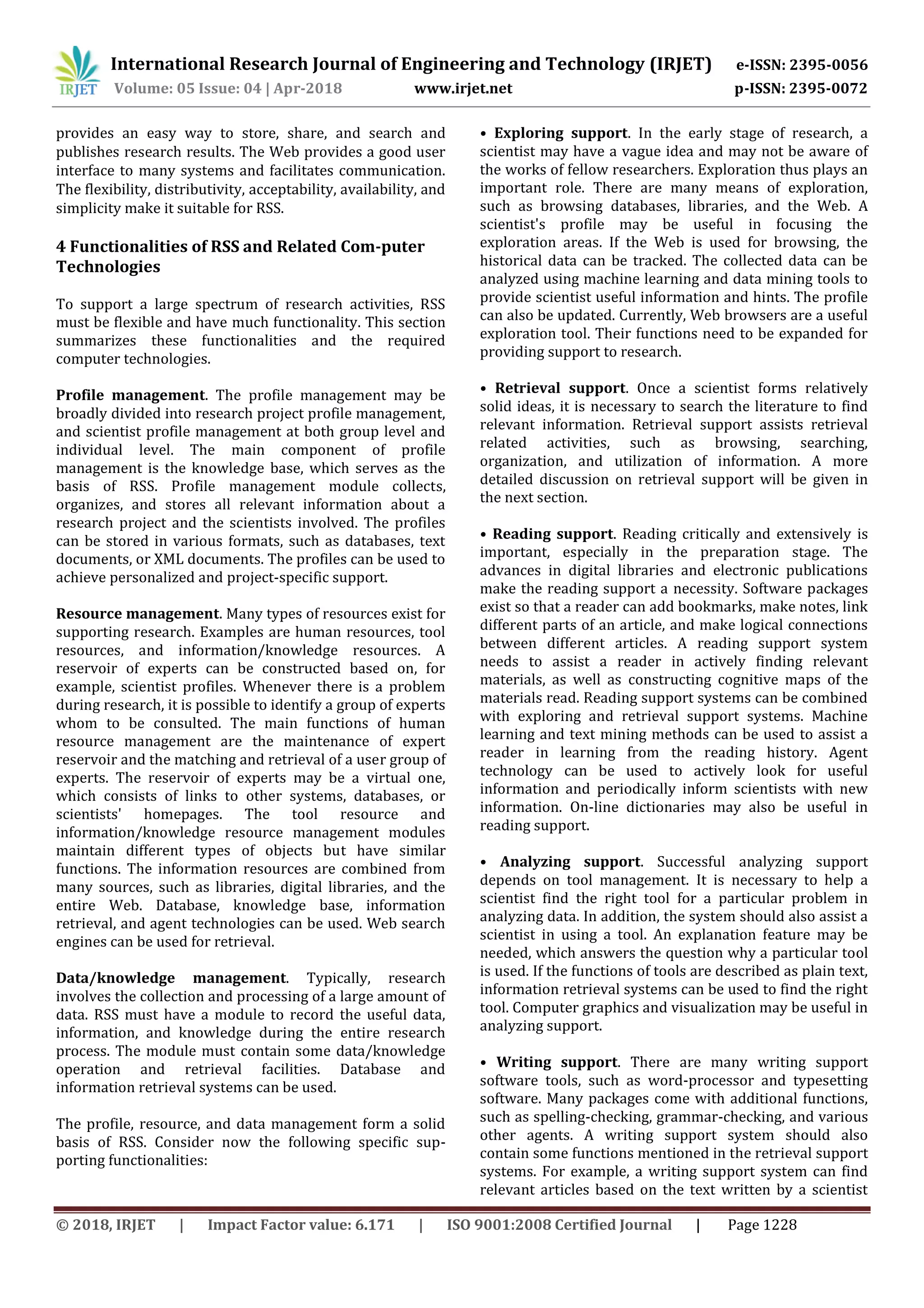 International Research Journal of Engineering and Technology (IRJET) e-ISSN: 2395-0056
Volume: 05 Issue: 04 | Apr-2018 www.irjet.net p-ISSN: 2395-0072
© 2018, IRJET | Impact Factor value: 6.171 | ISO 9001:2008 Certified Journal | Page 1228
provides an easy way to store, share, and search and
publishes research results. The Web provides a good user
interface to many systems and facilitates communication.
The flexibility, distributivity, acceptability, availability, and
simplicity make it suitable for RSS.
4 Functionalities of RSS and Related Com-puter
Technologies
To support a large spectrum of research activities, RSS
must be flexible and have much functionality. This section
summarizes these functionalities and the required
computer technologies.
Profile management. The profile management may be
broadly divided into research project profile management,
and scientist profile management at both group level and
individual level. The main component of profile
management is the knowledge base, which serves as the
basis of RSS. Profile management module collects,
organizes, and stores all relevant information about a
research project and the scientists involved. The profiles
can be stored in various formats, such as databases, text
documents, or XML documents. The profiles can be used to
achieve personalized and project-specific support.
Resource management. Many types of resources exist for
supporting research. Examples are human resources, tool
resources, and information/knowledge resources. A
reservoir of experts can be constructed based on, for
example, scientist profiles. Whenever there is a problem
during research, it is possible to identify a group of experts
whom to be consulted. The main functions of human
resource management are the maintenance of expert
reservoir and the matching and retrieval of a user group of
experts. The reservoir of experts may be a virtual one,
which consists of links to other systems, databases, or
scientists' homepages. The tool resource and
information/knowledge resource management modules
maintain different types of objects but have similar
functions. The information resources are combined from
many sources, such as libraries, digital libraries, and the
entire Web. Database, knowledge base, information
retrieval, and agent technologies can be used. Web search
engines can be used for retrieval.
Data/knowledge management. Typically, research
involves the collection and processing of a large amount of
data. RSS must have a module to record the useful data,
information, and knowledge during the entire research
process. The module must contain some data/knowledge
operation and retrieval facilities. Database and
information retrieval systems can be used.
The profile, resource, and data management form a solid
basis of RSS. Consider now the following specific sup-
porting functionalities:
• Exploring support. In the early stage of research, a
scientist may have a vague idea and may not be aware of
the works of fellow researchers. Exploration thus plays an
important role. There are many means of exploration,
such as browsing databases, libraries, and the Web. A
scientist's profile may be useful in focusing the
exploration areas. If the Web is used for browsing, the
historical data can be tracked. The collected data can be
analyzed using machine learning and data mining tools to
provide scientist useful information and hints. The profile
can also be updated. Currently, Web browsers are a useful
exploration tool. Their functions need to be expanded for
providing support to research.
• Retrieval support. Once a scientist forms relatively
solid ideas, it is necessary to search the literature to find
relevant information. Retrieval support assists retrieval
related activities, such as browsing, searching,
organization, and utilization of information. A more
detailed discussion on retrieval support will be given in
the next section.
• Reading support. Reading critically and extensively is
important, especially in the preparation stage. The
advances in digital libraries and electronic publications
make the reading support a necessity. Software packages
exist so that a reader can add bookmarks, make notes, link
different parts of an article, and make logical connections
between different articles. A reading support system
needs to assist a reader in actively finding relevant
materials, as well as constructing cognitive maps of the
materials read. Reading support systems can be combined
with exploring and retrieval support systems. Machine
learning and text mining methods can be used to assist a
reader in learning from the reading history. Agent
technology can be used to actively look for useful
information and periodically inform scientists with new
information. On-line dictionaries may also be useful in
reading support.
• Analyzing support. Successful analyzing support
depends on tool management. It is necessary to help a
scientist find the right tool for a particular problem in
analyzing data. In addition, the system should also assist a
scientist in using a tool. An explanation feature may be
needed, which answers the question why a particular tool
is used. If the functions of tools are described as plain text,
information retrieval systems can be used to find the right
tool. Computer graphics and visualization may be useful in
analyzing support.
• Writing support. There are many writing support
software tools, such as word-processor and typesetting
software. Many packages come with additional functions,
such as spelling-checking, grammar-checking, and various
other agents. A writing support system should also
contain some functions mentioned in the retrieval support
systems. For example, a writing support system can find
relevant articles based on the text written by a scientist
 