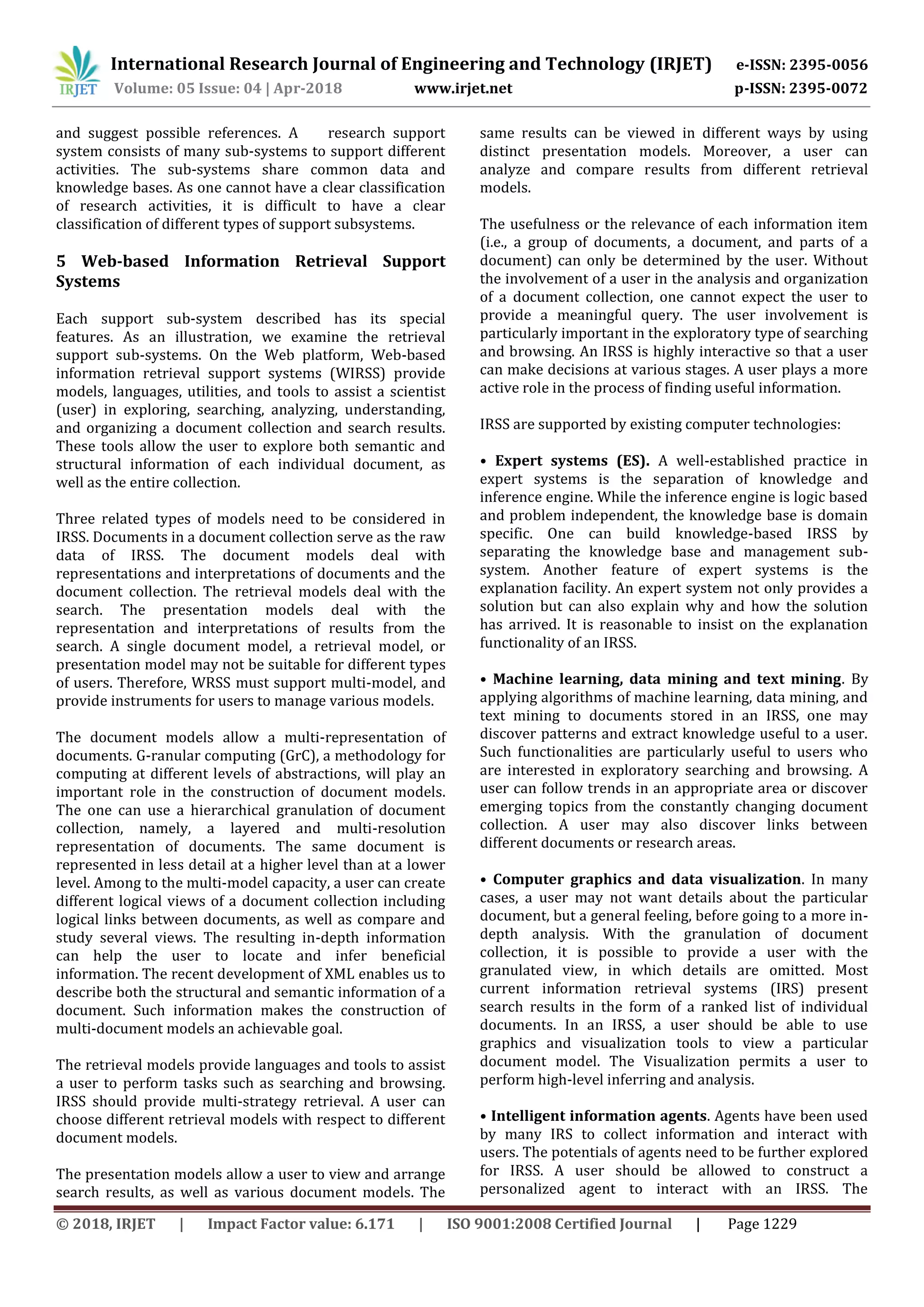 International Research Journal of Engineering and Technology (IRJET) e-ISSN: 2395-0056
Volume: 05 Issue: 04 | Apr-2018 www.irjet.net p-ISSN: 2395-0072
© 2018, IRJET | Impact Factor value: 6.171 | ISO 9001:2008 Certified Journal | Page 1229
and suggest possible references. A research support
system consists of many sub-systems to support different
activities. The sub-systems share common data and
knowledge bases. As one cannot have a clear classification
of research activities, it is difficult to have a clear
classification of different types of support subsystems.
5 Web-based Information Retrieval Support
Systems
Each support sub-system described has its special
features. As an illustration, we examine the retrieval
support sub-systems. On the Web platform, Web-based
information retrieval support systems (WIRSS) provide
models, languages, utilities, and tools to assist a scientist
(user) in exploring, searching, analyzing, understanding,
and organizing a document collection and search results.
These tools allow the user to explore both semantic and
structural information of each individual document, as
well as the entire collection.
Three related types of models need to be considered in
IRSS. Documents in a document collection serve as the raw
data of IRSS. The document models deal with
representations and interpretations of documents and the
document collection. The retrieval models deal with the
search. The presentation models deal with the
representation and interpretations of results from the
search. A single document model, a retrieval model, or
presentation model may not be suitable for different types
of users. Therefore, WRSS must support multi-model, and
provide instruments for users to manage various models.
The document models allow a multi-representation of
documents. G-ranular computing (GrC), a methodology for
computing at different levels of abstractions, will play an
important role in the construction of document models.
The one can use a hierarchical granulation of document
collection, namely, a layered and multi-resolution
representation of documents. The same document is
represented in less detail at a higher level than at a lower
level. Among to the multi-model capacity, a user can create
different logical views of a document collection including
logical links between documents, as well as compare and
study several views. The resulting in-depth information
can help the user to locate and infer beneficial
information. The recent development of XML enables us to
describe both the structural and semantic information of a
document. Such information makes the construction of
multi-document models an achievable goal.
The retrieval models provide languages and tools to assist
a user to perform tasks such as searching and browsing.
IRSS should provide multi-strategy retrieval. A user can
choose different retrieval models with respect to different
document models.
The presentation models allow a user to view and arrange
search results, as well as various document models. The
same results can be viewed in different ways by using
distinct presentation models. Moreover, a user can
analyze and compare results from different retrieval
models.
The usefulness or the relevance of each information item
(i.e., a group of documents, a document, and parts of a
document) can only be determined by the user. Without
the involvement of a user in the analysis and organization
of a document collection, one cannot expect the user to
provide a meaningful query. The user involvement is
particularly important in the exploratory type of searching
and browsing. An IRSS is highly interactive so that a user
can make decisions at various stages. A user plays a more
active role in the process of finding useful information.
IRSS are supported by existing computer technologies:
• Expert systems (ES). A well-established practice in
expert systems is the separation of knowledge and
inference engine. While the inference engine is logic based
and problem independent, the knowledge base is domain
specific. One can build knowledge-based IRSS by
separating the knowledge base and management sub-
system. Another feature of expert systems is the
explanation facility. An expert system not only provides a
solution but can also explain why and how the solution
has arrived. It is reasonable to insist on the explanation
functionality of an IRSS.
• Machine learning, data mining and text mining. By
applying algorithms of machine learning, data mining, and
text mining to documents stored in an IRSS, one may
discover patterns and extract knowledge useful to a user.
Such functionalities are particularly useful to users who
are interested in exploratory searching and browsing. A
user can follow trends in an appropriate area or discover
emerging topics from the constantly changing document
collection. A user may also discover links between
different documents or research areas.
• Computer graphics and data visualization. In many
cases, a user may not want details about the particular
document, but a general feeling, before going to a more in-
depth analysis. With the granulation of document
collection, it is possible to provide a user with the
granulated view, in which details are omitted. Most
current information retrieval systems (IRS) present
search results in the form of a ranked list of individual
documents. In an IRSS, a user should be able to use
graphics and visualization tools to view a particular
document model. The Visualization permits a user to
perform high-level inferring and analysis.
• Intelligent information agents. Agents have been used
by many IRS to collect information and interact with
users. The potentials of agents need to be further explored
for IRSS. A user should be allowed to construct a
personalized agent to interact with an IRSS. The
 