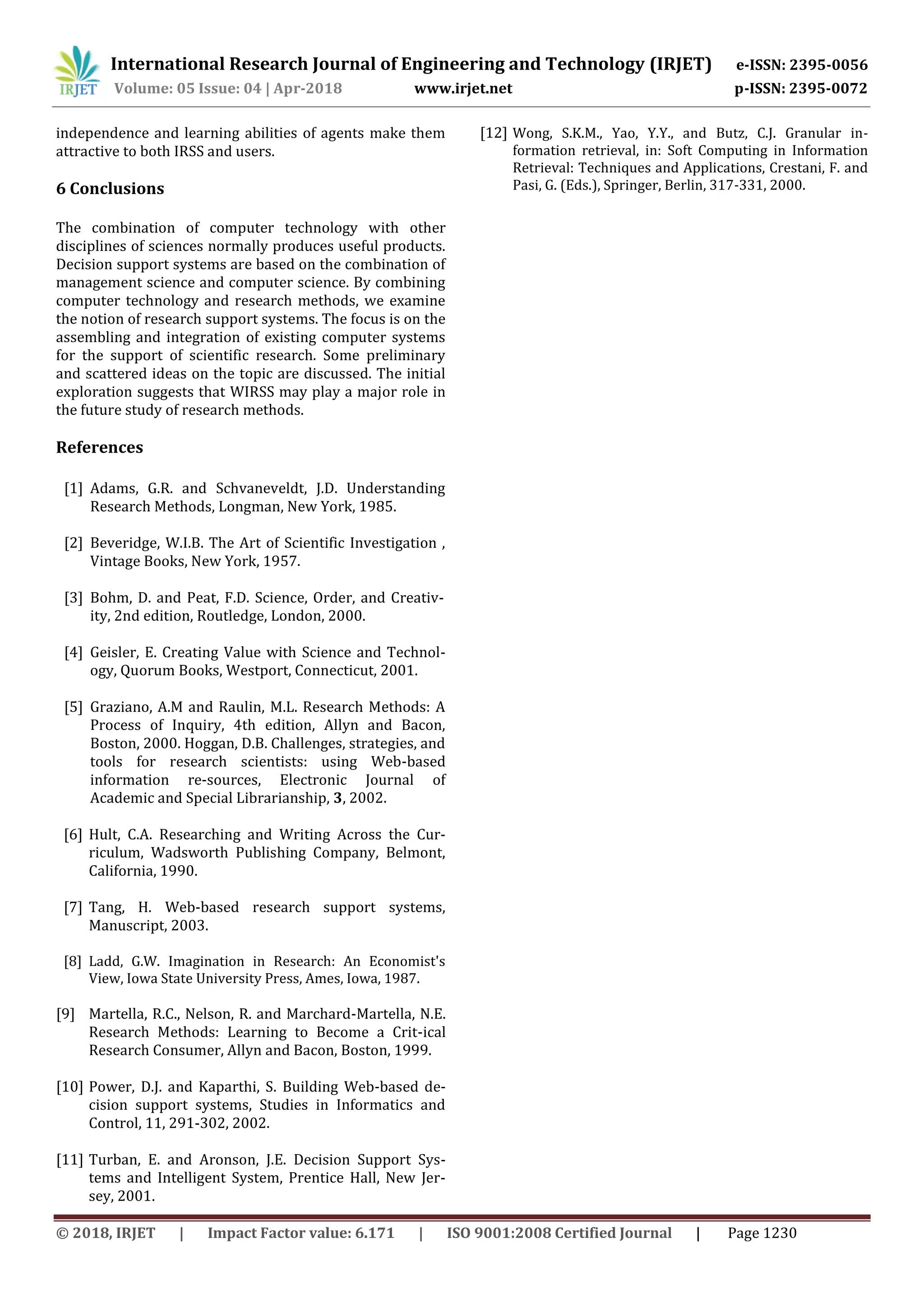 International Research Journal of Engineering and Technology (IRJET) e-ISSN: 2395-0056
Volume: 05 Issue: 04 | Apr-2018 www.irjet.net p-ISSN: 2395-0072
© 2018, IRJET | Impact Factor value: 6.171 | ISO 9001:2008 Certified Journal | Page 1230
independence and learning abilities of agents make them
attractive to both IRSS and users.
6 Conclusions
The combination of computer technology with other
disciplines of sciences normally produces useful products.
Decision support systems are based on the combination of
management science and computer science. By combining
computer technology and research methods, we examine
the notion of research support systems. The focus is on the
assembling and integration of existing computer systems
for the support of scientific research. Some preliminary
and scattered ideas on the topic are discussed. The initial
exploration suggests that WIRSS may play a major role in
the future study of research methods.
References
[1] Adams, G.R. and Schvaneveldt, J.D. Understanding
Research Methods, Longman, New York, 1985.
[2] Beveridge, W.I.B. The Art of Scientific Investigation ,
Vintage Books, New York, 1957.
[3] Bohm, D. and Peat, F.D. Science, Order, and Creativ-
ity, 2nd edition, Routledge, London, 2000.
[4] Geisler, E. Creating Value with Science and Technol-
ogy, Quorum Books, Westport, Connecticut, 2001.
[5] Graziano, A.M and Raulin, M.L. Research Methods: A
Process of Inquiry, 4th edition, Allyn and Bacon,
Boston, 2000. Hoggan, D.B. Challenges, strategies, and
tools for research scientists: using Web-based
information re-sources, Electronic Journal of
Academic and Special Librarianship, 3, 2002.
[6] Hult, C.A. Researching and Writing Across the Cur-
riculum, Wadsworth Publishing Company, Belmont,
California, 1990.
[7] Tang, H. Web-based research support systems,
Manuscript, 2003.
[8] Ladd, G.W. Imagination in Research: An Economist's
View, Iowa State University Press, Ames, Iowa, 1987.
[9] Martella, R.C., Nelson, R. and Marchard-Martella, N.E.
Research Methods: Learning to Become a Crit-ical
Research Consumer, Allyn and Bacon, Boston, 1999.
[10] Power, D.J. and Kaparthi, S. Building Web-based de-
cision support systems, Studies in Informatics and
Control, 11, 291-302, 2002.
[11] Turban, E. and Aronson, J.E. Decision Support Sys-
tems and Intelligent System, Prentice Hall, New Jer-
sey, 2001.
[12] Wong, S.K.M., Yao, Y.Y., and Butz, C.J. Granular in-
formation retrieval, in: Soft Computing in Information
Retrieval: Techniques and Applications, Crestani, F. and
Pasi, G. (Eds.), Springer, Berlin, 317-331, 2000.
 