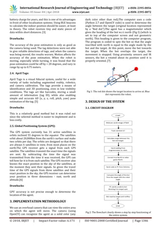International Research Journal of Engineering and Technology (IRJET) e-ISSN: 2395-0056
Volume: 05 Issue: 04 | Apr-2018 www.irjet.net p-ISSN: 2395-0072
© 2018, IRJET | Impact Factor value: 6.171 | ISO 9001:2008 Certified Journal | Page 1346
battery charge for years, and this is one of its advantages
in front of other localization systems. Using BLE beacons
to calculate the indoor position should be easier, at least
in theory. The robot receives tiny and static pieces of
data within short distances. [3]
Drawbacks:
The accuracy of the pose estimation is only as good as
the camera being used. The tag detections were not able
to give reliable detections of tags, and when the camera
was being moved, the results worsen. Motion affects the
accuracy of the pose estimation. When the robot is
moving, especially while turning, it was found that the
pose estimation could be off by > 20 degrees, and vary in
range by up to 0.75 meters.
2.4. April Tags:
April Tags is a visual fiducial system, useful for a wide
variety of tasks including augmented reality, robotics,
and camera calibration. The tags provide a means of
identification and 3D positioning, even in low visibility
conditions. The tags act like barcodes, storing a small
amount of information (tag ID), while also enabling
simple and accurate 6D (x, y, z, roll, pitch, yaw) pose
estimation of the tag. [5]
Drawbacks:
This is a relatively good method but it was ruled out
since the selected method is easier to implement and is
less costly.
2.5. Global Positioning System (GPS):
The GPS system currently has 31 active satellites in
orbits inclined 55 degrees to the equator. The satellites
orbit about 20,000km from the earth's surface and make
two orbits per day. The orbits are designed so that there
are always 6 satellites in view, from most places on the
earth.The GPS receiver gets a signal from each GPS
satellite. The satellites transmit the exact time the signals
are sent. By subtracting the time the signal was
transmitted from the time it was received, the GPS can
tell how far it is from each satellite. The GPS receiver also
knows the exact position in the sky of the satellites, at
the moment they sent their signals. So given the travel
time of the GPS signals from three satellites and their
exact position in the sky, the GPS receiver can determine
your position in three dimensions - east, north and
altitude.[6]
Drawbacks:
GPS’ accuracy is not precise enough to determine the
location of the agent.
3. IMPLEMENTATION METHODOLOGY
We use an overhead camera that can view the entire area
on which the agent will move. The camera (using
OpenCV) can recognize the agent as a solid color (any
dark color other than red).The computer uses a code
(Python 2.7 and OpenCV code) is used to determine the
angle between the target (original location represented
by a “Red dot”).The agent has a magnetometer which
gives the heading of the bot w.r.t north (Fig I) (which is
set to top of the computer screen and not geometric
north). This heading is given to the computer program.
The program is coded to spin the bot so that the angle
inscribed with north is equal to the angle made by the
bot and the target. At this point, move the bot towards
the target. When the bot overlaps the target, the
movement is stopped. Using proximity sensors and IR
sensors, the bot a rotated about its position until it is
properly oriented. [7]
Fig 1: The red dot shows the target location to arrive at. Blue
dot represents the robot.
3. DESIGN OF THE SYSTEM
3.1. CIRCUIT DIAGRAM
Fig 2: The flowchart clearly shows a step by step functioning of
the entire system.
 