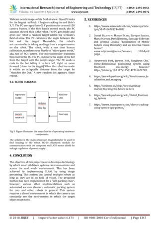 International Research Journal of Engineering and Technology (IRJET) e-ISSN: 2395-0056
Volume: 05 Issue: 04 | Apr-2018 www.irjet.net p-ISSN: 2395-0072
© 2018, IRJET | Impact Factor value: 6.171 | ISO 9001:2008 Certified Journal | Page 1347
Webcam sends images of its field-of-view. OpenCV looks
for the largest red blob. It begins tracking the red blob's
X, Y. The PC averages these X, Y positions for around 150
camera frames. If the blob hasn't moved much, the PC
assumes the red blob is the robot. The PC gets frisky and
gives our robot a random target within the webcam's
field-of-view. The PC calculates the angle between the
bot and the target. Meanwhile, the robot's
microcontroller is taking readings from a magnetometer
on the robot. The robot, with a one time human
calibration, translates true North to "video-game north,"
aka, top of PC's screen. The microcontroller transmits
this code to the PC. The PC compares the angle of the bot
from the target with the robots angle. The PC sends a
code to the bot telling it to turn left, right, or move
forward (closer to the target).When the robot has made
it within an acceptable distance from the target he
"Munches the Dot." A new random dot appears. Rinse
repeat.
3.2. BLOCK DIAGRAM:
Fig 3: Figure illustrates the major blocks of operating hardware
components.
The arduino is the main processor, magnetometer is used to
find heading of the robot, HC-05 Bluetooth module for
communication with the computer and L93D motor shield for
voltage regulation of power supply
4. CONCLUSION
The objective of this project was to develop a technology
by which smart AI driven systems can communicate and
access the real world environment. This has been
achieved by implementing SLAM, by using image
processing. This system can control multiple robots as
long as they are in its field of vision. The proposed
method has been implemented for a “self-parking chair”,
however, various other implementations such as
automated vacuum cleaners, automatic parking system
for cars and other robots in general. This system
requires a closed environment in which the camera can
constantly see the environment in which the target
object must move.
5. REFERENCES
1. https://www.sciencedirect.com/science/article
/pii/S1474667017440882
2. Daniel Pizarro ⋆, Manuel Mazo, Enrique Santiso,
Marta Marron, David Jimenez, Santiago Cobreces
and Cristina Losada, “Localization of Mobile
Robots Using Odometry and an External Vision
Sensor”
www.mdpi.com/journal/sensors, 13thApril
2010.
3. Hyunwook Park, Jaewon Noh, Sunghyun Cho,”
Three-dimensional positioning system using
Bluetooth low-energy beacons”
https://doi.org/10.1177/1550147716671720.
4. https://en.wikipedia.org/wiki/Simultaneous_lo
calization_and_mapping
5. https://openmv.io/blogs/news/apriltag-
marker-tracking-the-future-is-here
6. https://en.wikipedia.org/wiki/Global_Positioni
ng_System
7. https://www.learnopencv.com/object-tracking-
using-opencv-cpp-python/
 