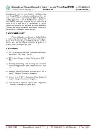 International Research Journal of Engineering and Technology (IRJET) e-ISSN: 2395-0056
Volume: 05 Issue: 04 | Apr-2018 www.irjet.net p-ISSN: 2395-0072
© 2018, IRJET | Impact Factor value: 6.171 | ISO 9001:2008 Certified Journal | Page 1436
It can be easily observed from the above calculations that
even though ITC is not taken in consideration, there has
been a considerable reduction of up to 1.2% of the Project
Cost by application of GST. If the ITC studies are taken in
consideration, then this cost will reduce even more &
hence, it can be said that it is a good effect of GST on
construction industry. It is also seen that only the Labour
Contracts are at total loss which is to be paid attention by
the contractors bidding for labour contract.
7. ACKNOWLEDGEMENT
This work has been performed in Thakur College
of Engineering, Mumbai, India. The authors of this paper
thanks Prof. Pratibha Singh, Prof. Chaitali Mehta and Prof.
Swapnil Raut for the helpful discussions & guide us in
analysis while carrying out this work.
8. REFERENCES
[1] GST: An economic overview: Challenges and Impact
Ahead IRJET Vol 4 Issue 4 Apr-17.
[2] GST- A Game Changer in Indian Tax Structure IOSR
JBM
[3] Planning, Scheduling and tracking of residential
project using primavera IJARCSMS Vol 3 Issue 5 May-
15.
[4] A Benefit Study of Petroleum Inclusion in GST Bill St.
Joseph’s College of Commerce Bangalore.
[5] An overview of GST – Reduction of Tax Burden St.
Joseph’s College of Commerce Bangalore.
[6] First Discussion Paper on GST in India Empowered
Committee of State Finance, New Delhi.
 