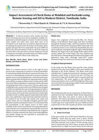 International Research Journal of Engineering and Technology (IRJET) e-ISSN: 2395-0056
Volume: 05 Issue: 04 | Apr-2018 www.irjet.net p-ISSN: 2395-0072
© 2018, IRJET | Impact Factor value: 6.171 | ISO 9001:2008 Certified Journal | Page 1478
Impact Assessment of Check Dams at Melakkal and Kochadai using
Remote Sensing and GIS in Madurai District, Tamilnadu, India
[1]Naveen Raj. T, [2]Hari Rajesh. R, [2]Sudarsan. R, [2] S. K. Naveen Balaji
[1]Assistant Professor, Department of Civil Engineering, Velammal College of Engineering and Technology,
Madurai
[2]Final year students, Department of Civil Engineering, Velammal College of Engineering and Technology, Madurai
----------------------------------------------------------------------------***-----------------------------------------------------------------------------
Abstract— In present scenario, water quality and water
level is becoming very worse due to inadequate rainfall, over
exploitation and anthropogenic activities. In order toincrease
water quality and water level, check dams have to be
introduced. In our study area, we used two important factors
for studying the impact of the check dams. In this paper,water
quality and water level was analysed for the years 2008 and
2013 in the GIS environment in order to check the impact of
the check dam. In the year 2013, a drastic changewas noticed
in Viraganoor and upper part of the study area. Water quality
was rapidly increased almost in the study area.
Key Words: Check Dams, Water Levels and Water
Quality, and Madurai District
INTRODUCTION
Water is a common resource and it is the right of every
person in the community to conserve it. Several yearsbefore
it seemed improbable, but today we pay more for water. In a
survey it is estimated that one person in six lives is without
regular access to safe drinking water. Central Ground water
Board estimate that, the Reservoir of ground water will dry
up by 2005,in as many as fifteen states in India and by 2050
more than 50% of Population is expected to shift tothecities
and getting fresh water is very scarce. The per capita water
availability in the country which was5000cum.hasdropped
to 2200 cum. Rainfall, the only recharge potential in India is
temporal and the same is also unevenly distributed. Due to
lack awareness of Ground water potential and considerable
quantity of water available against requirementintheearlier
days, over exploitation of ground water potential could not
be avoided. If run of water and surplus river water and
surplus water into sea judicially managed, ground water
potential could be maintained in future. It is well knownthat
the groundwater is the largest source of fresh water
available in the world. Consistently increasing demand for
water has led to over exploitation of groundwater in several
regions. Excessive extraction of groundwater for irrigation
where it is slowly renewed is the main cause of thedepletion
and climate change has the potential to exacerbate the
problem in some regions.
Study area
Vaigai river originates in Varusanadu Hills, the Periyar
Plateau of the Western Ghats range, and flows northeast
through the Kambam Valley, which lies between the Palni
Hills to the north and the Varushanad Hillsto thesouth..Asit
rounds the eastern corner of the Varushanad Hills, the river
turns southeast, running through the regionof PandyaNadu.
Madurai, the largest city in the Pandya Nadu region and its
ancient capital, lies on the Vaigai. The river empties into
the Palk Strait in Ramanathapuram District.TheVaigaiis258
kilometres long, with a drainage basin 7,031 square
kilometreslarge. Our study area is located in the vaigairiver.
Graphical Interpretation
In the study area the Water Level and the water quality
details for five years from 2008 to 2013 were studied and
imported to the ArcGis software. The Water levels were
classified into 3 categories based on the minimum and the
maximum water levels as 0-2m,2-7m and >7m.They are
converted to maps with suitable colours as green, pink and
red respectively. The water quality is also checked for
various parameters such as pH,TDS,Ca,Mg,F,etc.They were
also converted into mapsgiving suitable results asdesirable,
permissible and not permissible.
METHODS
The preliminary data for the assessment of Check Dams is
collected from the TamilNadu Public Works Department,
Chennai. Then they were given as input to the ArcGis
Software. The Various procedures were carried out using
this software to obtain the maps for the study area. The two
overall maps were made each for the years 2008 and 2013
respectively for the water quality parameter and analyzed.
III. PREPARATION OF THEMATIC MAPS
A. Water level map
In the given study area of 304 square kilometers, the year
2008map shows that the major area is above 7m.The
average area is from 2-7m.The least area is0-2 m.Intheyear
2010 the maximum area is above 7m.The average area is
from 2-7m.Also,the year 2013 map is as same as the 2010
map but there is a slight increase of water level in the year
 