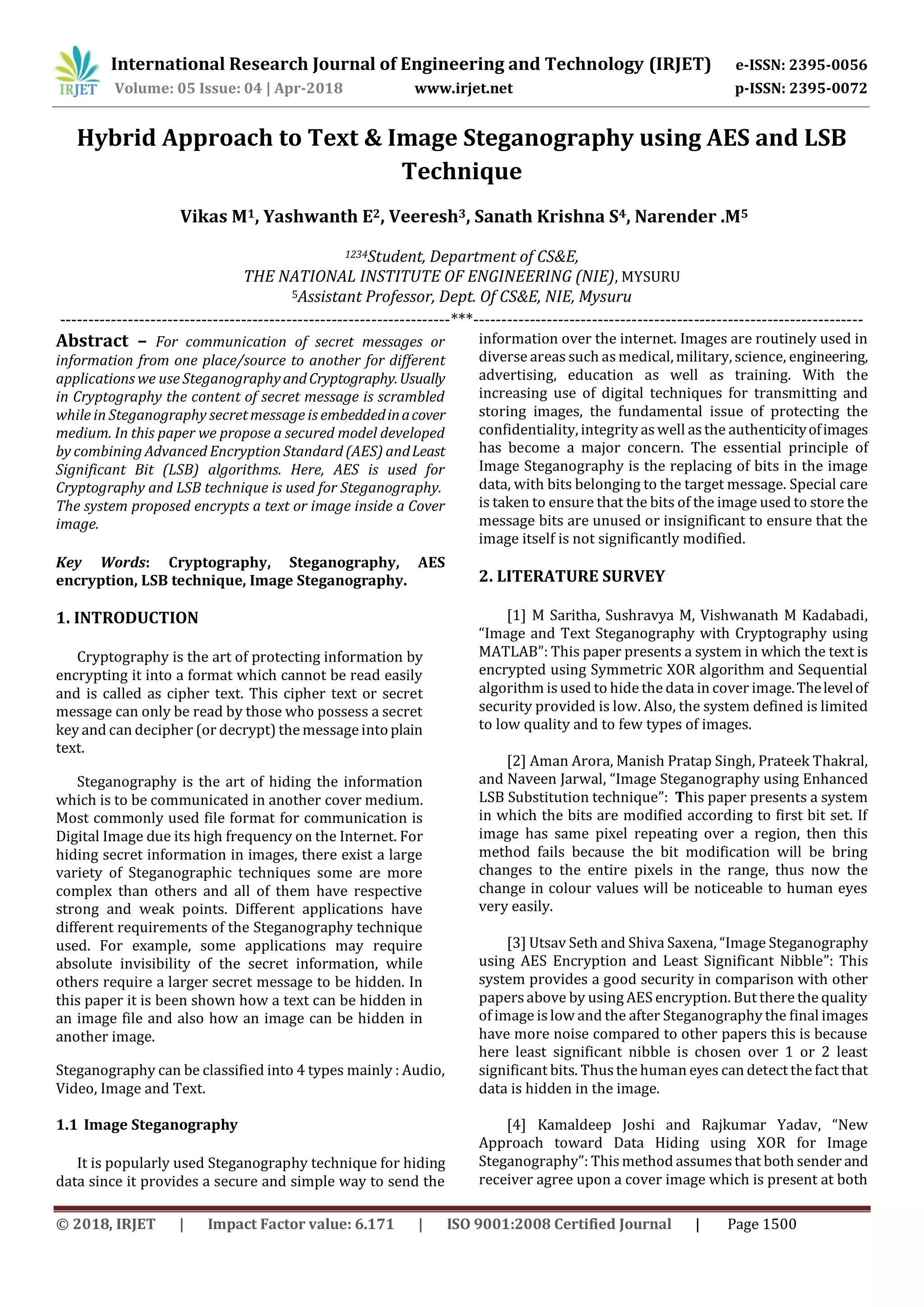 International Research Journal of Engineering and Technology (IRJET) e-ISSN: 2395-0056
Volume: 05 Issue: 04 | Apr-2018 www.irjet.net p-ISSN: 2395-0072
© 2018, IRJET | Impact Factor value: 6.171 | ISO 9001:2008 Certified Journal | Page 1500
Hybrid Approach to Text & Image Steganography using AES and LSB
Technique
Vikas M1, Yashwanth E2, Veeresh3, Sanath Krishna S4, Narender .M5
1234Student, Department of CS&E,
THE NATIONAL INSTITUTE OF ENGINEERING (NIE), MYSURU
5Assistant Professor, Dept. Of CS&E, NIE, Mysuru
---------------------------------------------------------------------***---------------------------------------------------------------------
Abstract – For communication of secret messages or
information from one place/source to another for different
applications we use SteganographyandCryptography.Usually
in Cryptography the content of secret message is scrambled
while in Steganography secret message is embeddedinacover
medium. In this paper we propose a secured model developed
by combining Advanced Encryption Standard (AES) andLeast
Significant Bit (LSB) algorithms. Here, AES is used for
Cryptography and LSB technique is used for Steganography.
The system proposed encrypts a text or image inside a Cover
image.
Key Words: Cryptography, Steganography, AES
encryption, LSB technique, Image Steganography.
1. INTRODUCTION
Cryptography is the art of protecting information by
encrypting it into a format which cannot be read easily
and is called as cipher text. This cipher text or secret
message can only be read by those who possess a secret
key and can decipher (or decrypt) the message intoplain
text.
Steganography is the art of hiding the information
which is to be communicated in another cover medium.
Most commonly used file format for communication is
Digital Image due its high frequency on the Internet. For
hiding secret information in images, there exist a large
variety of Steganographic techniques some are more
complex than others and all of them have respective
strong and weak points. Different applications have
different requirements of the Steganography technique
used. For example, some applications may require
absolute invisibility of the secret information, while
others require a larger secret message to be hidden. In
this paper it is been shown how a text can be hidden in
an image file and also how an image can be hidden in
another image.
Steganography can be classified into 4 types mainly : Audio,
Video, Image and Text.
1.1 Image Steganography
It is popularly used Steganography technique for hiding
data since it provides a secure and simple way to send the
information over the internet. Images are routinely used in
diverse areas such asmedical, military, science, engineering,
advertising, education as well as training. With the
increasing use of digital techniques for transmitting and
storing images, the fundamental issue of protecting the
confidentiality, integrity aswell asthe authenticityofimages
has become a major concern. The essential principle of
Image Steganography is the replacing of bits in the image
data, with bits belonging to the target message. Special care
is taken to ensure that the bits of the image used to store the
message bits are unused or insignificant to ensure that the
image itself is not significantly modified.
2. LITERATURE SURVEY
[1] M Saritha, Sushravya M, Vishwanath M Kadabadi,
“Image and Text Steganography with Cryptography using
MATLAB”: This paper presents a system in which the text is
encrypted using Symmetric XOR algorithm and Sequential
algorithm is used to hide the data in cover image.Thelevelof
security provided is low. Also, the system defined is limited
to low quality and to few types of images.
[2] Aman Arora, Manish Pratap Singh, Prateek Thakral,
and Naveen Jarwal, “Image Steganography using Enhanced
LSB Substitution technique”: This paper presents a system
in which the bits are modified according to first bit set. If
image has same pixel repeating over a region, then this
method fails because the bit modification will be bring
changes to the entire pixels in the range, thus now the
change in colour values will be noticeable to human eyes
very easily.
[3] Utsav Seth and Shiva Saxena, “Image Steganography
using AES Encryption and Least Significant Nibble”: This
system provides a good security in comparison with other
papersabove by using AES encryption. But there the quality
of image is low and the after Steganography the final images
have more noise compared to other papers this is because
here least significant nibble is chosen over 1 or 2 least
significant bits. Thusthe human eyes can detect the fact that
data is hidden in the image.
[4] Kamaldeep Joshi and Rajkumar Yadav, “New
Approach toward Data Hiding using XOR for Image
Steganography”: This method assumesthat both sender and
receiver agree upon a cover image which is present at both
 
