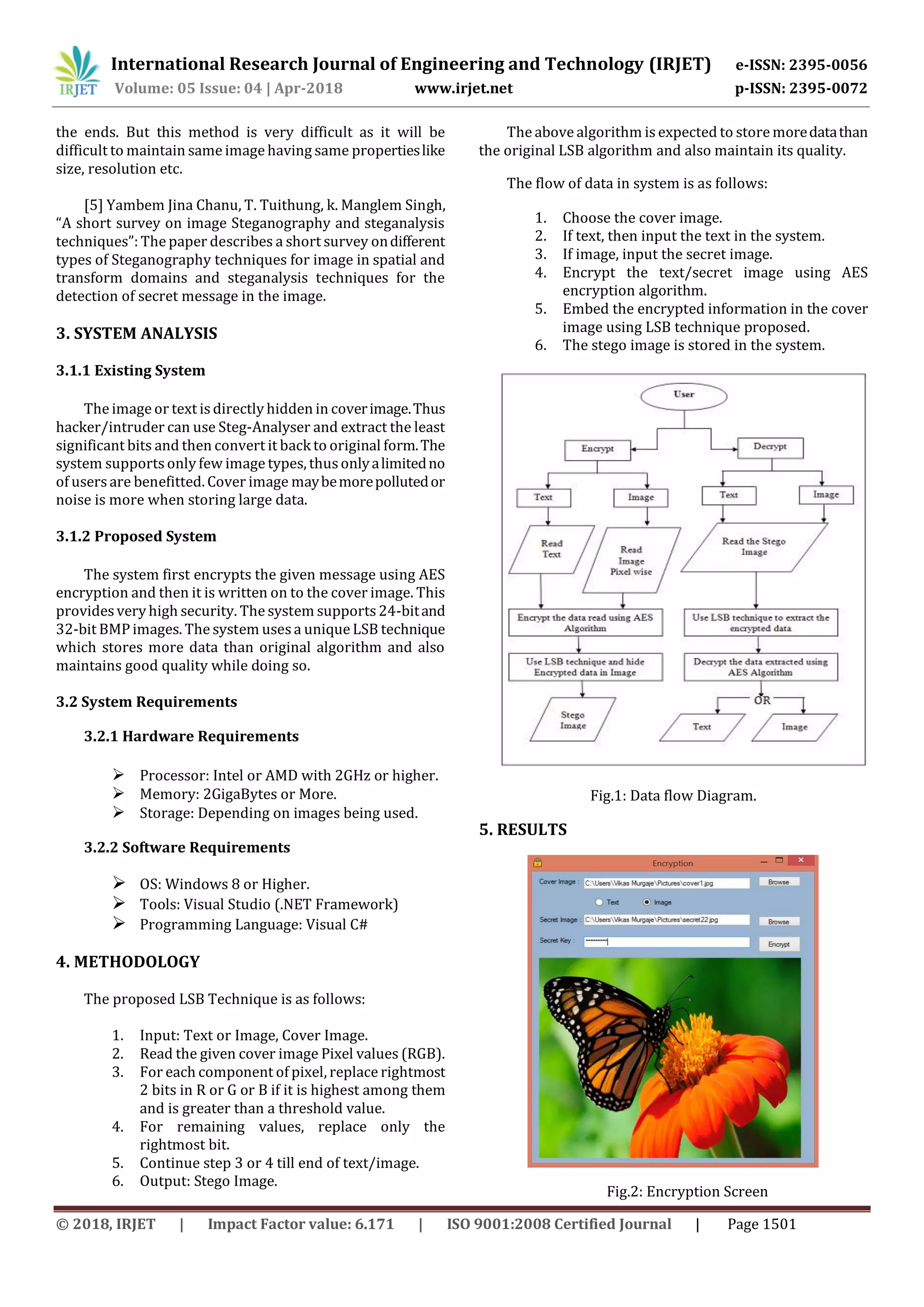 International Research Journal of Engineering and Technology (IRJET) e-ISSN: 2395-0056
Volume: 05 Issue: 04 | Apr-2018 www.irjet.net p-ISSN: 2395-0072
© 2018, IRJET | Impact Factor value: 6.171 | ISO 9001:2008 Certified Journal | Page 1501
the ends. But this method is very difficult as it will be
difficult to maintain same image having same propertieslike
size, resolution etc.
[5] Yambem Jina Chanu, T. Tuithung, k. Manglem Singh,
“A short survey on image Steganography and steganalysis
techniques”: The paper describes a short survey ondifferent
types of Steganography techniques for image in spatial and
transform domains and steganalysis techniques for the
detection of secret message in the image.
3. SYSTEM ANALYSIS
3.1.1 Existing System
The image or text is directly hidden in coverimage.Thus
hacker/intruder can use Steg-Analyser and extract the least
significant bits and then convert it back to original form.The
system supports only few image types, thusonlyalimitedno
of users are benefitted. Cover image maybemorepollutedor
noise is more when storing large data.
3.1.2 Proposed System
The system first encrypts the given message using AES
encryption and then it is written on to the cover image. This
provides very high security. The system supports 24-bitand
32-bit BMP images. The system usesa unique LSB technique
which stores more data than original algorithm and also
maintains good quality while doing so.
3.2 System Requirements
3.2.1 Hardware Requirements
 Processor: Intel or AMD with 2GHz or higher.
 Memory: 2GigaBytes or More.
 Storage: Depending on images being used.
3.2.2 Software Requirements
 OS: Windows 8 or Higher.
 Tools: Visual Studio (.NET Framework)
 Programming Language: Visual C#
4. METHODOLOGY
The proposed LSB Technique is as follows:
1. Input: Text or Image, Cover Image.
2. Read the given cover image Pixel values (RGB).
3. For each component of pixel, replace rightmost
2 bits in R or G or B if it is highest among them
and is greater than a threshold value.
4. For remaining values, replace only the
rightmost bit.
5. Continue step 3 or 4 till end of text/image.
6. Output: Stego Image.
The above algorithm is expected to store moredatathan
the original LSB algorithm and also maintain its quality.
The flow of data in system is as follows:
1. Choose the cover image.
2. If text, then input the text in the system.
3. If image, input the secret image.
4. Encrypt the text/secret image using AES
encryption algorithm.
5. Embed the encrypted information in the cover
image using LSB technique proposed.
6. The stego image is stored in the system.
Fig.1: Data flow Diagram.
5. RESULTS
Fig.2: Encryption Screen
 
