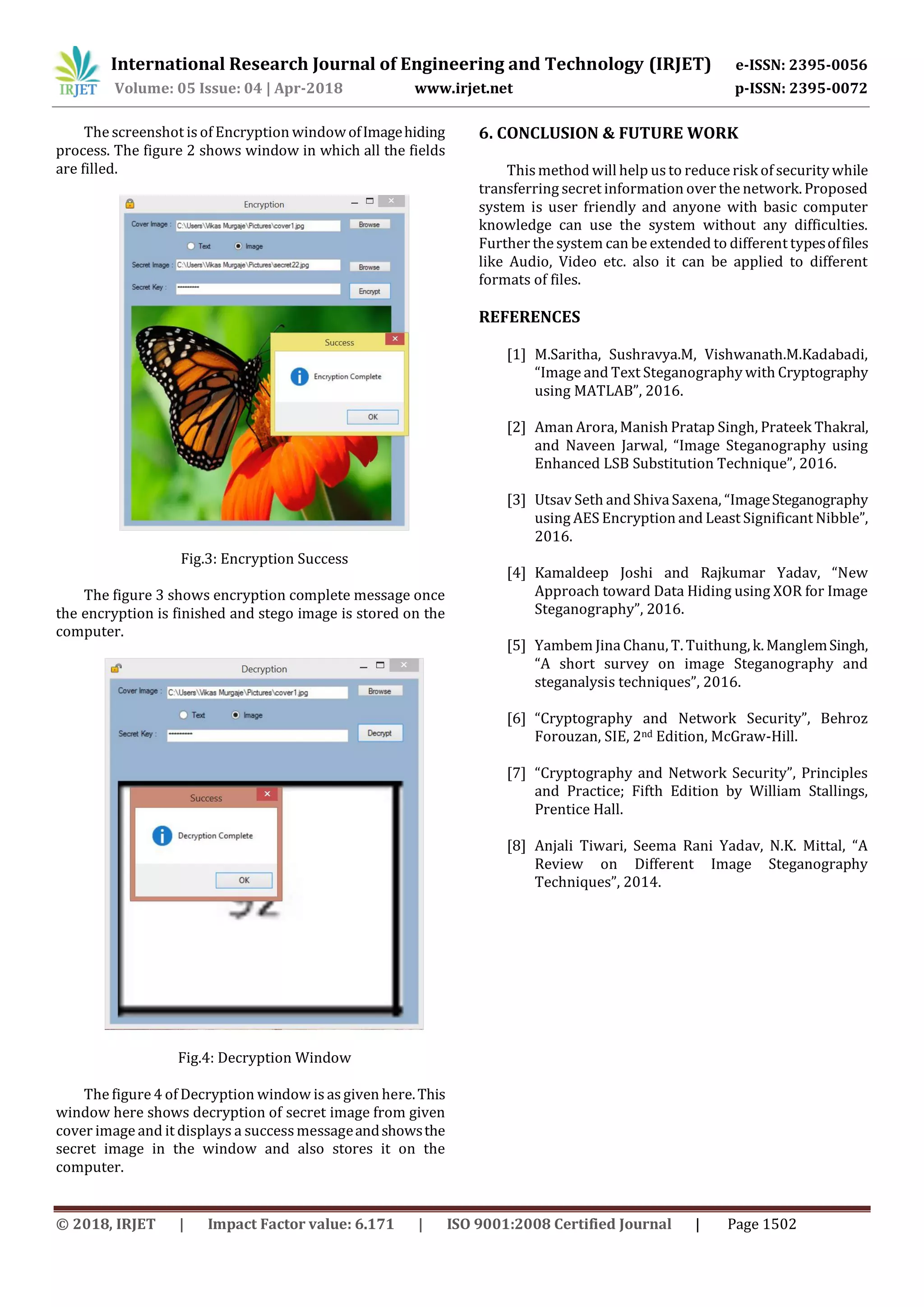 International Research Journal of Engineering and Technology (IRJET) e-ISSN: 2395-0056
Volume: 05 Issue: 04 | Apr-2018 www.irjet.net p-ISSN: 2395-0072
© 2018, IRJET | Impact Factor value: 6.171 | ISO 9001:2008 Certified Journal | Page 1502
The screenshot is of Encryption windowofImagehiding
process. The figure 2 shows window in which all the fields
are filled.
Fig.3: Encryption Success
The figure 3 shows encryption complete message once
the encryption is finished and stego image is stored on the
computer.
Fig.4: Decryption Window
The figure 4 of Decryption window is asgiven here.This
window here shows decryption of secret image from given
cover image and it displays a successmessageandshowsthe
secret image in the window and also stores it on the
computer.
6. CONCLUSION & FUTURE WORK
This method will help usto reduce risk of security while
transferring secret information over the network. Proposed
system is user friendly and anyone with basic computer
knowledge can use the system without any difficulties.
Further the system can be extended to different typesoffiles
like Audio, Video etc. also it can be applied to different
formats of files.
REFERENCES
[1] M.Saritha, Sushravya.M, Vishwanath.M.Kadabadi,
“Image and Text Steganography with Cryptography
using MATLAB”, 2016.
[2] Aman Arora, Manish Pratap Singh, Prateek Thakral,
and Naveen Jarwal, “Image Steganography using
Enhanced LSB Substitution Technique”, 2016.
[3] Utsav Seth and ShivaSaxena, “ImageSteganography
using AES Encryption and Least Significant Nibble”,
2016.
[4] Kamaldeep Joshi and Rajkumar Yadav, “New
Approach toward Data Hiding using XOR for Image
Steganography”, 2016.
[5] Yambem Jina Chanu, T. Tuithung, k. ManglemSingh,
“A short survey on image Steganography and
steganalysis techniques”, 2016.
[6] “Cryptography and Network Security”, Behroz
Forouzan, SIE, 2nd Edition, McGraw-Hill.
[7] “Cryptography and Network Security”, Principles
and Practice; Fifth Edition by William Stallings,
Prentice Hall.
[8] Anjali Tiwari, Seema Rani Yadav, N.K. Mittal, “A
Review on Different Image Steganography
Techniques”, 2014.
 