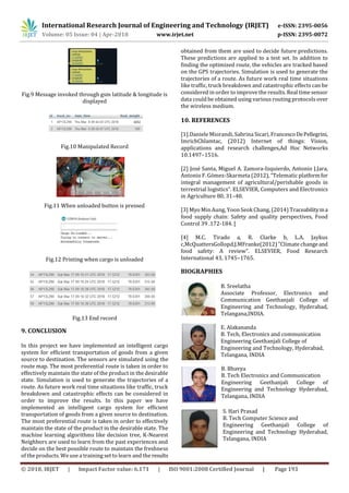 International Research Journal of Engineering and Technology (IRJET) e-ISSN: 2395-0056
Volume: 05 Issue: 04 | Apr-2018 www.irjet.net p-ISSN: 2395-0072
© 2018, IRJET | Impact Factor value: 6.171 | ISO 9001:2008 Certified Journal | Page 193
Fig.9 Message invoked through gsm latitude & longitude is
displayed
Fig.10 Manipulated Record
Fig.11 When unloaded button is pressed
Fig.12 Printing when cargo is unloaded
Fig.13 End record
9. CONCLUSION
In this project we have implemented an intelligent cargo
system for efficient transportation of goods from a given
source to destination. The sensors are simulated using the
route map. The most preferential route is taken in order to
effectively maintain the state of the product in the desirable
state. Simulation is used to generate the trajectories of a
route. As future work real time situations like traffic, truck
breakdown and catastrophic effects can be considered in
order to improve the results. In this paper we have
implemented an intelligent cargo system for efficient
transportation of goods from a given source to destination.
The most preferential route is taken in order to effectively
maintain the state of the product in the desirable state. The
machine learning algorithms like decision tree, K-Nearest
Neighbors are used to learn from the past experiences and
decide on the best possible route to maintain the freshness
of the products. We use a training set to learn and the results
obtained from them are used to decide future predictions.
These predictions are applied to a test set. In addition to
finding the optimized route, the vehicles are tracked based
on the GPS trajectories. Simulation is used to generate the
trajectories of a route. As future work real time situations
like traffic, truck breakdown and catastrophic effects can be
considered in order to improve the results. Real time sensor
data could be obtained using various routing protocolsover
the wireless medium.
10. REFERENCES
[1].Daniele Miorandi, Sabrina Sicari, FrancescoDePellegrini,
ImrichChlamtac, (2012) Internet of things: Vision,
applications and research challenges,Ad Hoc Networks
10.1497–1516.
[2] José Santa, Miguel A. Zamora-Izquierdo, Antonio J.Jara,
Antonio F. Gómez-Skarmeta (2012), “Telematic platformfor
integral management of agricultural/perishable goods in
terrestrial logistics”. ELSEVIER, Computers and Electronics
in Agriculture 80, 31–40.
[3] Myo Min Aung, Yoon Seok Chang, (2014) Traceabilityina
food supply chain: Safety and quality perspectives, Food
Control 39 .172-184. [
[4] M.C. Tirado a, R. Clarke b, L.A. Jaykus
c,McQuattersGollopd,J.MFranke(2012) ”Climate changeand
food safety: A review”. ELSEVIER, Food Research
International 43, 1745–1765.
BIOGRAPHIES
B. Sreelatha
Associate Professor, Electronics and
Communication Geethanjali College of
Engineering and Technology, Hyderabad,
Telangana,INDIA.
E. Alakananda
B. Tech, Electronics and communication
Engineering Geethanjali College of
Engineering and Technology, Hyderabad,
Telangana, INDIA
B. Bhavya
B. Tech Electronics and Communication
Engineering Geethanjali College of
Engineering and Technology Hyderabad,
Telangana, INDIA
S. Hari Prasad
B. Tech Computer Science and
Engineering Geethanjali College of
Engineering and Technology Hyderabad,
Telangana, INDIA
 