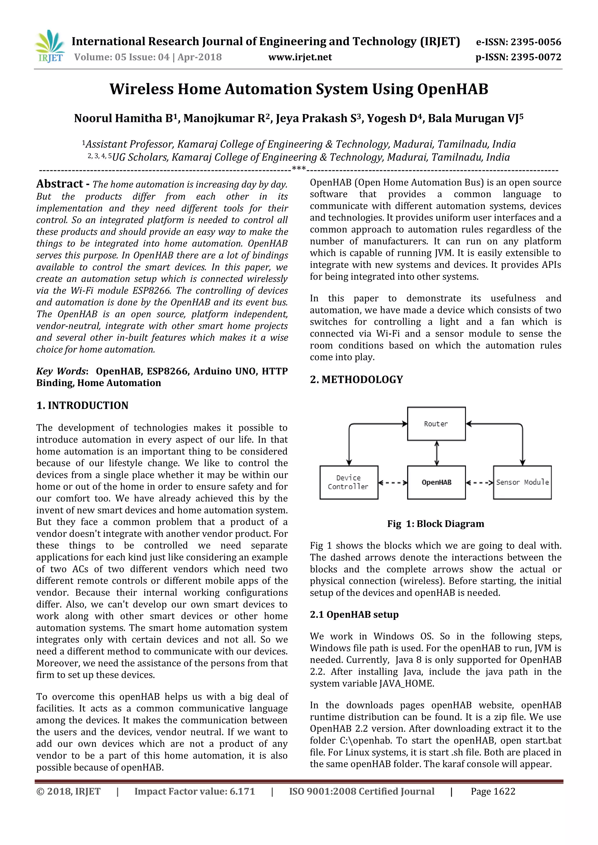 International Research Journal of Engineering and Technology (IRJET) e-ISSN: 2395-0056
Volume: 05 Issue: 04 | Apr-2018 www.irjet.net p-ISSN: 2395-0072
© 2018, IRJET | Impact Factor value: 6.171 | ISO 9001:2008 Certified Journal | Page 1622
Wireless Home Automation System Using OpenHAB
Noorul Hamitha B1, Manojkumar R2, Jeya Prakash S3, Yogesh D4, Bala Murugan VJ5
1Assistant Professor, Kamaraj College of Engineering & Technology, Madurai, Tamilnadu, India
2, 3, 4, 5UG Scholars, Kamaraj College of Engineering & Technology, Madurai, Tamilnadu, India
---------------------------------------------------------------------***---------------------------------------------------------------------
Abstract - The home automation is increasing day by day.
But the products differ from each other in its
implementation and they need different tools for their
control. So an integrated platform is needed to control all
these products and should provide an easy way to make the
things to be integrated into home automation. OpenHAB
serves this purpose. In OpenHAB there are a lot of bindings
available to control the smart devices. In this paper, we
create an automation setup which is connected wirelessly
via the Wi-Fi module ESP8266. The controlling of devices
and automation is done by the OpenHAB and its event bus.
The OpenHAB is an open source, platform independent,
vendor-neutral, integrate with other smart home projects
and several other in-built features which makes it a wise
choice for home automation.
Key Words: OpenHAB, ESP8266, Arduino UNO, HTTP
Binding, Home Automation
1. INTRODUCTION
The development of technologies makes it possible to
introduce automation in every aspect of our life. In that
home automation is an important thing to be considered
because of our lifestyle change. We like to control the
devices from a single place whether it may be within our
home or out of the home in order to ensure safety and for
our comfort too. We have already achieved this by the
invent of new smart devices and home automation system.
But they face a common problem that a product of a
vendor doesn't integrate with another vendor product. For
these things to be controlled we need separate
applications for each kind just like considering an example
of two ACs of two different vendors which need two
different remote controls or different mobile apps of the
vendor. Because their internal working configurations
differ. Also, we can't develop our own smart devices to
work along with other smart devices or other home
automation systems. The smart home automation system
integrates only with certain devices and not all. So we
need a different method to communicate with our devices.
Moreover, we need the assistance of the persons from that
firm to set up these devices.
To overcome this openHAB helps us with a big deal of
facilities. It acts as a common communicative language
among the devices. It makes the communication between
the users and the devices, vendor neutral. If we want to
add our own devices which are not a product of any
vendor to be a part of this home automation, it is also
possible because of openHAB.
OpenHAB (Open Home Automation Bus) is an open source
software that provides a common language to
communicate with different automation systems, devices
and technologies. It provides uniform user interfaces and a
common approach to automation rules regardless of the
number of manufacturers. It can run on any platform
which is capable of running JVM. It is easily extensible to
integrate with new systems and devices. It provides APIs
for being integrated into other systems.
In this paper to demonstrate its usefulness and
automation, we have made a device which consists of two
switches for controlling a light and a fan which is
connected via Wi-Fi and a sensor module to sense the
room conditions based on which the automation rules
come into play.
2. METHODOLOGY
Fig 1: Block Diagram
Fig 1 shows the blocks which we are going to deal with.
The dashed arrows denote the interactions between the
blocks and the complete arrows show the actual or
physical connection (wireless). Before starting, the initial
setup of the devices and openHAB is needed.
2.1 OpenHAB setup
We work in Windows OS. So in the following steps,
Windows file path is used. For the openHAB to run, JVM is
needed. Currently, Java 8 is only supported for OpenHAB
2.2. After installing Java, include the java path in the
system variable JAVA_HOME.
In the downloads pages openHAB website, openHAB
runtime distribution can be found. It is a zip file. We use
OpenHAB 2.2 version. After downloading extract it to the
folder C:openhab. To start the openHAB, open start.bat
file. For Linux systems, it is start .sh file. Both are placed in
the same openHAB folder. The karaf console will appear.
 