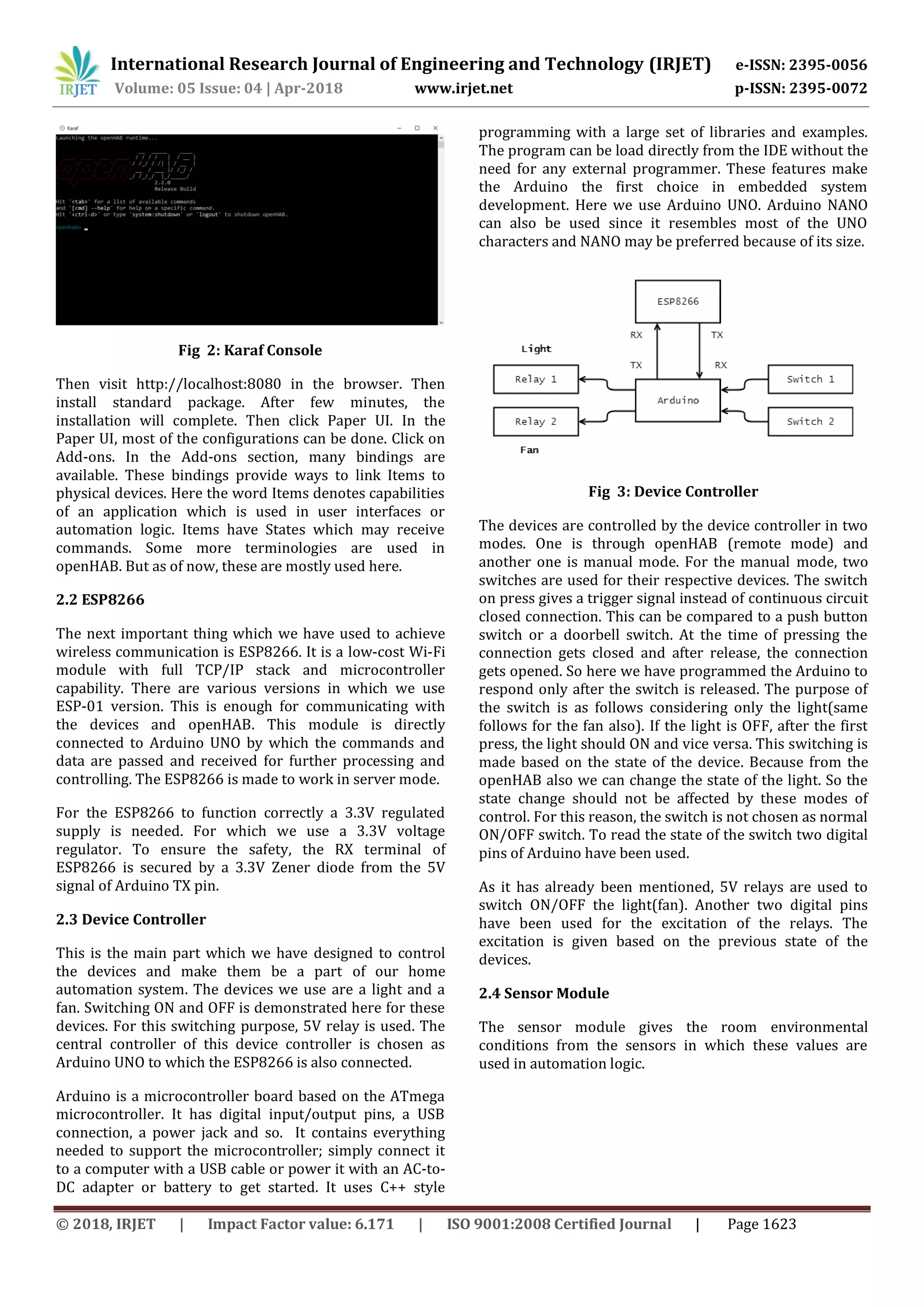 International Research Journal of Engineering and Technology (IRJET) e-ISSN: 2395-0056
Volume: 05 Issue: 04 | Apr-2018 www.irjet.net p-ISSN: 2395-0072
© 2018, IRJET | Impact Factor value: 6.171 | ISO 9001:2008 Certified Journal | Page 1623
Fig 2: Karaf Console
Then visit http://localhost:8080 in the browser. Then
install standard package. After few minutes, the
installation will complete. Then click Paper UI. In the
Paper UI, most of the configurations can be done. Click on
Add-ons. In the Add-ons section, many bindings are
available. These bindings provide ways to link Items to
physical devices. Here the word Items denotes capabilities
of an application which is used in user interfaces or
automation logic. Items have States which may receive
commands. Some more terminologies are used in
openHAB. But as of now, these are mostly used here.
2.2 ESP8266
The next important thing which we have used to achieve
wireless communication is ESP8266. It is a low-cost Wi-Fi
module with full TCP/IP stack and microcontroller
capability. There are various versions in which we use
ESP-01 version. This is enough for communicating with
the devices and openHAB. This module is directly
connected to Arduino UNO by which the commands and
data are passed and received for further processing and
controlling. The ESP8266 is made to work in server mode.
For the ESP8266 to function correctly a 3.3V regulated
supply is needed. For which we use a 3.3V voltage
regulator. To ensure the safety, the RX terminal of
ESP8266 is secured by a 3.3V Zener diode from the 5V
signal of Arduino TX pin.
2.3 Device Controller
This is the main part which we have designed to control
the devices and make them be a part of our home
automation system. The devices we use are a light and a
fan. Switching ON and OFF is demonstrated here for these
devices. For this switching purpose, 5V relay is used. The
central controller of this device controller is chosen as
Arduino UNO to which the ESP8266 is also connected.
Arduino is a microcontroller board based on the ATmega
microcontroller. It has digital input/output pins, a USB
connection, a power jack and so. It contains everything
needed to support the microcontroller; simply connect it
to a computer with a USB cable or power it with an AC-to-
DC adapter or battery to get started. It uses C++ style
programming with a large set of libraries and examples.
The program can be load directly from the IDE without the
need for any external programmer. These features make
the Arduino the first choice in embedded system
development. Here we use Arduino UNO. Arduino NANO
can also be used since it resembles most of the UNO
characters and NANO may be preferred because of its size.
Fig 3: Device Controller
The devices are controlled by the device controller in two
modes. One is through openHAB (remote mode) and
another one is manual mode. For the manual mode, two
switches are used for their respective devices. The switch
on press gives a trigger signal instead of continuous circuit
closed connection. This can be compared to a push button
switch or a doorbell switch. At the time of pressing the
connection gets closed and after release, the connection
gets opened. So here we have programmed the Arduino to
respond only after the switch is released. The purpose of
the switch is as follows considering only the light(same
follows for the fan also). If the light is OFF, after the first
press, the light should ON and vice versa. This switching is
made based on the state of the device. Because from the
openHAB also we can change the state of the light. So the
state change should not be affected by these modes of
control. For this reason, the switch is not chosen as normal
ON/OFF switch. To read the state of the switch two digital
pins of Arduino have been used.
As it has already been mentioned, 5V relays are used to
switch ON/OFF the light(fan). Another two digital pins
have been used for the excitation of the relays. The
excitation is given based on the previous state of the
devices.
2.4 Sensor Module
The sensor module gives the room environmental
conditions from the sensors in which these values are
used in automation logic.
 