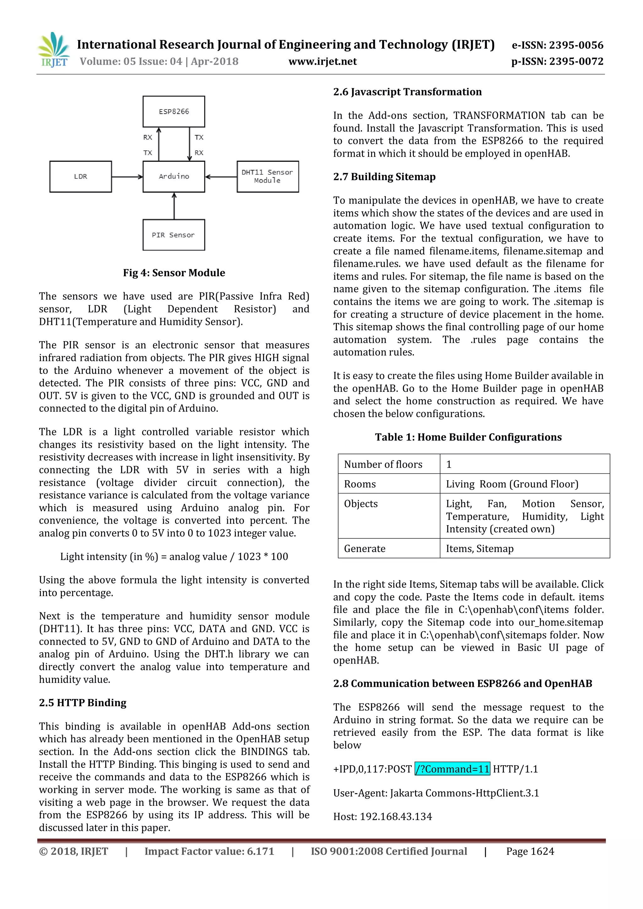 International Research Journal of Engineering and Technology (IRJET) e-ISSN: 2395-0056
Volume: 05 Issue: 04 | Apr-2018 www.irjet.net p-ISSN: 2395-0072
© 2018, IRJET | Impact Factor value: 6.171 | ISO 9001:2008 Certified Journal | Page 1624
Fig 4: Sensor Module
The sensors we have used are PIR(Passive Infra Red)
sensor, LDR (Light Dependent Resistor) and
DHT11(Temperature and Humidity Sensor).
The PIR sensor is an electronic sensor that measures
infrared radiation from objects. The PIR gives HIGH signal
to the Arduino whenever a movement of the object is
detected. The PIR consists of three pins: VCC, GND and
OUT. 5V is given to the VCC, GND is grounded and OUT is
connected to the digital pin of Arduino.
The LDR is a light controlled variable resistor which
changes its resistivity based on the light intensity. The
resistivity decreases with increase in light insensitivity. By
connecting the LDR with 5V in series with a high
resistance (voltage divider circuit connection), the
resistance variance is calculated from the voltage variance
which is measured using Arduino analog pin. For
convenience, the voltage is converted into percent. The
analog pin converts 0 to 5V into 0 to 1023 integer value.
Light intensity (in %) = analog value / 1023 * 100
Using the above formula the light intensity is converted
into percentage.
Next is the temperature and humidity sensor module
(DHT11). It has three pins: VCC, DATA and GND. VCC is
connected to 5V, GND to GND of Arduino and DATA to the
analog pin of Arduino. Using the DHT.h library we can
directly convert the analog value into temperature and
humidity value.
2.5 HTTP Binding
This binding is available in openHAB Add-ons section
which has already been mentioned in the OpenHAB setup
section. In the Add-ons section click the BINDINGS tab.
Install the HTTP Binding. This binging is used to send and
receive the commands and data to the ESP8266 which is
working in server mode. The working is same as that of
visiting a web page in the browser. We request the data
from the ESP8266 by using its IP address. This will be
discussed later in this paper.
2.6 Javascript Transformation
In the Add-ons section, TRANSFORMATION tab can be
found. Install the Javascript Transformation. This is used
to convert the data from the ESP8266 to the required
format in which it should be employed in openHAB.
2.7 Building Sitemap
To manipulate the devices in openHAB, we have to create
items which show the states of the devices and are used in
automation logic. We have used textual configuration to
create items. For the textual configuration, we have to
create a file named filename.items, filename.sitemap and
filename.rules. we have used default as the filename for
items and rules. For sitemap, the file name is based on the
name given to the sitemap configuration. The .items file
contains the items we are going to work. The .sitemap is
for creating a structure of device placement in the home.
This sitemap shows the final controlling page of our home
automation system. The .rules page contains the
automation rules.
It is easy to create the files using Home Builder available in
the openHAB. Go to the Home Builder page in openHAB
and select the home construction as required. We have
chosen the below configurations.
Table 1: Home Builder Configurations
Number of floors 1
Rooms Living Room (Ground Floor)
Objects Light, Fan, Motion Sensor,
Temperature, Humidity, Light
Intensity (created own)
Generate Items, Sitemap
In the right side Items, Sitemap tabs will be available. Click
and copy the code. Paste the Items code in default. items
file and place the file in C:openhabconfitems folder.
Similarly, copy the Sitemap code into our_home.sitemap
file and place it in C:openhabconfsitemaps folder. Now
the home setup can be viewed in Basic UI page of
openHAB.
2.8 Communication between ESP8266 and OpenHAB
The ESP8266 will send the message request to the
Arduino in string format. So the data we require can be
retrieved easily from the ESP. The data format is like
below
+IPD,0,117:POST /?Command=11 HTTP/1.1
User-Agent: Jakarta Commons-HttpClient.3.1
Host: 192.168.43.134
 