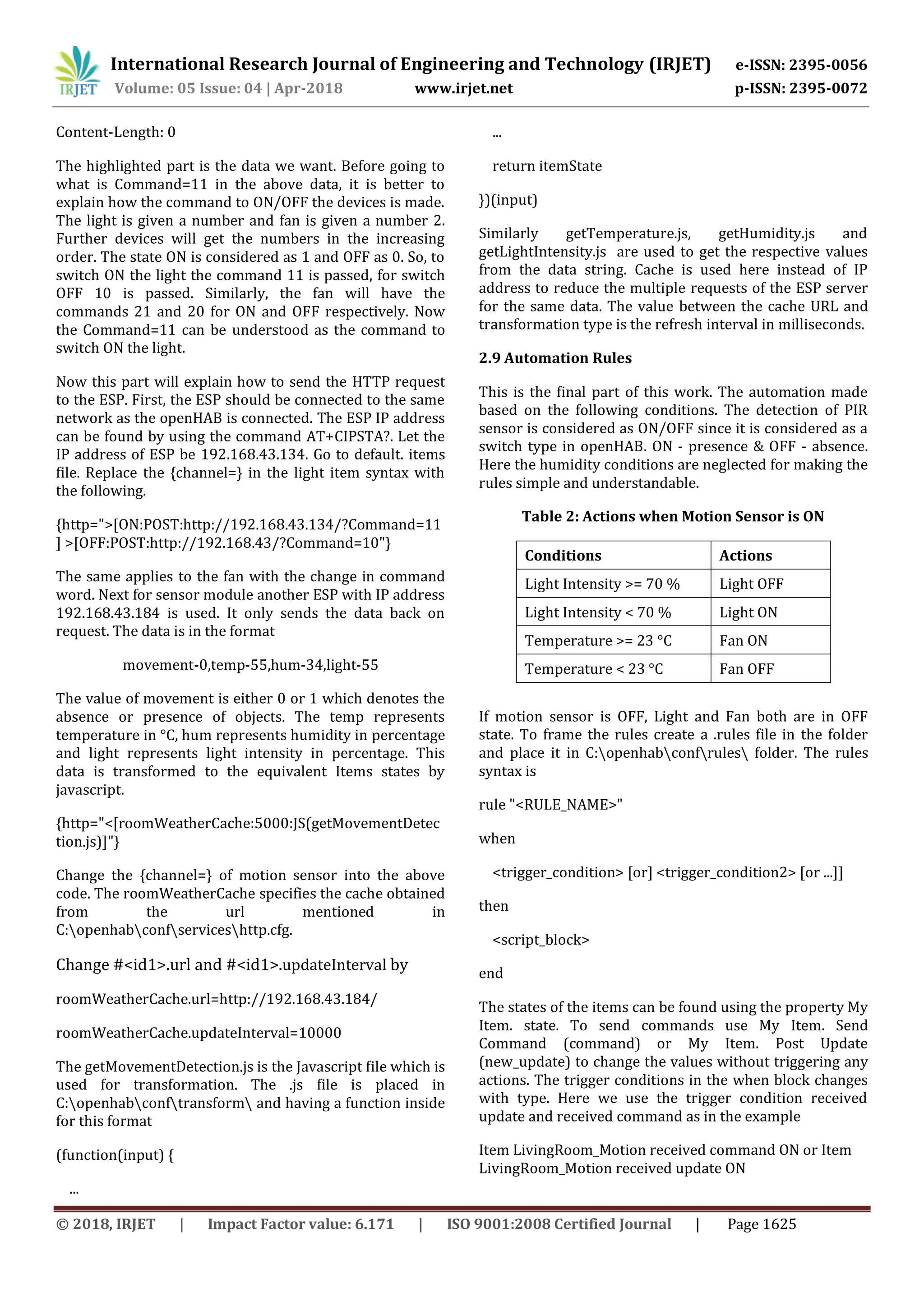 International Research Journal of Engineering and Technology (IRJET) e-ISSN: 2395-0056
Volume: 05 Issue: 04 | Apr-2018 www.irjet.net p-ISSN: 2395-0072
© 2018, IRJET | Impact Factor value: 6.171 | ISO 9001:2008 Certified Journal | Page 1625
Content-Length: 0
The highlighted part is the data we want. Before going to
what is Command=11 in the above data, it is better to
explain how the command to ON/OFF the devices is made.
The light is given a number and fan is given a number 2.
Further devices will get the numbers in the increasing
order. The state ON is considered as 1 and OFF as 0. So, to
switch ON the light the command 11 is passed, for switch
OFF 10 is passed. Similarly, the fan will have the
commands 21 and 20 for ON and OFF respectively. Now
the Command=11 can be understood as the command to
switch ON the light.
Now this part will explain how to send the HTTP request
to the ESP. First, the ESP should be connected to the same
network as the openHAB is connected. The ESP IP address
can be found by using the command AT+CIPSTA?. Let the
IP address of ESP be 192.168.43.134. Go to default. items
file. Replace the {channel=} in the light item syntax with
the following.
{http=">[ON:POST:http://192.168.43.134/?Command=11
] >[OFF:POST:http://192.168.43/?Command=10"}
The same applies to the fan with the change in command
word. Next for sensor module another ESP with IP address
192.168.43.184 is used. It only sends the data back on
request. The data is in the format
movement-0,temp-55,hum-34,light-55
The value of movement is either 0 or 1 which denotes the
absence or presence of objects. The temp represents
temperature in °C, hum represents humidity in percentage
and light represents light intensity in percentage. This
data is transformed to the equivalent Items states by
javascript.
{http="<[roomWeatherCache:5000:JS(getMovementDetec
tion.js)]"}
Change the {channel=} of motion sensor into the above
code. The roomWeatherCache specifies the cache obtained
from the url mentioned in
C:openhabconfserviceshttp.cfg.
Change #<id1>.url and #<id1>.updateInterval by
roomWeatherCache.url=http://192.168.43.184/
roomWeatherCache.updateInterval=10000
The getMovementDetection.js is the Javascript file which is
used for transformation. The .js file is placed in
C:openhabconftransform and having a function inside
for this format
(function(input) {
...
...
return itemState
})(input)
Similarly getTemperature.js, getHumidity.js and
getLightIntensity.js are used to get the respective values
from the data string. Cache is used here instead of IP
address to reduce the multiple requests of the ESP server
for the same data. The value between the cache URL and
transformation type is the refresh interval in milliseconds.
2.9 Automation Rules
This is the final part of this work. The automation made
based on the following conditions. The detection of PIR
sensor is considered as ON/OFF since it is considered as a
switch type in openHAB. ON - presence & OFF - absence.
Here the humidity conditions are neglected for making the
rules simple and understandable.
Table 2: Actions when Motion Sensor is ON
Conditions Actions
Light Intensity >= 70 % Light OFF
Light Intensity < 70 % Light ON
Temperature >= 23 °C Fan ON
Temperature < 23 °C Fan OFF
If motion sensor is OFF, Light and Fan both are in OFF
state. To frame the rules create a .rules file in the folder
and place it in C:openhabconfrules folder. The rules
syntax is
rule "<RULE_NAME>"
when
<trigger_condition> [or] <trigger_condition2> [or ...]]
then
<script_block>
end
The states of the items can be found using the property My
Item. state. To send commands use My Item. Send
Command (command) or My Item. Post Update
(new_update) to change the values without triggering any
actions. The trigger conditions in the when block changes
with type. Here we use the trigger condition received
update and received command as in the example
Item LivingRoom_Motion received command ON or Item
LivingRoom_Motion received update ON
 
