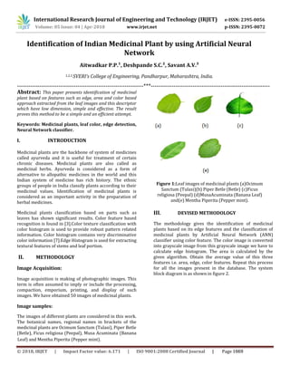 International Research Journal of Engineering and Technology (IRJET) e-ISSN: 2395-0056
Volume: 05 Issue: 04 | Apr-2018 www.irjet.net p-ISSN: 2395-0072
Identification of Indian Medicinal Plant by using Artificial Neural
Network
Aitwadkar P.P.¹, Deshpande S.C.², Savant A.V.³
1,2,3 SVERI’s College of Engineering, Pandharpur, Maharashtra, India.
-------------------------------------------------------------------***---------------------------------------------------------------
Abstract: This paper presents identification of medicinal
plant based on features such as edge, area and color based
approach extracted from the leaf images and this descriptor
which have low dimension, simple and effective. The result
proves this method to be a simple and an efficient attempt.
Keywords: Medicinal plants, leaf color, edge detection,
Neural Network classifier.
I. INTRODUCTION
Medicinal plants are the backbone of system of medicines
called ayurveda and it is useful for treatment of certain
chronic diseases. Medicinal plants are also called as
medicinal herbs. Ayurveda is considered as a form of
alternative to allopathic medicines in the world and this
Indian system of medicine has rich history. The ethnic
groups of people in India classify plants according to their
medicinal values. Identification of medicinal plants is
considered as an important activity in the preparation of
herbal medicines.
Medicinal plants classification based on parts such as
leaves has shown significant results. Color feature based
recognition is found in [3].Color texture classification with
color histogram is used to provide robust pattern related
information. Color histogram contains very discriminative
color information [7].Edge Histogram is used for extracting
textural features of stems and leaf portion.
II. METHODOLOGY
Image Acquisition:
Image acquisition is making of photographic images. This
term is often assumed to imply or include the processing,
compaction, emporium, printing, and display of such
images. We have obtained 50 images of medicinal plants.
Image samples:
The images of different plants are considered in this work.
The botanical names, regional names in brackets of the
medicinal plants are Ocimum Sanctum (Tulasi), Piper Betle
(Betle), Ficus religiosa (Peepal), Musa Acuminata (Banana
Leaf) and Mentha Piperita (Pepper mint).
Figure 1:Leaf images of medicinal plants (a)Ocimum
Sanctum (Tulasi)(b) Piper Betle (Betle) (c)Ficus
religiosa (Peepal) (d)MusaAcuminata (Banana Leaf)
and(e) Mentha Piperita (Pepper mint).
III. DEVISED METHODOLOGY
The methodology gives the identification of medicinal
plants based on its edge features and the classification of
medicinal plants by Artificial Neural Network (ANN)
classifier using color feature. The color image is converted
into grayscale image from this grayscale image we have to
calculate edge histogram. The area is calculated by the
given algorithm. Obtain the average value of this three
features i.e. area, edge, color features. Repeat this process
for all the images present in the database. The system
block diagram is as shown in figure 2.
© 2018, IRJET | Impact Factor value: 6.171 | ISO 9001:2008 Certified Journal | Page 1669
 