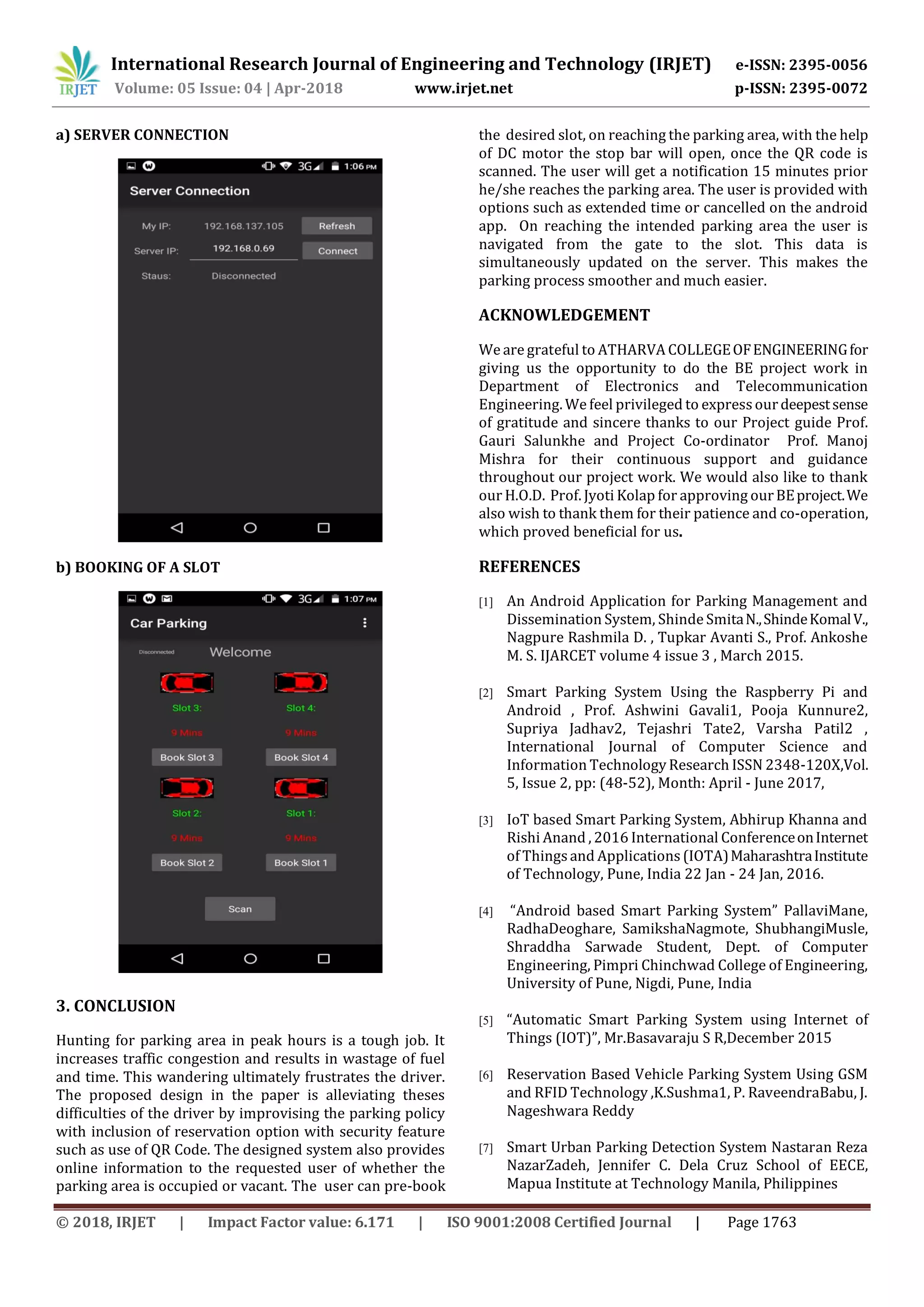 International Research Journal of Engineering and Technology (IRJET) e-ISSN: 2395-0056
Volume: 05 Issue: 04 | Apr-2018 www.irjet.net p-ISSN: 2395-0072
© 2018, IRJET | Impact Factor value: 6.171 | ISO 9001:2008 Certified Journal | Page 1763
a) SERVER CONNECTION
b) BOOKING OF A SLOT
3. CONCLUSION
Hunting for parking area in peak hours is a tough job. It
increases traffic congestion and results in wastage of fuel
and time. This wandering ultimately frustrates the driver.
The proposed design in the paper is alleviating theses
difficulties of the driver by improvising the parking policy
with inclusion of reservation option with security feature
such as use of QR Code. The designed system also provides
online information to the requested user of whether the
parking area is occupied or vacant. The user can pre-book
the desired slot, on reaching the parking area, with the help
of DC motor the stop bar will open, once the QR code is
scanned. The user will get a notification 15 minutes prior
he/she reaches the parking area. The user is provided with
options such as extended time or cancelled on the android
app. On reaching the intended parking area the user is
navigated from the gate to the slot. This data is
simultaneously updated on the server. This makes the
parking process smoother and much easier.
ACKNOWLEDGEMENT
We are grateful to ATHARVA COLLEGEOFENGINEERINGfor
giving us the opportunity to do the BE project work in
Department of Electronics and Telecommunication
Engineering. We feel privileged to expressourdeepestsense
of gratitude and sincere thanks to our Project guide Prof.
Gauri Salunkhe and Project Co-ordinator Prof. Manoj
Mishra for their continuous support and guidance
throughout our project work. We would also like to thank
our H.O.D. Prof. Jyoti Kolap for approving ourBEproject.We
also wish to thank them for their patience and co-operation,
which proved beneficial for us.
REFERENCES
[1] An Android Application for Parking Management and
Dissemination System, Shinde SmitaN.,ShindeKomalV.,
Nagpure Rashmila D. , Tupkar Avanti S., Prof. Ankoshe
M. S. IJARCET volume 4 issue 3 , March 2015.
[2] Smart Parking System Using the Raspberry Pi and
Android , Prof. Ashwini Gavali1, Pooja Kunnure2,
Supriya Jadhav2, Tejashri Tate2, Varsha Patil2 ,
International Journal of Computer Science and
Information Technology Research ISSN 2348-120X,Vol.
5, Issue 2, pp: (48-52), Month: April - June 2017,
[3] IoT based Smart Parking System, Abhirup Khanna and
Rishi Anand , 2016 International ConferenceonInternet
of Thingsand Applications (IOTA)MaharashtraInstitute
of Technology, Pune, India 22 Jan - 24 Jan, 2016.
[4] “Android based Smart Parking System” PallaviMane,
RadhaDeoghare, SamikshaNagmote, ShubhangiMusle,
Shraddha Sarwade Student, Dept. of Computer
Engineering, Pimpri Chinchwad College of Engineering,
University of Pune, Nigdi, Pune, India
[5] “Automatic Smart Parking System using Internet of
Things (IOT)”, Mr.Basavaraju S R,December 2015
[6] Reservation Based Vehicle Parking System Using GSM
and RFID Technology ,K.Sushma1, P. RaveendraBabu, J.
Nageshwara Reddy
[7] Smart Urban Parking Detection System Nastaran Reza
NazarZadeh, Jennifer C. Dela Cruz School of EECE,
Mapua Institute at Technology Manila, Philippines
 