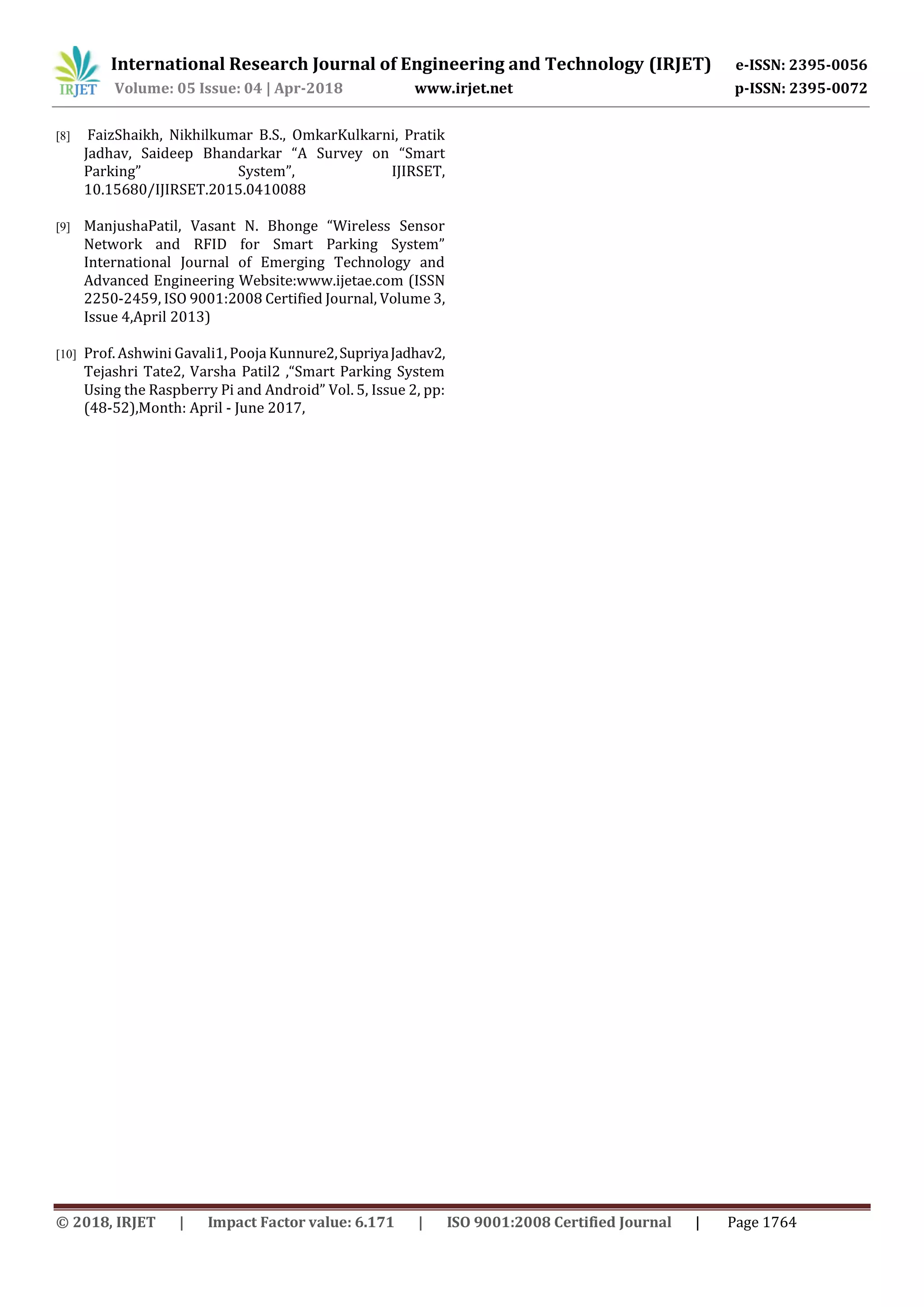 International Research Journal of Engineering and Technology (IRJET) e-ISSN: 2395-0056
Volume: 05 Issue: 04 | Apr-2018 www.irjet.net p-ISSN: 2395-0072
© 2018, IRJET | Impact Factor value: 6.171 | ISO 9001:2008 Certified Journal | Page 1764
[8] FaizShaikh, Nikhilkumar B.S., OmkarKulkarni, Pratik
Jadhav, Saideep Bhandarkar “A Survey on “Smart
Parking” System”, IJIRSET,
10.15680/IJIRSET.2015.0410088
[9] ManjushaPatil, Vasant N. Bhonge “Wireless Sensor
Network and RFID for Smart Parking System”
International Journal of Emerging Technology and
Advanced Engineering Website:www.ijetae.com (ISSN
2250-2459, ISO 9001:2008 Certified Journal, Volume 3,
Issue 4,April 2013)
[10] Prof. Ashwini Gavali1, Pooja Kunnure2,SupriyaJadhav2,
Tejashri Tate2, Varsha Patil2 ,“Smart Parking System
Using the Raspberry Pi and Android” Vol. 5, Issue 2, pp:
(48-52),Month: April - June 2017,
 