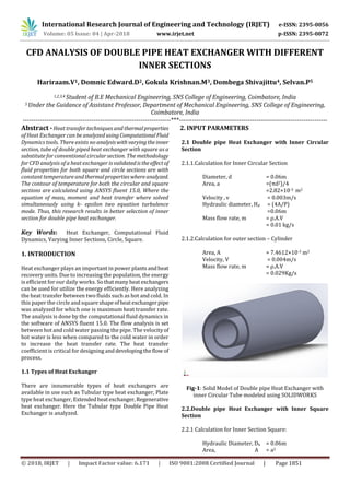 International Research Journal of Engineering and Technology (IRJET) e-ISSN: 2395-0056
Volume: 05 Issue: 04 | Apr-2018 www.irjet.net p-ISSN: 2395-0072
© 2018, IRJET | Impact Factor value: 6.171 | ISO 9001:2008 Certified Journal | Page 1851
CFD ANALYSIS OF DOUBLE PIPE HEAT EXCHANGER WITH DIFFERENT
INNER SECTIONS
Hariraam.V1, Domnic Edward.D2, Gokula Krishnan.M3, Dombega Shivajittu4, Selvan.P5
1,2,3,4 Student of B.E Mechanical Engineering, SNS College of Engineering, Coimbatore, India
5 Under the Guidance of Assistant Professor, Department of Mechanical Engineering, SNS College of Engineering,
Coimbatore, India
---------------------------------------------------------------------***---------------------------------------------------------------------
Abstract - Heat transfer techniques and thermalproperties
of Heat Exchanger can be analyzed usingComputationalFluid
Dynamics tools. There exists no analysiswithvaryingtheinner
section, tube of double piped heat exchanger with square as a
substitute for conventional circular section. The methodology
for CFD analysis of a heat exchanger is validatedistheeffectof
fluid properties for both square and circle sections are with
constant temperatureandthermalpropertieswhereanalyzed.
The contour of temperature for both the circular and square
sections are calculated using ANSYS fluent 15.0, Where the
equation of mass, moment and heat transfer where solved
simultaneously using k- epsilon two equation turbulence
mode. Thus, this research results in better selection of inner
section for double pipe heat exchanger.
Key Words: Heat Exchanger, Computational Fluid
Dynamics, Varying Inner Sections, Circle, Square.
1. INTRODUCTION
Heat exchanger plays an important in power plantsandheat
recovery units. Due to increasing the population, the energy
is efficient for our daily works. So thatmanyheatexchangers
can be used for utilize the energy efficiently. Here analyzing
the heat transfer between two fluids such as hot and cold. In
this paper the circle and squareshapeofheatexchangerpipe
was analyzed for which one is maximum heat transfer rate.
The analysis is done by the computational fluid dynamics in
the software of ANSYS fluent 15.0. The flow analysis is set
between hot and cold water passing the pipe. The velocityof
hot water is less when compared to the cold water in order
to increase the heat transfer rate. The heat transfer
coefficient is critical for designing anddevelopingtheflow of
process.
1.1 Types of Heat Exchanger
There are innumerable types of heat exchangers are
available in use such as Tubular type heat exchanger, Plate
type heat exchanger, Extendedheat exchanger,Regenerative
heat exchanger. Here the Tubular type Double Pipe Heat
Exchanger is analyzed.
2. INPUT PARAMETERS
2.1 Double pipe Heat Exchanger with Inner Circular
Section
2.1.1.Calculation for Inner Circular Section
Diameter, d = 0.06m
Area, a =(πd2)/4
=2.82×10-3 m2
Velocity , v = 0.003m/s
Hydraulic diameter, Hd = (4A/P)
=0.06m
Mass flow rate, m = ρ.A.V
= 0.01 kg/s
2.1.2.Calculation for outer section – Cylinder
Area, A = 7.4612×10-3 m2
Velocity, V = 0.004m/s
Mass flow rate, m = ρ.A.V
= 0.029Kg/s
Fig-1: Solid Model of Double pipe Heat Exchanger with
inner Circular Tube modeled using SOLIDWORKS
2.2.Double pipe Heat Exchanger with Inner Square
Section
2.2.1 Calculation for Inner Section Square:
Hydraulic Diameter, Dh = 0.06m
Area, A = a2
 