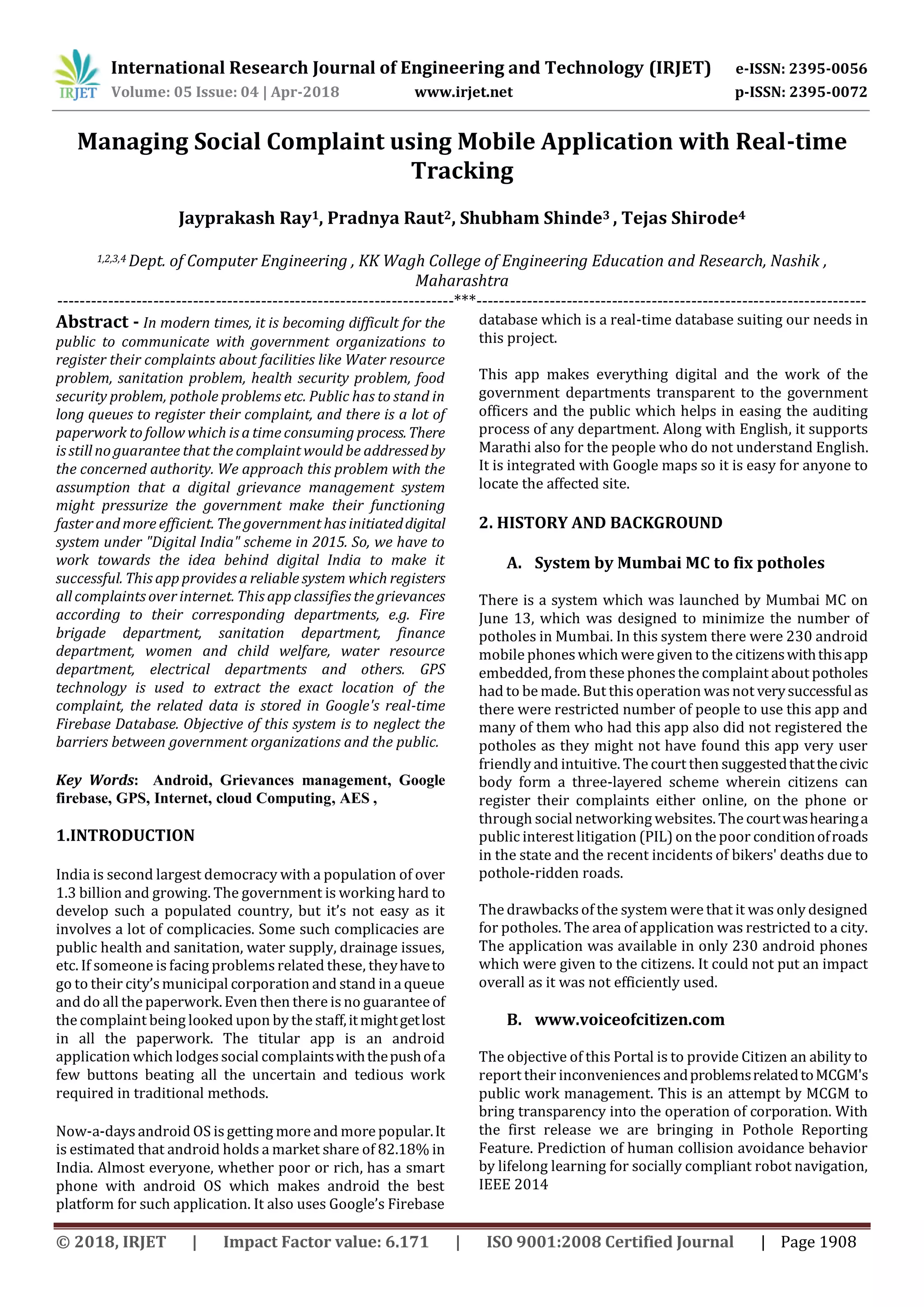International Research Journal of Engineering and Technology (IRJET) e-ISSN: 2395-0056
Volume: 05 Issue: 04 | Apr-2018 www.irjet.net p-ISSN: 2395-0072
© 2018, IRJET | Impact Factor value: 6.171 | ISO 9001:2008 Certified Journal | Page 1908
Managing Social Complaint using Mobile Application with Real-time
Tracking
Jayprakash Ray1, Pradnya Raut2, Shubham Shinde3 , Tejas Shirode4
1,2,3,4 Dept. of Computer Engineering , KK Wagh College of Engineering Education and Research, Nashik ,
Maharashtra
----------------------------------------------------------------------***---------------------------------------------------------------------
Abstract - In modern times, it is becoming difficult for the
public to communicate with government organizations to
register their complaints about facilities like Water resource
problem, sanitation problem, health security problem, food
security problem, pothole problems etc. Public has to stand in
long queues to register their complaint, and there is a lot of
paperwork to follow which is a time consuming process.There
is still no guarantee that the complaint would be addressedby
the concerned authority. We approach this problem with the
assumption that a digital grievance management system
might pressurize the government make their functioning
faster and more efficient. The government has initiateddigital
system under "Digital India" scheme in 2015. So, we have to
work towards the idea behind digital India to make it
successful. This app provides a reliable system which registers
all complaints over internet. This app classifies the grievances
according to their corresponding departments, e.g. Fire
brigade department, sanitation department, finance
department, women and child welfare, water resource
department, electrical departments and others. GPS
technology is used to extract the exact location of the
complaint, the related data is stored in Google's real-time
Firebase Database. Objective of this system is to neglect the
barriers between government organizations and the public.
Key Words: Android, Grievances management, Google
firebase, GPS, Internet, cloud Computing, AES ,
1.INTRODUCTION
India is second largest democracy with a population of over
1.3 billion and growing. The government is working hard to
develop such a populated country, but it’s not easy as it
involves a lot of complicacies. Some such complicacies are
public health and sanitation, water supply, drainage issues,
etc. If someone is facing problemsrelated these, theyhaveto
go to their city’smunicipal corporation and stand in a queue
and do all the paperwork. Even then there is no guarantee of
the complaint being looked upon by the staff,itmightgetlost
in all the paperwork. The titular app is an android
application which lodgessocial complaintswiththepushofa
few buttons beating all the uncertain and tedious work
required in traditional methods.
Now-a-days android OS is getting more and more popular.It
is estimated that android holds a market share of 82.18% in
India. Almost everyone, whether poor or rich, has a smart
phone with android OS which makes android the best
platform for such application. It also uses Google’s Firebase
database which is a real-time database suiting our needs in
this project.
This app makes everything digital and the work of the
government departments transparent to the government
officers and the public which helps in easing the auditing
process of any department. Along with English, it supports
Marathi also for the people who do not understand English.
It is integrated with Google maps so it is easy for anyone to
locate the affected site.
2. HISTORY AND BACKGROUND
A. System by Mumbai MC to fix potholes
There is a system which was launched by Mumbai MC on
June 13, which was designed to minimize the number of
potholes in Mumbai. In this system there were 230 android
mobile phoneswhich were given to the citizenswiththisapp
embedded, from these phonesthe complaint about potholes
had to be made. But this operation wasnot verysuccessfulas
there were restricted number of people to use this app and
many of them who had this app also did not registered the
potholes as they might not have found this app very user
friendly and intuitive. The court then suggestedthatthecivic
body form a three-layered scheme wherein citizens can
register their complaints either online, on the phone or
through social networking websites. The courtwashearinga
public interest litigation (PIL) on the poor conditionofroads
in the state and the recent incidents of bikers' deaths due to
pothole-ridden roads.
The drawbacksof the system were that it was only designed
for potholes. The area of application was restricted to a city.
The application was available in only 230 android phones
which were given to the citizens. It could not put an impact
overall as it was not efficiently used.
B. www.voiceofcitizen.com
The objective of this Portal is to provide Citizen an ability to
report their inconveniences andproblemsrelatedtoMCGM's
public work management. This is an attempt by MCGM to
bring transparency into the operation of corporation. With
the first release we are bringing in Pothole Reporting
Feature. Prediction of human collision avoidance behavior
by lifelong learning for socially compliant robot navigation,
IEEE 2014
 